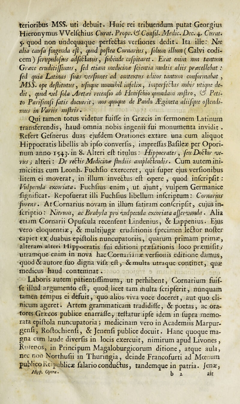 terioribus MSS. uti debuit . Huic rei tribuendum putat Georgius Hieronymus Welfchius Curat. Propr. iSS Confli. Medie. Dec. 4. Curat. 5. quod non undequaque perfectas verfiones dedit. Ita ille: Nec alia caufa fingenda efl, quod poflea Carnarius, folum illum ( Calvi codi¬ cem ) fcrupulofitis adfetlatus, fubinde cefpitaret. Erat enim non tantum Grace eruditijjimus, fed etiam medicina fidentia multis, alus prrecellebat : fed quia Latinas fuas verfiones ad contextus editos tantum confirmabat , MSS. ope dejlitutus, ufuque nonnihil infelix, imperfellas nobis utique de¬ dit , quod vel fola Mretcei recenfiio ab Henifchio quondam nojlro, id Peti¬ to Parifienfii fatis docuerit, nos quoque de Paula JEgineta aliifque ojlendi- mus in Variis nofins • Qui tamen totus videtur fuilTe iii Graecis in fermonem Latinum transferendis, haud omnia nobis ingenii fui monumenta invidit . Refert Gefnerus duas ejufdem Orationes extare una cum aliquot Hippocratis libellis ab ipfo converfis, impreffasBafileo per Opori- num anno 1543. in 8. Alteri efl titulus: Hippocrates, feuDoClor ve¬ rus j alteri : De retiis Medicina fiudiis ample£lendis. Cum autem ini¬ micitias cum Leonh. Fuchfio exerceret, qui fuper ejus verfionibus litem ei moverat, in illum inve£lus efl opere , quod inferipiit: Vulpecula excoriata. Fuchfius enim, ut ajunt, vulpem Germanice fignificat. Repofuerat illi Fuchfius libellum inferiptum: Cornarius furens. At Cornarius novam in illum fatiram confcripfit, cujusin- fcriptio: Nitrum, ac Brabyla pro vulpecula excoriata affervanda. Alia etiam Cornarii Opufcula recenfent Lindenius, & Lippenius. Ejus vero eloquentia?, & multijuga? eruditionis fpecimen leftor nofler capiet ex duabus epiftolis nuncupatoriis, quarum primam prima?, alteram alteri Hippocratis fui editioni prolationis loco promifity utramque enim in nova hac Cornariano verfionis editione damus, quod & autore fuo digna vifa cft, & multa utraque continet, quo medicus haud contemnat. Laboris autem patientiffimum, ut perhibent, Cornarium fuif- fe illud argumento efl, quod licet tam multa fcripferit, nunquam tamen tempus ei defuit, quo alios viva voce doceret, aut quo cli¬ nicum ageret. Artem grammaticam tradidiffe, & poetas, ac ora¬ tores Grocos publice enarrafle, tellatur lpfe idem in lupra memo¬ rata epiflola nuncupatoria 5 medicinam vero in Academiis Marpur- genfi, Roftochienfi, & Jenenfi publice docuit. Hanc quoque ma¬ gna cum laude diverfis in locis exercuit, nimirum apud Livones , Rutenos, in Principum Magaloburgicorum ditione, atque aula, nec non Northufii in Thuringia, deinde Francofurti ad Mcenum publico lve i publicae falarioconduftus, tandemque in patria. Je no, Hipp. Opera. L aic