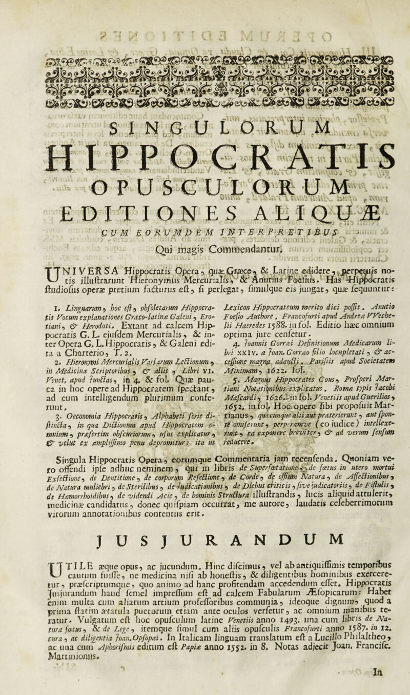 sa&«®jp s c*&*9 L7 S INGULO R M \ . V* \ J v I £ U M E 0 R v M P E M INTERPRETIBUS s r ;••:*;i . - • no A r.8 . -ir/ -*T'iq onohu > j!:;l Qui magis Commendantur. Jv i > o O ^ • UNIVERSA Hippocratis Opera , quavGrrece, & Latine edidere , perpetuis no¬ tis illuftrarunt Hieronymus Mercurialis’,& Anurius Foelms. Has 'Hippocratis ftudiofiis operas pretium facturus eft, fi perlegat, fimulque eis jungat, qua: iequuntur: 1, Linguarum, hoc r/?5 obfoletarum Hippocra¬ tis Vocum explanationes Graco-latina Galeni, Ero- ticmii & Herodoti.. Extant ad calcem Hip¬ pocratis G. L. ejufdem Mercurialis, Sc in¬ ter Opera G. L. Hippocratis, & Galeni edi¬ ta a Charterio, T. a, 2, Hieronymi Mercurialis Variarum LeBionum , in Atedicinx Scriptoribus , & aliis , Libri vi. Ve net, apud Impias 9 in 4. & fol. Qua: pau¬ ca in hoc opere ad Hippocratem /pedant, ad eum intelligendum plurimum confe¬ runt , 3, Oecmomia Hippocratis, Alphabeti'ferie di- fl infla, in qua Dictionum apud Hippocratem 0- miium , prrcfertim obf :uriorum , ufus e xplicatur , 0* e* amplijjimo penu depromitur; ita ut Lexicon Hippocrateum merito dici pojjit. Anutio Foefio Authore, Frar.cofurti apud Andrea VVeche- /» Haeredes 1588. in fol. Editio ha:c omnium optima jure cenfetur. 4, loannis Gorrai Definitionum Medicarim li¬ bri xxiv. a Joan. Gorrao filio locupletati , &ac- ccfjione magna adaufh. Farifiis apud Societatem Minimam5 1622. fol, y. Magnus Hippocrates Cous9 Profperi Mar- tiani Notationibus -explicatus, Roma typis lac obi Mafcardi, 1626,1 in fol. .Venetiis apud Guerilios , j6$2, infoj. Hoc opere /ibi propofuit Mar¬ cianus , quacunque alii aut prater ierunt, aut [pon¬ ti orni/erunt, perpcramve (eo judice) intellexe¬ runt , ea exponere breviter, & ad verum fenfum reducere• Singula Hippocratis Opera, eornmqtie Commentaria jam recenfenda. Quoniam ve- fo offendi iple adhuc neminem , qui in libris de Superfatatione^de foetus in utero mortui Fxfettione, de Dentitione , de corporum RefeBione , de Corde, rfe offium Natura , de Affe&ionibus, de Natura muliebri, Sterilibus, de ludieationibns 9 de Diebus criticis 9five 'judicatoriis , deFiflulis9 de Heemorrhoidibus, rfe videndi Acic , de hominis StruBura lllllftrandis , lucis aliquid attulerit, medicina: candidatus, donec quifpiam occurrat, meautorc, laudatis celeberrimorum virorum annotationibus contentus erit. JUSJURANDUM UTILE a:queopus, ac jucundum. Hinc difciimis, vel ab antiqui/fimis temporibus cautum fui/Te, ne medicina 111/i ab honeftis, & diligentibus hominibus exercere¬ tur, prafteriprumque, quo animo ad hanc profitendam accedendum efter. Hippocratis Jusjurandum haud /emel impre/fiim eft ad calcem Fabularum AEfopicarum: Habet enim multa cum aliarum artium profe/Ioribus communia, ideoque dignum, quod a prima ftatitn ataruLi puerorum etiam ante oculos verfetur, ac omnium manibus te¬ ratur. Vulgatum eft hoc opufculum latine Venetiis anno 1493, una cum libris de Na¬ tura foetus, Sede Lege, itemque fimul cum aliis opufculis Francofurti anno 15 87. in 12. cura , ac diligentia loan.Opfopai. In Italicam linguam translatum eft a Lucilio Philaltheo, ac una cuuT Aphorifmis editum eft Papia anno 1552. in 8. Notas adjecit Joan. Francifc. Martimomis» In