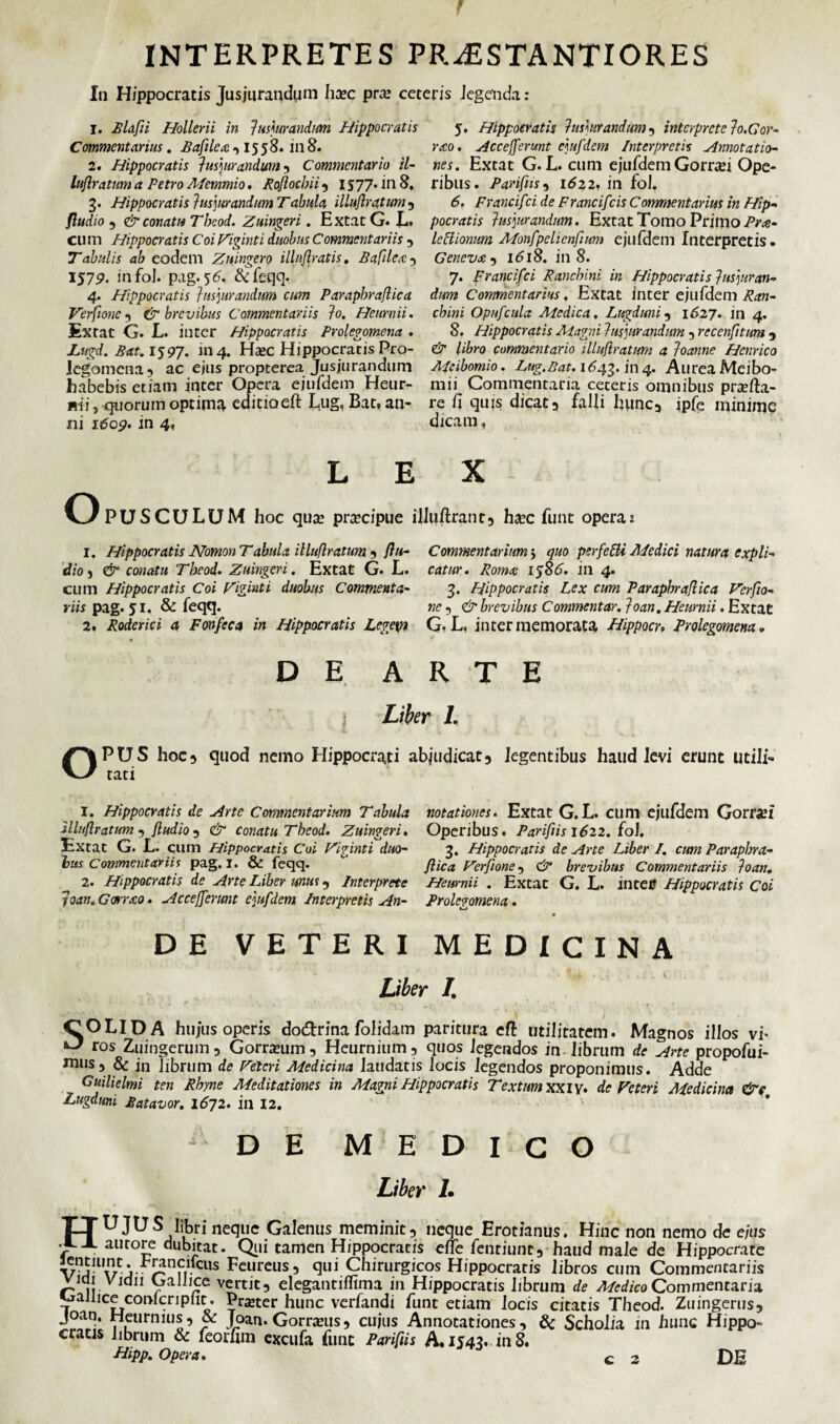 In Hippocratis Jusjurandum ha?c pro? ceteris legenda: 1. Blafli Hollerii in jusjurandum Hippocratis Commentarius. Bafilex 1558. in8. 2. Hippocratis jusjurandum , Commentario il- luflratum a Petro Memmio. Roflocbii , 1577. in 8, 3. Hippocratis jusjurandum Tabula illuflratum, fludio 5 & conatu Tbeod. Zuingeri. ExtatG. L. CU m Hippocratis Coi Viginti duobus Commentariis , Tabulis ab eodem Zuingero illnjlratis. £ a filex -> 1579. infol. pag. 56, &feqq. 4. Hippocratis jusjurandum cum Parapbraflica Verfione , brevibus Commentariis jo. Heurnii. Ex tat G. L. inter Hippocratis Prolegomena . Lugd. Bat. 1597. 1114. H<bc Hippocratis Pro¬ legomena 5 ac ejus propterea Jusjurandum habebis etiam inter Opera ejufdem Heur- mi, quorum optima editio eft Lug, Bat, an¬ ni itfop. in 4, 5. Hippocratis jusjurandum , interprete jo.Gor- rxo. Acc efferunt ejufdem Interpretis Annotatio¬ nes. Extat G. L. cum ejufdem Gorr*ei Ope¬ ribus. Parifns, 1622, itl fol. 6. Francif:i de Francif 'cis Commentarius in Hip¬ pocratis jusjurandum. Extat Tomo Primo lettionum Monfpelienfum ejufdem Interpretis. Genevx , 1618. in 8. 7. prancifci Pane bini in Hippocratis jusjuran¬ dum Commentarius, Extat inter ejufdem Ran- cbini Opufcula Medica. Lugduni, 1627. itl 4. 8. Hippocratis Magni jusjurandum , recenfitum , & libro commentario illuflratum a joanne Henrico Meibomio. Lug.Bat. 1643. in 4. Aurea Meibo- mii Commentaria ceteris omnibus profla¬ re fi quis dicati falli hunc, ipfe minime dicam, X O L E PUSCULUM hoc quo procipue ilhiftranr, ha?c fune operae 1. Hippocratis Nomon Tabula illuflratum 5 flu¬ dio } & conatu Tbeod. Zuingeri. Extat G. L. cum Hippocratis Coi Viginti duobus Commenta¬ riis pag. 51. & feqq. 2. Roderici a Fonfeca in Hippocratis Legem DEA Commentarium 5 quo perfefti Medici natura expli¬ catur. Romx 1586. in 4. 3. Hippocratis Lex cum Parapbraflica Verfio- ne 5 & brevibus Commentar, joan. Heurnii. Extat G. L, inter memorata Hippocr, Prolegomena. R T E j Liber I. OPUS hoc5 quod nemo Hippocrati abjudicat, legentibus haud levi erunt utili¬ tati 1. Hippocratis de Arte Commentarium Tabula notationes. Extat G. L. cum ejufdem Gorroi illuflratum , fludio , & conatu Tbeod. Zuingeri. Operibus. Parifns 1622. fol. Extat G. L. cum Hippocratis Coi Viginti duo- 3. Hippocratis de Arte Liber I. cum Parapbra- bus Commentariis pag. 1. & feqq. flica Verfione 5 & brevibus Commentariis joan. 2. Hippocratis de Arte Liber unus , Interprete Heurnii . Extat G. L. intCtS Hippocratis Coi toan. Gorrxo. Accefferunt ejufdem Interpretis An- Prolegomena. DE VETERI MEDICINA Liber /. COLI DA hujus operis dotftrina folidam paritura eft utilitatem. Magnos illos vh ^ ros Zuingerum , Gorroum, Heurnium, quos legendos in. librum de Arte propofui- mtiSj & in librum de Veteri Medicina laudatis locis legendos proponimus. Adde Guilielmi ten Rhyne Meditationes in Magni Hippocratis Textum XXIV. de Veteri Medicina &c Lugduni Batavor. 1672. in 12. DE MEDICO Liber I. TTUJUS libri neque Galenus meminit, neque Erotianus. Hinc non nemo de e/tjs flA autore dubitat. Qui tamen Hippocratis effe fentiunc, haud male de Hippocrate V\S-ll\r j-- :us Feureus, qui Chirurgicos Hippocratis libros cum Commentariis vidi vidii Gallice vertit, elegantiffima in Hippocratis librum de Medico Commentaria ^allice confcripfit . Praeter hunc verfandi funt etiam locis citatis Theod. Zuingerus, Joan. Heurnius, & Joan. Gorranis, cujus Annotationes , & Scholia in hunc Hippo¬ cratis librum & feorlim excufa fune Parifus A. 1543. in 8.