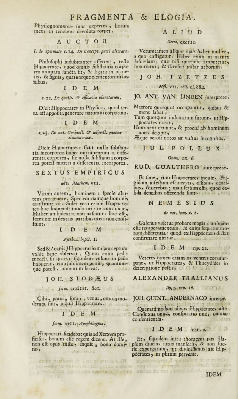 Phyfiognomonise fune expertes , horum mens m tenebras devoluta torpet. AUCTOR l. de Spermate c. 14, De Concept. pueri alter at a. Philofophi indubitanter afferunt , terte Hippocrate, quod omnis fubftantia corpo¬ rea animata jundta fit, & ligata in plane¬ tis, &fignis, quatworqueelementorum ne* xibus. IDEM » \ -A e. 22. De qualit. & efficacia planetarum. Dicit Hippocrates in Phyfica, quod ter¬ ra eft appofita generare naturam corporum. IDEM c. 23. De nat. Conmiff. & adjmft. quatitor elementorum. Dicit Hippocrates: ficut nulla fubrtan¬ tia incorporea habet nutrimentum a diffe¬ rentia corporea, fic nulla fubftantiacorpo- rea poteft nutriri a differentia incorporea . SEXTUS EMPIRICUS adv. Mathem. VII. Virum autem, hominem t fpecie abu- tens progenere. Speciem namque hominis eonftituit vir. Solet vero etiam Hippocra¬ tes hoc loquendi modo uti: tit cum dicit. Mulier ambidextra non nafcitur: hoc eft, fceminte in dextris partibus uteri uonconfi- Ihint. IDEM Tynbon. bypot. I. Sed& (canis)Hippocraticum praeceptum valde bene obfervat . Quum enim pedis medela fit quies: fiquidem vulnus in pede habuerit, eumfublimem ponit, quantum¬ que poteft:, immotum fervat. J O H. STOB^US [em. ccxllil. Sol. Cibi, potus, fomni, venus, omnia mo¬ derata fint, inquit .Hippocrates. IDE M fcm. xili; slpopbtbegma, Hrppocrati fundebat quis ad Xerxem pro¬ fici fci, bonum elfe regem dicens. At ille, non eft opus mihi, inquit , bono domi¬ no. ALIUD Sem. cxcrii. Verumtamen aliquo opus habet mulier, a quo caftigetur. Habet enim in natura lafciviam, qua? nifi quotidie amputetur, luxuriatur, & filvefcic inrtar arborum. J O H. TZETZES Bifl. VII. cbil. cl. 884. JO. ANT. VAN, LINDEN interprete. Moerore quotquot occupantur, quibus & mens labat. Tum quotquot indomitum furunt, utHip- pocrates notat. Hominem exuunt, & procul ab hominum notis degunt, -$ique perofi notos ut vultus incognitos. JUL. POLLUX Onom. ix. 6. RUD» GUALTHERO interprete. Et fane, cum Hippocrates inquit. Fri¬ gidum infertum eft nervis, offibus, denti¬ bus, & cerebro; manifeftumeft, quod ca¬ lida dentibus offerenda fune- N E' M E S I U S de nat. hom* c. 2. Galenus videtur probare magis , animam efte temperamentum : id enim fequirur mo¬ rum differentia: quod ex Hippocratis di eft is confirmare nititur. IDEM cap. 22. Veteres tamen etiam os ventris cor ufur- pant, ut Hippocrates, & Thucydides in deferiptione pertis. ALEXANDER TRALLIANUS lib. I. cap. 16. JOH. GUINT. ANDERNACO iuterpr. Quemadmodum divus Hippocrates ait: Confiuxus untjs:, confpiratio una, omnia confentientia. I D E M vii. 2. Et, fiquidem intra thoracem pus illa- pfuin diutius intus manferir-> & non fue¬ rit expurgatum, ut divimffimus ait Hip¬ pocrates 3 in pheifin pervenit.