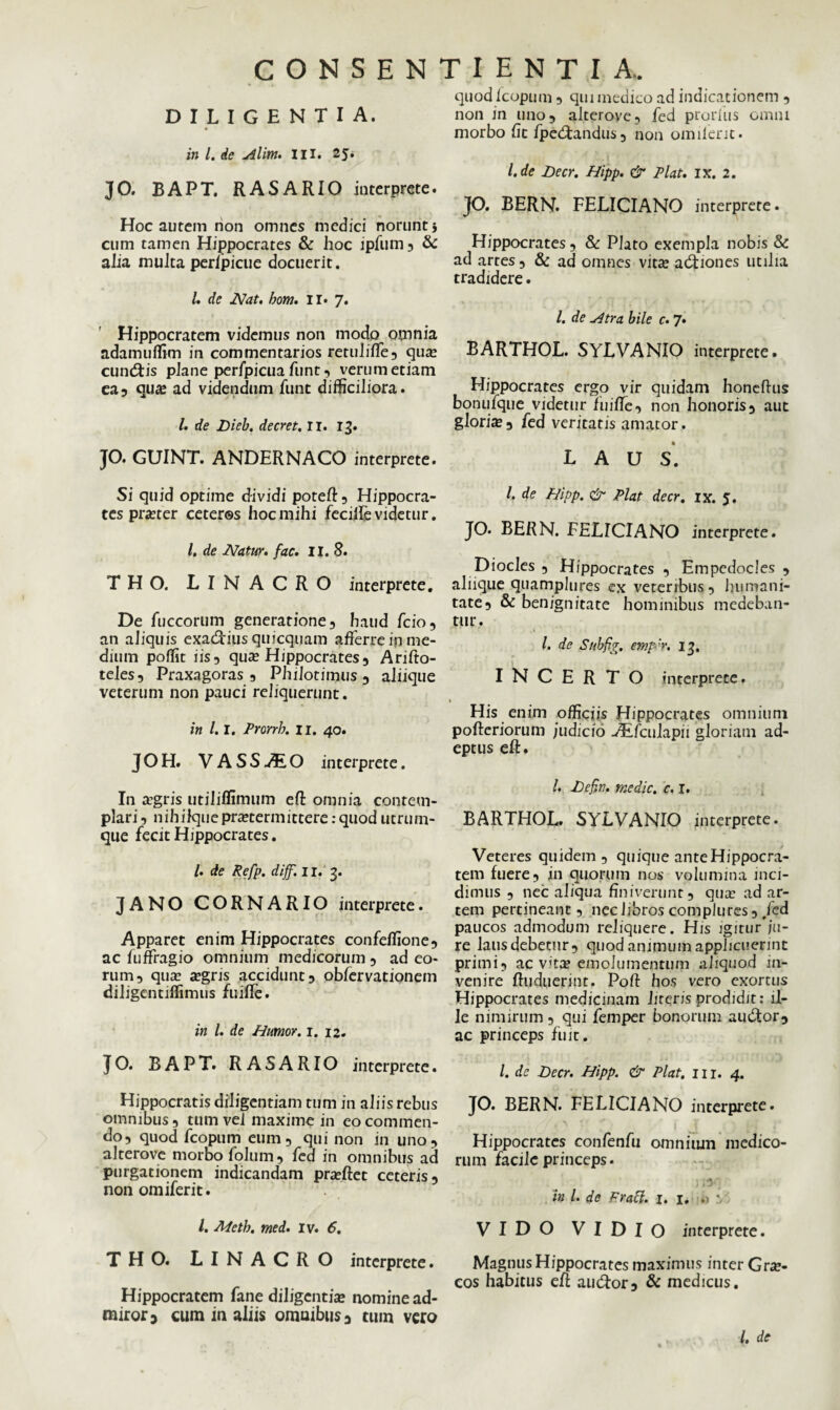 DILIGENTIA. in l. de uilitft. II Ii 2J» JO. BAPT. RASARIO interprete. Hoc autem non omnes medici norunt} cum tamen Hippocrates & hoc ipfum , & alia multa perlpicue docuerit. i. de Nat. hom. II. 7. Hippocratem videmus non modo omnia adamuffim in commentarios retuliffe, qua? cunctis plane perfpicua funt, verum etiam ea3 quas ad videndum funt difficiliora. I. de Dieb. decret. II. 13. JO. GUINT. ANDERNACO interprete. Si quid optime dividi poteft , Hippocra¬ tes praster ceteros hoc mihi fecilfe videtur. /. de Natur, fac. II. 8. THO. L I N A CR O interprete. De fuccorum generatione, haud fcio, an aliquis exactius quicquam afferre in me¬ dium poffit iis, qua? Hippocrates, Arifto- teles, Praxagoras , PhiJotimus, aliique veterum non pauci reliquerunt. in 1.1. Prorrh. 11. 40. JOH. VASSu^EO interprete. In a’gris utiliffimum eft omnia contem¬ plari, nihilquepraetermittere:quod utrum¬ que fecit Hippocrates. I. de Refp. dijf. 11. 3. JANO CORNARIO interprete. Apparet enim Hippocrates confeflione, ac fuffragio omnium medicorum , ad eo¬ rum, quae aegris accidunt, obfervationem diligentiffimus fuiffe. in l. de Humor. 1. 12. JO. BAPT. RASARIO interprete. Hippocratis diligentiam tum in aliis rebus omnibus, tum vel maxime in eo commen¬ do, quod fcopum eum, qui non in uno, alterove morbo folum, fed in omnibus ad purgationem indicandam pra?ftet ceteris, non omiferit. /. Metb. med. iv. 6. THO. LINACRO interprete. Hippocratem fane diligentia? nomine ad¬ miror 3 cum in aliis omuibws, tum vero quod Icopum, qui medico ad indicationem , non in uno, alterove, fed prorius omni morbo fit fpedfandus, non omiferit. l.de Decr. Hipp. & Piat. ix. 2. JO. BERN. FELICIANO interprete. Hippocrates, & Plato exempla nobis & ad artes, & ad omnes vitee adnones utilia tradidere. I. de Htra bile c. 7. BARTHOL. SYLVANIO interprete. Hippocrates ergo vir quidam honeftus bonufque videtur fuiffe, non honoris, aut gloria?, fed veritatis amator. LAUS. /. de Hipp. & Piat decr. ix. 5. JO. BERN. FELICIANO interprete. Diocles , Hippocrates , Empedocles , aliique quamplures ex veteribus. Immani¬ tate, & benignitate hominibus medeban¬ tur. I. de Subfig. emp ‘r. 13. INCERTO interprete. His enim officiis Hippocrates omnium pofteriorum judicio Jfefculapii gloriam ad¬ eptus eft. I. Defin. medie, c. 1. BARTHOL. SYLVANIO interprete. Veteres quidem, quique ante Hippocra¬ tem fuere, in quorum nos volumina inci¬ dimus , nec aliqua finiverunt, qua: ad ar¬ tem pertineant, nec libros complures, Jed paucos admodum reliquere. His igiturju- re laus debetur, quod animum applicuerint primi, ac vitee emolumentum aliquod in¬ venire ftuduerint. Pofi hos vero exortus Hippocrates medicinam lireris prodidit: il¬ le nimirum, qui femper bonorum audor, ac princeps fuit. /. dc Decr. Hipp. & Piat. m. 4. JO. BERN. FELICIANO interprete. Hippocrates confenfu omnium medico¬ rum facile princeps. i in l. de Fraff. 1. 1, .1 • VIDO VIDIO interprete. Magnus Hippocrates maximus inter Gra?- cos habitus eft audor, & medicus.