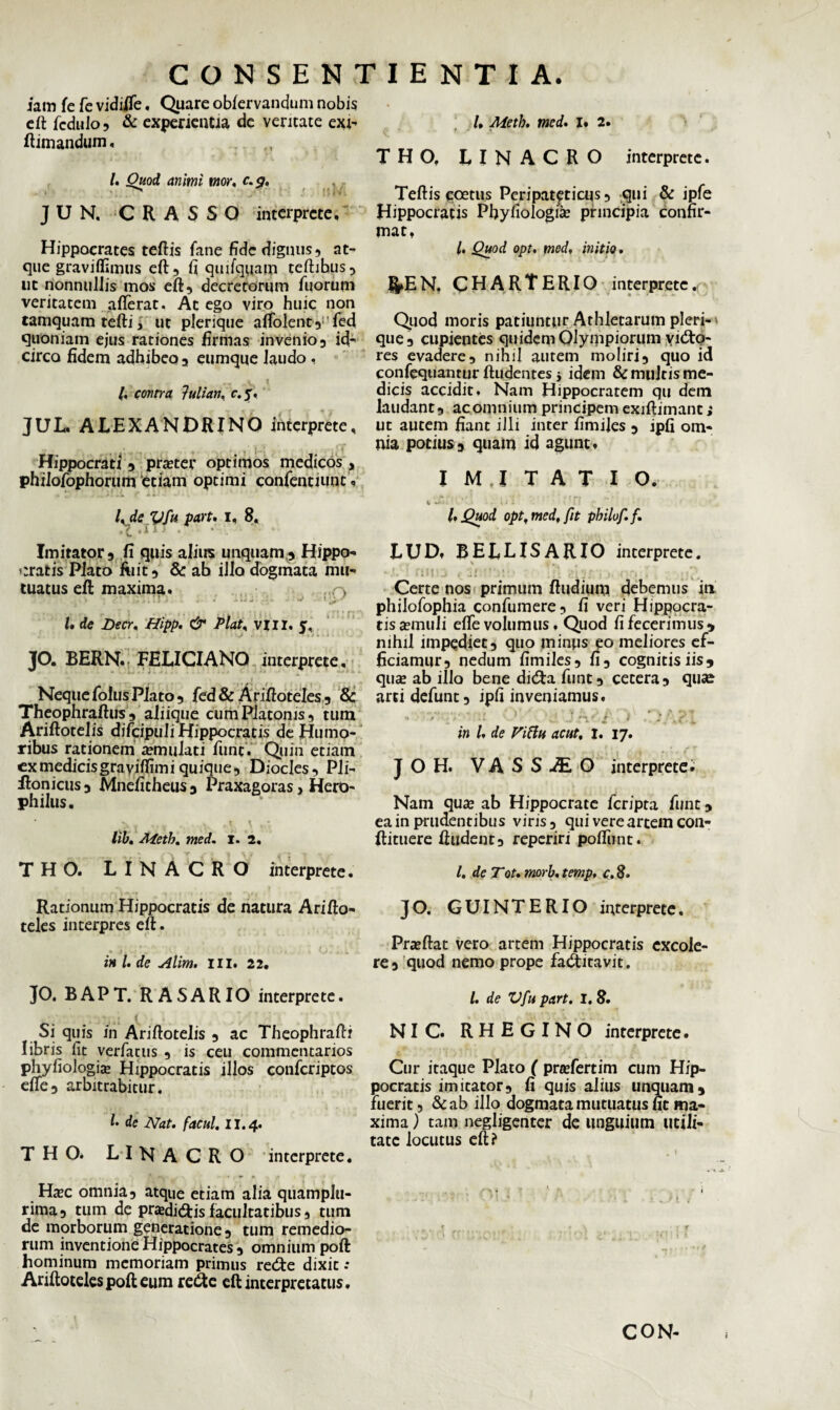 iam fe fie vidiiTe, Quare obfervandum nobis eft ficdulo, & experientia de veritate exi- ftimandum, fi Ouod animi mor, c.g. • ^ JUN. CRASSO interprete, Hippocrates teftis fane fide dignus, at¬ que graviflimus eft, fi qmfquain teftihus, ut nonnullis mos eft, decretorum fiuorum veritatem aflerat. At ego viro huic non tamquam tefti, ut plerique atfblent, fed quoniam ejus rationes firmas invenio, id¬ circo fidem adhibeo, eumque laudo, fi contra }ulian, r.y, JUL. ALEXANDRINO interprete, Hippocrati , prater optimos medicos, phiiofophorum etiam optimi canfientiunc, /, de Vfu part. i, 8« , e • ii•’ Imitator, fi quis alius unquam,, Hippo¬ cratis Plato fuit, &: ab illo dogmata mu¬ tuatus eft maxima, o fi de Decr, Hipp. & Piat* vili. c. JO. BERN. FELICIANO interprete, « i NequelolusPlato, fed&Ariftoteles, 8c Theophraftus , aliique cum Platonis, tum Ariftotelis dificipuli Hippocratis de Humo¬ ribus rationem a?mulati funt. Quin etiam cxmedicisgravifiimi quique, Diocles, Pli- flonicus, Mnefitheus , Praxagoras, Hero- ph ilus. i • lib. A4ctb. meti. I. 2. THO. LINACRO interprete. .“V ! Rationum Hippocratis de natura Arifto- teles interpres eft. in /. de Alim. HI. 22• JO. BAPT. RASARIO interprete. Si quis in Ariftotelis , ac Theophrafti libris fit verfiacus , is ceu commentarios phyfiologisE Hippocratis illos confcriptos efte, arbitrabitur. f* de Nat. facul. II. 4. THO. LINACRO interprete. Hsc omnia, atque etiam alia quamplu- rima, tum de pradi&is facultatibus, tum de morborum generatione, tum remedio¬ rum inventione Hippocrates, omnium poft hominum memoriam primus retfte dixit -* Ariftoteles poft eum re&e eft interpretatus. fi Meth. med. I» 2, THO. LINACRO interprete. Teftis coetus Peripateticus, qui & ipfe Hippocratis Phyfiologia? principia confir¬ mat, fi Quod opt. med, initio. ^EN. CHARTERIO interprete. Quod moris patiuntur Athletarum pleri-' que, cupientes quidem Olympiorum vi&Q- res evadere, nihil autem moliri, quo id confequantur ftudentes i idem & multis me¬ dicis accidit. Nam Hippocratem qu dem laudant, ac omnium principem exiftimant; ut autem fiant illi inter fimijes , ipfi om¬ nia potius, quam id agunt, I M.I TAT I O. w w • ' . . . i l.Quod opt, med, fit philof.f. LUD, BELLISARIO interprete. • i ; I 1 i U! *K>t ■ ... . . Certe nos primum ftudium debemus in philofophia confiumere, fi veri Hippocra- tisa?muJi efte volumus. Quod fi fecerimus, nihil impediet, quo minus eo meliores ef¬ ficiamur, nedum fimiles, fi, cognitis iis, qiieE ab illo bene did:a fiunt, cetera, qu«e arti defiunt, ipfi inveniamus. . v .v ! j J''.' /' 1 . t ’>p.\ in fi de Viflu acut, 1. 17. ' r ’ r * • t . . . x JOH. V A S S Ai O interprete. Nam qux ab Hippocrate ficripta fiunt, ea in prudentibus viris, qui vere artem con- ftituere ftudent, reperiri pofliint. fi de Tot. morb, temp, c. 8» JO. GUINTERIO interprete. Prteftac vero artem Hippocratis excole¬ re, quod nemo prope faiftitavit. fi de Vfu part. I. 8. NIC. RHEGINO interprete. Cur itaque Plato ( prtefiertim cum Hip¬ pocratis imitator, fi quis alius unquam, fuerit, &ab illo dogmata mutuatus fit ma¬ xima ) tam negligenter de unguium utili¬ tate locutus eft? CON-