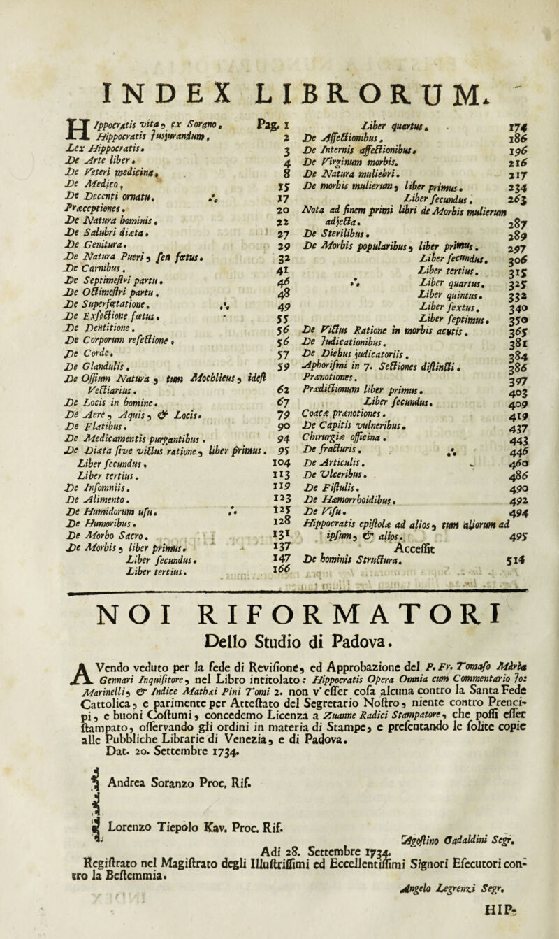 INDEX LIBRORUM. 9 * 9 Hippocratis vita, ex Sorano, Hippocratis Jusjurandum, Lex Hippocratis, De Arte liber, De Feter i medicina. De Medico t Dc Decenti ornatu, Prxceptimes. De Natura hominis, De Salubri 4 Ut a, De Genitura. De Natura Pueri 5 [en foetus De Carnibus. De Septimeflri partu. De Ollimejlri partu, De Superfcetatione, De Zxfeftione foetus , De Dentitione. De Corporum refettionc, De Corde. De Glandulis. t » « Pag* 1 2 3 4 8 15 17 20 22 27 29 32 41 4* 48 49 55 56 56 57 59 Liber quartus. De Affettionibus , De Internis ajfeftionibux. De Virginum morbis. De Natura muliebri. De morbis mulierum 9 liber primus« 174 186 196 216 217 234 De Offitm Natura 5 tum Mocblieus 5 idejl Veftiarius. 62 De Locis in homine. 67 De Aere 9 Aquis 3 & Locis, 79 De Flatibus. 90 De Medicamentis purgantibus . 94 De Dixta ftve vittus ratione 5 Uber primus. 95 Liber fecundus, I°4 Liber tertius. 113 De Infomniis. 1J9 De Alimento, I23 De Humidorum ufu, *• De Humoribus, 12^ De Morbo Sacro, De Morbis 5 liber primus, ' J37 Liber fecundus, *47 Liber tertius. Liber fecundus, 26$ Nota ad finem primi libri de Morbis mulierum adjetta* 287 .Df Sterilibus, 289 JDtf Morbis popularibus 5 /i£>w priHMs. 297 Liber fecundus, y>6 Liber tertius, 315 »*« Z/6er quartus, 32J quintus, 332 Liber fextus. 340 Liber feptimus, 350 Z* Viftus Ratione in morbis acutis, 36 f De Judicationibus. 381 Z>? Diebus judicatoriis. 284 Apborifmi in 7. Setiiones diftinffi, 386 Pr motiones. -,97 Prxdittionum liber primus, 403 Z/&0- fecundus. 409 Coacx prxnotiones. 4x9 Capitis vulneribus• 437 Cbirurgix officina, 443 Z><? fratturis. 445 De Articulis. v 460 £)e Vlceribus. 486 De Fiftulis. 490 De Hxmorrboidibus. 492 De Vifu. 494 Hippocratis epifloU ad alios 3 f«tfl alsorum ad ' ipfum 9 <z//ox. 495 Accdfit Df hominis Struftura. 514 i- . j NOI RIFORMATORI Delio Studio di Padova. AVcndo veduto per la fede di Revifione9 ed Approbazione dei F.Fr. 7*ow<i/b Gennari In quift tore 5 nel Libro intitolato: Hippocratis Opera Omnia cum Commentario Jo: Marine Ilis & Indice Mathxi Pini Tomi 2. non v’effer cofa alcuna contro ia Santa Fede Cattolica, c parimenteper Atteftato dei Segretario Noftro, niente contro Prenci- pi, c buoni Coftumi 9 concedemo Licenza a Zuanne Radici Stampatorc, che pofli effer ftampato, oflervando gii ordini in materia di Stampe* c prefentando ie foiite copie alie Pubbliche Librarie di Venczia9 e di Padova. Dat. 20. Settembre 1734. Andrea Soranzo Proc, Rif. i 4 Lorenzo Tiepolo Kav. Proc. Rif. ^ Agoflino Gadaldini Scgr. Adi 28. Settembre 1734. Regiftrato nel Magiftrato degli IiiuRriflimi ed Ecceilentiflimi Signor i Efecutori coti- tro la Beftemmia. Angelo Legrenzi Segr. HI Pe