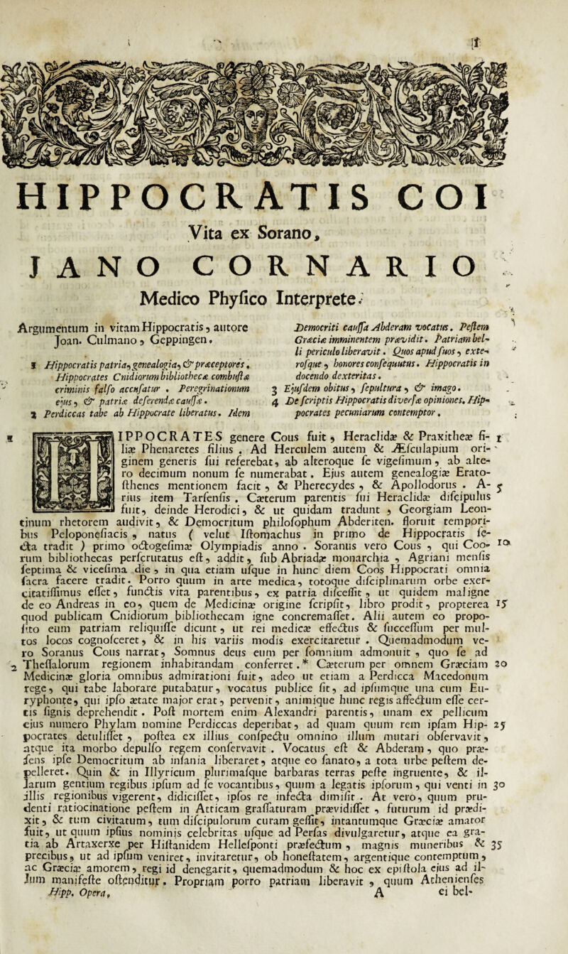 HIPPOCRATIS COI Vita ex Sorano, JANO CORNARIO Medico Phyfico Interprete Argumentum in vitam Hippocratis, autore Joan. Culmano , Geppingen. 1 Hippocratis patria, genealogia^ &prxceptores. Hippocrates Cmdimmi bibliotheca combuflx criminis falfo accnfatur . Peregrinationum e]us , & patria deferenda caujfc . 2 Perdiccas tabe ab Hippocrate liberatus. Idem Democriti cauffa Hbderam vocatus. Peflem Gracia imminentem praevidit. Patriam bel¬ li periculo liberavit. Quos apud fuos , exte- rofque , honores confequutus. Hippocratis in docendo dexteritas. 3 E]ufdem obitus, fepultura , & imago. 4 De fcriptis Hippocratis diverfa opiniones. Hip¬ pocrates pecuniarum contemptor. if IPPOCRATES genere Cous fuit , Heraclida? & Praxithea? fi- t lite Phenaretes filius . Ad Herculem autem & -#Lfculapium ori- ' ginem generis fui referebat, ab alteroque fe vigefimum , ab alte¬ ro decimum nonum fe numerabat. Ejus autem genealogia? Erato- fthenes mentionem facit , & Pherecydes , & Apollodorus . A- j rius item Tarfenlis . Ca?terum parentis fui Heraclida difeipulus fuit, deinde Herodici, & ut quidam tradunt , Georgiam Leon¬ tinum rhetorem audivit, & Democritum philofophum Abderiten, floruit tempori¬ bus Peloponefiacis , natus ( velut Iftomachus in primo de Hippocratis fc- tifa tradit ) primo oeflogefima? Olympiadis anno . Soranus vero Cous , qui Coo- rc> rum bibliothecas perferutatus eft, addit, fub Abnada? monarchia , Agriam menfis feptima &: vicefima die , in qua etiam ufque in hunc diem Coos Hippocrati omnia facra facere tradit. Porro quum in arte medica, totoque difciplinarum orbe exer- citatiflimus effet, fundtis vira parentibus, ex patria difceflit, ut quidem maligne de eo Andreas in co, quem de Medicina? origine fcripfit, libro prodit, propterea 15 quod publicam Cnidiorum bibliothecam igne concremaflet. Alii autem eo propo- fito eum patriam reliquiffe dicunt, ut rei medica effedais & fucceffum per mul¬ tos locos cognofceret, & jn his variis modis exercitaretur. Quemadmodum ve¬ ro Soranus Cous narrat. Somnus deus eum per fomnium admonuit , quo fe ad .2 Theflalorum regionem inhabitandam conferret. * Ca?terum per omnem Grociam 20 Medicina gloria omnibus admirationi fuit, adeo ut etiam a Perdicca Macedonum rege, qui tabe laborare putabatur, vocatus publice fit, ad ipfumque una cum Eu- ryphonte, qui ipfo a?tate major erat, pervenit, animique hunc regis a Aedium effe cer¬ tis fignis deprehendit. Pofl mortem enim Alexandri parentis, unam ex pellicum cius numero Phylam nomine Perdiccas deperibat, ad quam quum rem ipfam Hip- 25 pocrates detuliflet , poftea ex illius confpedai omnino illum mutari obfervavit, atque ita morbo depulfo regem confervavit . Vocatus eft & Abderam, quo pra?- fens ipfe Democritum ab inlania liberaret, atque eo fanato, a tota tirbe peflem de¬ pelleret. Quin & in Illyricum plurimafque barbaras terras pefte ingruente, & i 1- Jarum gentium regibus ipfum ad fe vocantibus, quum a legatis ipforum, qui venti in 30 illis regionibus vigerent, didiciflet, ipfos re infedta dimifir . At vero, quum pru¬ denti ratiocinatione peflem in Atticam graflaturam pra?vidiflet , futurum id prodi¬ xit, & tum civitatum, tum difcipulorum curam geflit, intantumque Gra?cia? amator fuit, ut quum ipfitis nominis celebritas ufque ad Perfas divulgaretur, atque ea gra¬ tia ab Artaxerxe per Hiftanidem Hellefponti profedtum , magnis muneribus & 35 precibus, ut ad ipfum veniret, invitaretur, ob honeftatem, argentique contemptum , ac Gra?cia? amorem, regi id denegarit, quemadmodum & hoc ex epifloia ejus ad il¬ ium manifefte ofteqditur. Propriam porro patriam liberavit , quum Achenienfes Hipp. Opera f A bel-