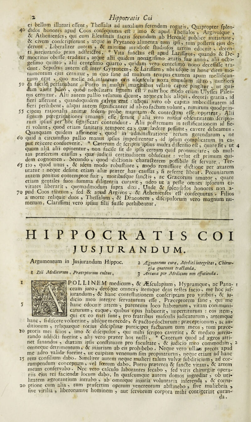 ei bellum illaturi efTent, Theffalis ad auxilium ferendum rogatis. Quapropter fplen- 4° didos honores apud Coos confeqtiutus eft : imo & apud Theffalos , Argivofque , Athemenies , qui eum tilcufiniis lacris fecundum ab Hercule publice initiarunt , & civem confcripferunt ? atque in Prytaneo alimenta tum jpfi, ttun pofteris ejus de¬ derunt . LiberaLter autem ^ & minime invidiofe fiudiofos artem edocuit «5 decen¬ ti jurejurando prius adftridbs. * Vita fundus eft apud LarifTaos, quando & Dc- 45 mocritus obufle traditur, atque alii quidem nonagefimo «tatis fu*'anno, alii odo- gefimo quinto , alii centffimo quarto , quidam vero centefimo nono decefliffe tra¬ dunt. Sepiilrus autem eft inter Gyrtonem, & Lariffam , ubi ufque in hunc diem mo¬ numentum ejus cernitur , in quo fane ad multum tempus examen apum mellifican- tuim erat , quo melie ad infantum oris ulcnfciih juxta tumulum illito , nutrices 50 da facile perfanabant - Porro in multis imaginibus velaro capite pingitur , ut qui¬ dam ajufit pileo , quod nobilitans fignum eft : nam hoc modo enainUlyfTes Pilea- tus cernitur. Alii autem pallio velatum dicunt, atque,ex his aliqui, decoris gratia, id heri allerunt , quandoquidem calvus erat : aliqui vero ob capitis imbecillitatem id neri perhibent, aliqui autem fignificanrer id ab eo fadum volunt, nimirum quodpnn- 55 cipem rationalis anima fedem probe munitam & contedam effe oporteat Alii fignum peregrinationes amantis effe ferunt : alii vero rurfus obfcuriratem feripto- rum ipfms per hoc fignincari contendunt. Alii poftremum in reftificationem id fie¬ ri volunt, quod etiain fanitatis tempore ea, qua Jadere poliunt, cavere debeamus . Quanquam quidem afhrment ,, quod in adminiftratione rerum gerendarum , ne 60 quid a circumfluo pallio manus ipfius impedirentur , id ipfum complicatum in ca¬ put rejicere confueverit. * Caterum de feriptis iphus mulca dnlenfio efl, quare fit, ut quum alia alii opinentur, non facile fit de ipfis certum quid pronunciare, ob mul¬ tas praleitim cauflas , qua judicii certitudinem obfufeant : velut eft primum qui¬ dem cognomen . Secundo , quod didionis charaderem poffibile fit fervare . Ter- ^5 tio , quod unus , & idem modo robuftiore , modo remiffiore didione per «tateni utatur : neque defunt etiam ali* prater has cauffas , fi referre libeat. Pecuniarum autem penitus contemptor fuit > moribufque fandis , ac Gracorum amator , quare etiam gentiles fuos fumma diligentia curavit , •adeo ut a pefte omnes ipforum ci¬ vitates liberant , quemadmodum fupra dixi . Unde & fplendidos honores non a- 70 pud Coos tantum , fed & apud Argivos , & Athenicnfes eft confeouutus . Filios a moite leliquit duos , Thefialum , & Draconem , difcipulorum vero magnum nu¬ merum. Clarifhmi vero iphus hlii fuifle perhibentur. HIPPOCRATIS COI JUSJURANDUM. Argumentum in Jusjurandum Hippoc. 2 JEgrotorum cura. Ad e dic i integritas, Chirur¬ gia quatenus tr a flanda. I Dii Adedicorum » Praceptorum cultus. 3 Arcana per Adedicurn non effutienda. POLLINE M medicum , & Aifculapium , Hygeamque, ac Pana¬ ceam juro, deofque omnes, itemque deas teftes facio, me hoc juf- jurandum, & hanc conteftationem confcriptam pro viribus, & ju¬ dicio meo integre fervaturum effe . Praceptorem fane , cjui me hanc edocuit artem, parentum loco habiturum, vitam communi¬ caturum , eaque, quibus opus habuerit, impertiturum : eos item, , qui ex eo nari fiint, pro fratribus mafculis judicaturum, artemque hanc, fidifeerevoluerint, abfquemercede, &rpadoedodurum: praceptionum, acau- ditionum , reiiquaaque totius difciplinx participes fadurum tum meos , tum prace- lo ptoris mei filios , imo & difcipulos , qui mihi feripto caverint , & medico jureju¬ rando addidi fuerint , alii vero prater hos nulli . * Caterum quod ad agros atti¬ net fanandos , diatam ipfis conftiruam pro facultate , & judicio meo commodam , omneque detrimentum, & injuriam ab eis prohibebo . Neque vero ullu#s preces apud me adeo valida fuerint , ut cuipiam venenum fim propinaturus, neque etiam ad hanc 15 rem confilium dabo. Similiter autem neque mulieri talum vulva fubditicium, ad cor¬ rumpendum conceptum, vel foetum dabo. Porro praterea & fande vitam? & artem meam confervabo . Nec vero calculo laborantes fecabo , fed viris chirurgia opera¬ riis ejus rei facienda Jocum dabo. In quafcumque autem domos ingrediar, ob uti¬ litatem «grotanthim intrabo , ab omnique injuria voluntaria inferenda , & corru- 20 ptione cum alia , tum prafertim operum venereorum abftinebo , five muliebria ? five virilia , liberorumve hominem , aut fervorum corpora mihi contigerint curan¬ da .