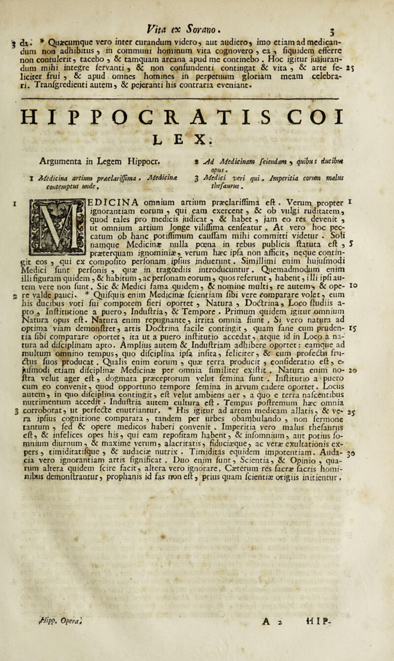 '3 da.' * Quacumque vero inter curandum videro, aut audiero, imo etiam ad medican¬ dum non adhibitus , in communi hominum vita cognovero , ea , fiquidera efferre non contulerit, tacebo , & tamquam arcana apud me continebo . Hoc igitur jusjuran¬ dum mihi integre fervanti , & non confundenti contingat & vita , & arte fe- 2$ liciter frui , & apud omnes homines in perpetuum gloriam meam celebra¬ ri. 'Tranfgredienti autem, & pejeranti his contraria eveniant. HIPPOCRATIS COI LEX. Argumenta in Legem Hippocr. t Ad Medicinam /'ciendam , quibus ducibm opus. I Medicina artium praclarijjima . Medicina 3 Medici veri qui, Imperitia eorum malus contemptus unde, thefaurus. EDICINA omnium artium pra?clariffima eft . Verum propter 1 ignorantiam eorum, qui eam exercent, & ob vulgi ruditatem, quod tales pro medicis judicat , & habet , jam eo res devenit , ut omnium artium longe vihffima cenfeatur . At vero hoc pec¬ catum ob hanc potiffimum cauffam mihi committi videtur . Soli namque Medicina nulla poena in rebus publicis ftatuta eft , S praeterquam ignominia?, verum ha?c ipfa non afficit, neque contin¬ git eos , qui ex compofito perfonam ipfius induerunt. Simillimi enim hujufmodi Medici funt perfonis , qua? in tragoediis introducuntur. Quemadmodum enim illi figuram quidem , & habitum , ac perfonam eorum, quos referunt , habent, i Ili ipfi au¬ tem vere non funt. Sic & Medici fama quidem, & nomine multi, re autem, & ope- 10 2 re valde pauci. * Quifquis enim Medicina? fcientiam fibi vere comparare volet, eum his ducibus voti fui compotem fieri oportet , Natura , Docftrina, Loco ftudiis a- pto , Inftitutione a puero, Induftria, & Tempore . Primum quidem igitur omnium Natura opus eft. Natura enim repugnante, irrita omnia fiunt . Si vero natura ad optima viam demonftret, artis Docftrina facile contingit, quam fane cum pruden- 15 tia fibi comparare oportet, ita ut a puero inftitutio accedat, atque id in Loco a na¬ tura ad difciplinam apto. Amplius autem & Induftriam adhibere oportet: eamque ad multum omnino tempus, quo difciplina ipfa infita, feliciter, & cum profedm fru- tftus fuos producat . Qualis enim eorum , qua? terra producit , conlideratio eft, e? jufmodi etiam difciplina? Medicina? per omnia fimiliter exiftit . Natura enim no- 20 ftra velut ager eft , dogmata pra?ceptorum vellit femina funt , Inftitutio a puero cum eo convenit, quod opportuno tempore femina in arvum cadere oportet. Locus autem, in quo difciplina contingit, eft velut ambiens aer , a quo e terra nafcentibus nutrimentum accedit . Induftria aiitein cultura eft . Tempus poftremum ha?c omnia 3 corroborat, ut perfecfte enutriantur. * His igitur ad artem medicam allatis, & ve- 25 ra ipfius cognitione comparata , tandem per urbes obambulando , non fermone tantum , fed 8c opere medicos haberi convenit . Imperitia vero malus thefaurus eft, & infelices opes his, qui eam repofitam habent, & infomnium, aut potius fo- mnium diurnum, & maxime verum, alacritatis, fiducia?que, ac vera? exultationis ex¬ pers , timiditatifque , & audacia? nutrix. Timiditas equidem impotentiam. Auda- 30 cia vero ignorantiam artis fignificat . Duo enim funt, Scientia, & Opinio , qua¬ rum altera quidem fcire facit, altera vero ignorare. Ca?terum res facra? facris homi¬ nibus demonftrantur, prophanis id fas non eft, priusquam fcientia? origiis initientur. /Jipp. Opera J A 2 HIP-