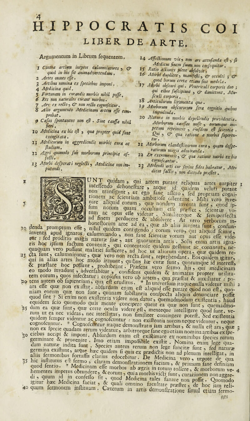 HIPPOCRATIS COI LIBER DE ARTE, Argumentum in Librum /equentem. 1 Contra artium ineptos calumniatores , & quod in bos fit animadvertendum » 2 Artes omnes effe. 3 Artibus nomina ex fpeciebus imponi. 4 Medicina quid, 5 Fortunam in curandis morbis nihil pojfe, 6 Res non naturales curant morbos. 7 Ars ex retto^ & non re fio cognofcitur. 8 Alio argumento Medicinam artem effe com¬ probat . 9 Cafus fpontaneus non efl , Sine cauffa nihil fieri, 10 Medicina ex his efl 3 qua propter quid funt excogitata. 11 Medicorum in aggrediendis morbis cura ac fludium. 12 Agri quomodo fub morborum principia af- feffi, 13 Morbi defper at i ncgletti , Medicina non im¬ putandi . 14 Affectionum vis 5 non ars accufanda efl , fi Medicus finem fuum non confequitur. 15 Ratio attiones plene abfolvit. 16 Adorbi duplices 1 manifefli, & occulti 5 & , quod horum certa etiam fint medela. 17 Aicrbi obfcuri qui. Ventriculi corporis duo ; qui cibos fufcipiunt , & dimittunt. Mu- fculi corporis. 18 Articulorum ligamenta qua. i 9 Morborum oh f cur orum fera cognitio quibus impudenda. 20 Matura in morbis depellendis providentia. Morborum cauffas noffe , eorumque im¬ petum reprimere , eiufdem efl fcientia . Qui 3 & qua ratione a morbis fuperen- tur. Morborum clandeflinorim cura , quam de f pe¬ ratorum magis admiranda. De excrementis , <&' qua ratione morbi ex his cognofeantur. Adedendi arti cur ferius fides habeatur, Me¬ dicus fallis 5 non dicendo praflet. 21 22 23 2 9 2!11 artcm Putant reliquas artes turpiter 1 mcelLndo dehonedare , atque id quidem veluri putant nWr ran W' 9 cg° fane affero, fed propriam cogni¬ tionem ac fcientiam ambitiofc edentant . Mihi vero inve¬ nire aliquid eorum , qua? nondum inventa funt , quod ip- 1 m notum quam occultum die prodet , fcientia? ^'o- ac*c opu* effe videtur . Similitctqiie & fcmiperfeda ad finem perducere & abfolvere . At vero verborum m- 30 £nda promptum effe , nihil ‘qlndlnfcorngemdo fforuVv“rofqff affoid fcUmf ri1rC. fcd^rodit^^m^i^nar??^an/° 3 n°n ^ane bcIcntja: vorum aut opus effe vide¬ ris hoc iofiim 1 * UlX ■ aUt ]§a°rantia artis . Solis enim artis igna- ciiiaquam vero Doffiinr cont,ennoie quidem gediunc ac conantur, ne¬ quaquam vero poliunt rpalitiei lufficere, ad hoc ut aliorum opera, qua? quidem re- 35 «.i afa ;rr/;,rveronon ^r’ & oraftare hoc noffnnr ^ v/.'’ q,nblc l,a: cura fnt’ quorumque id intereft, Hc pra?ltare hoc poliunt, prohibeant. Pradens vero fermo his, qui medicinam «m eorum Vquos iuYea^1 Vconfida? q“Mm & ai~s tem eorum, quos mledatur: copiodis vero ob artem, qua praidat & auxiliatur • po- ^ ars!\ffcZxf crudit.I,s‘ * «n,Wum itaque nulla videtur'imhi 2 niam eonim nnl nnft, abflirdl],n ahquid ede putare quod non ed, quo- j cnr , c-^ ■ quanaI? fi^dantia con/peda aliquis denunciare podit ^ j f ■ n?n exi.ftcnria- videre nondgtur, quemadmodum exiftentia, haud equidem fcio quomodo quis mente concipere queat ea qua? non funt , quemadmo- 25 um ea qua? funt, qme certe oculis videre ed, menteque mteljigere quod dmt. ve- lIt /a nec vjdeas5 nec mtelhgas, non fimiliter contingere poted. Sed exi dentia coenofcunturer fc^ogno^cllntlI,r ; no'i exiftentia autem neque videmur, neque no„ cx ffecie CLnCUVtaqUe dein°nftratis jam artibus, & nulla ed ars, qua; 3 - cjcblls ocrini &■ri,Ai r,djatl11'5 arbitrorque fane ego etiam nomina artibus ex fpe- 30 cieDus accipi & imponi. Ablurdum enim ed exiftimare ex nominibus foedes rerum fam namr^inTaTnV l?° ^ -idit . No.mna^^™^ eermina exTdi nf , A SpCC]? aiIrCm .rerum n?n Je»e fancit* ^unt , fed natura? ‘ 1 Lint,ratqi,£. btT,c quidem fi quis ex pr^didis non ad plenum inrellicat, in alus termonibus fprtaflis clarius edocebitur. De Medicina vero ,tpS e le q,a 35 quodfemlo5 *“ten™I?Sn deI”onftrationem. facam, & prhmuXe «fcfingS quod lentio. Medicinam ede morbos ab xgns in totum tollere, & morborum ve- a hementes mipetus obtundere, & eorum, qui a morbis vitfi funt, afracSnem uonaire- 01 , quum id in confeffo fit, quod Medicina n!ec ‘•“^uuncin uuuaggre- jffimr h*c Medicini fnrint Z ?■ Med!c,narraJ^ unare non podit. Quomodo i^itiu nxc 1 ledicina laciat , & quali omnino facultate pra?det, de hoc iam reli- 40 quum fermonem rnftmum. C«cmm m artis demonflrationc limi etiam forno- nes