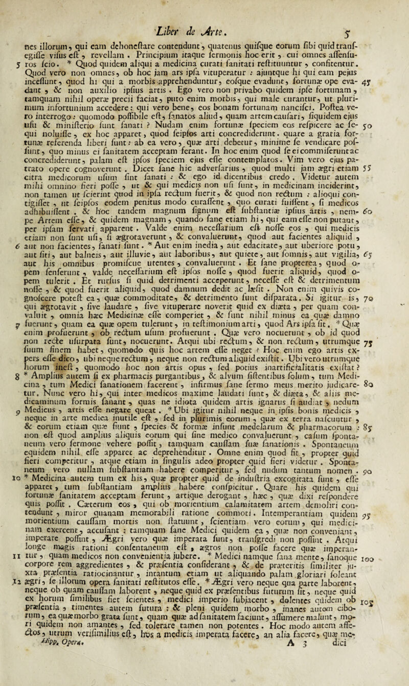 nes illorum, qui eam dchoncftare contendunt, quatenus quifque eorum fibi quidtranf- egifte vifus eft , revellam . Principium itaque lermonis hoc erit , cui omnes aftenfu- 5 ros /cio. * Quod quidem aliqui a medicina curati fanitati reftituuntur , confitentur. Quod vero non omnes, ob hoc jam ars ipfa vituperatur : ajuntque hi qui eam pejus incefliint, quod hi qui a morbis apprehenduntur, eofque evadunt, fortuna? ope eva- 47 dant , & non auxilio ipfius artis. Ego vero non privabo quidem ipfe fortunam , tamquam nihil operae precii faciat, puto enim morbis, qui male curantur, ut pluri¬ mum infortunium accedere: qui vero bene, eos bonam fortunam nancifci. Poftea ve¬ ro interrogo; quomodo pofiibile eft, ftmatos aliud, quam artemcaufari, fiquidemejus ufu & minifterio funt fanati ? Nudam enim fortuna? fpeciem eos refpicere ac fe- 50 qui noluifle , ex hoc apparet, quod feipfos arti concrediderunt. quare a gratia for¬ tuna? referenda liberi funt: ab ea vero, qua? arti debetur, minime fe vendicare pof- funt, quo minus ei fanitatem acceptam ferant. In hoc enim quod feeicommiferuntac concrediderunt, palam eft ipfos fpeciem ejus effe contemplatos. Vim vero ejus pa¬ trato opere cognoverunt . Dicet fanc hic adverfarius , quod multi jam a?gri etiam 55 citra medicorum ufum fint fanati •• & ego id dicentibus credo. Videtur autem mihi omnino fieri pofte , ut & qui medicis non ufi funt, in medicinam inciderint, non tamen ut fcierint quod in ipfa rectum fuerit, & quod non reditum .* alioqui con- tigiftet , ut feipfos eodem penitus modo curaffent , quo curati fuilfent , fi medicos adhibuiftent . & hoc tandem magnum fignum eft fubftantia? ipfius artis , nem- 60 pe Artem effe, & quidem magnam, quando fane etiam hi, qui eam effe non putaur, per ipfam fcrvati apparent . Valde enim neceflarium eft noffe eos , qui medicis etiam non funt ufi, fi a?grotaverunt, & convaluerunt, quod aut facientes aliquid , 6 aut non facientes, fanati funt. *Aut enim inedia, aut edacitate, aut uberiore potu, aut fiti, aut balneis, aut illuvie, aut laboribus, aut quiete, aut fomnis, aut vigilia, <5j aut his omnibus promifeue utentes, convaluerunt. Et fane propterea, quod o- pem fenferunt , valde neceffarium eft ipfos noffe, quod fuerit aliquid, quod o- pem tulerit. Et rurfus fi quid detrimenti acceperunt, neceffe eft & detrimentum noffe , & quod fuerit aliquid, quod damnum dedit ac laifit . Non enim quivis co- gnofeere poteft ea, qua? commoditate, & detrimento funt difparata. Si igitur is, 7© qui a?grotavit , five laudare , five vituperare noverit quid ex dia?ta , per quam con¬ valuit , omnia ha?c Medicina? effe comperiet , & funt nihil minus ea qua? damno 57 fuerunt, quam ea qua? opem tulerunt, in teftimoniumarti, quod Ars ipfa fit. *Qua? enim profuerunt , ob redtum ufum profuerunt . Qua? vero nocuerunt , ob id quod non redte ufurpara funt, nocuerunt. Atqui ubi redtum, & non redtum, utrumque 75 fuum finem habet, quomodo quis hoc artem effe neget t Hoc enim ego artis ex¬ pers eftedico, ubi neque redtum , neque non redtum aliquid exiftit. Ubi vero utrumque horum ineft, quomodo hoc non artis opus , fed potius inartificfalitatis exiftat ? 3 * Amplius autem fi ex pharmacis purgantibus, & alvum fiftentibus folum , tum Medi¬ cina , tum Medici fanationem facerent , infirmus fane fermo meus merito judicare- 80 tur. Nunc vero hi, qui inter medicos maxime laudati funt, & dia?ta, &: alus me¬ dicaminum formis fanant , quas ne idiota quidem artis ignarus fi audiat , nedum p Medicus , artis effe negare queat . *Ubi igitur nihil neque in ipfis bonis medicis , neque in arte medica inutile eft , fed in plurimis eorum , qua; ex terra nafcuntur , & eorum etiam qua? fiunt , fpecies & forma? infunt medelarum & pharmacorum : non eft quod amplius aliquis eorum qui fine medico convaluerunt , cafum fponta- neum vero fermone vehere poftit, tamquam cauftam fua? fanationis . Spontaneum equidem nihil effe apparet ac deprehenditur . Omne enim quod fit , propter quid fieri comperitur , atque etiam in lingulis adeo propter quid fieri videtur . Sponta¬ neum vero nullam fubftantiam habere comperitur , fed nudum tantum nomen . go 10 * Medicina autem tum ex his, quae propter quid de induftria excogitata funt , effe apparet, tum fubftantiam amplius habere confpicitur. Quare his quidem qui fortunae fanitatem acceptam ferunt, artique derogant , haec , quae dixi refpondere quis poffit . Caetcrum cos , qui ob monentium calamitatem artem demoliri con¬ tendunt , miror quanam memorabili ratione commoti. Intemperantiam quidem <75» moriendum cauftam mortis non ftatuunt, feientiam vero eorum, qui medici- nam exercent, accufant : tamquam fanc Medici quidem ea, quae non conveniant, imperare poffint , JEgri vero quae imperata funt, tranfgredi non poffint . Atqui longe magis rationi eonfentaneum eft , agros non polfe facere qua’ imperan- 11 tur , quam medicos non convenientia jubere. * Medici namque fana mente, fanoque i00 corpore rem aggredientes , & prae&ntia confiderant , & de praeteritis fimiliter ju¬ xta prafentia ratiocinantur , incantum etiam ut aliquando palam gloriari ioleant 12 a?gri, fe illorum opera fanitati reftitutos effe. *-/£gri vero neque qua parte laborent, neque ob quam cauftam laborent , neque quid ex pra?fentibus futurum fit, neque quid ex horum fimihbus fiet /cientes , medici imperio fubjacent , dolentes quidem ob ro« pra?fentia , timentes autem futura ; & pleni quidem morbo , inanes autom cibo- A rum, ea qua: morbo grata funt, quam qua ad fanitatem faciunt, afliimere malunt, mo¬ ri quidem non amantes , fed tolerare tamen non potentes . Hoc modo autem affe¬ ctos, utrum venfimilius eft, fo>s a medicis imperata facere, an alia facere, qua? mc- Opera. A 3 dici