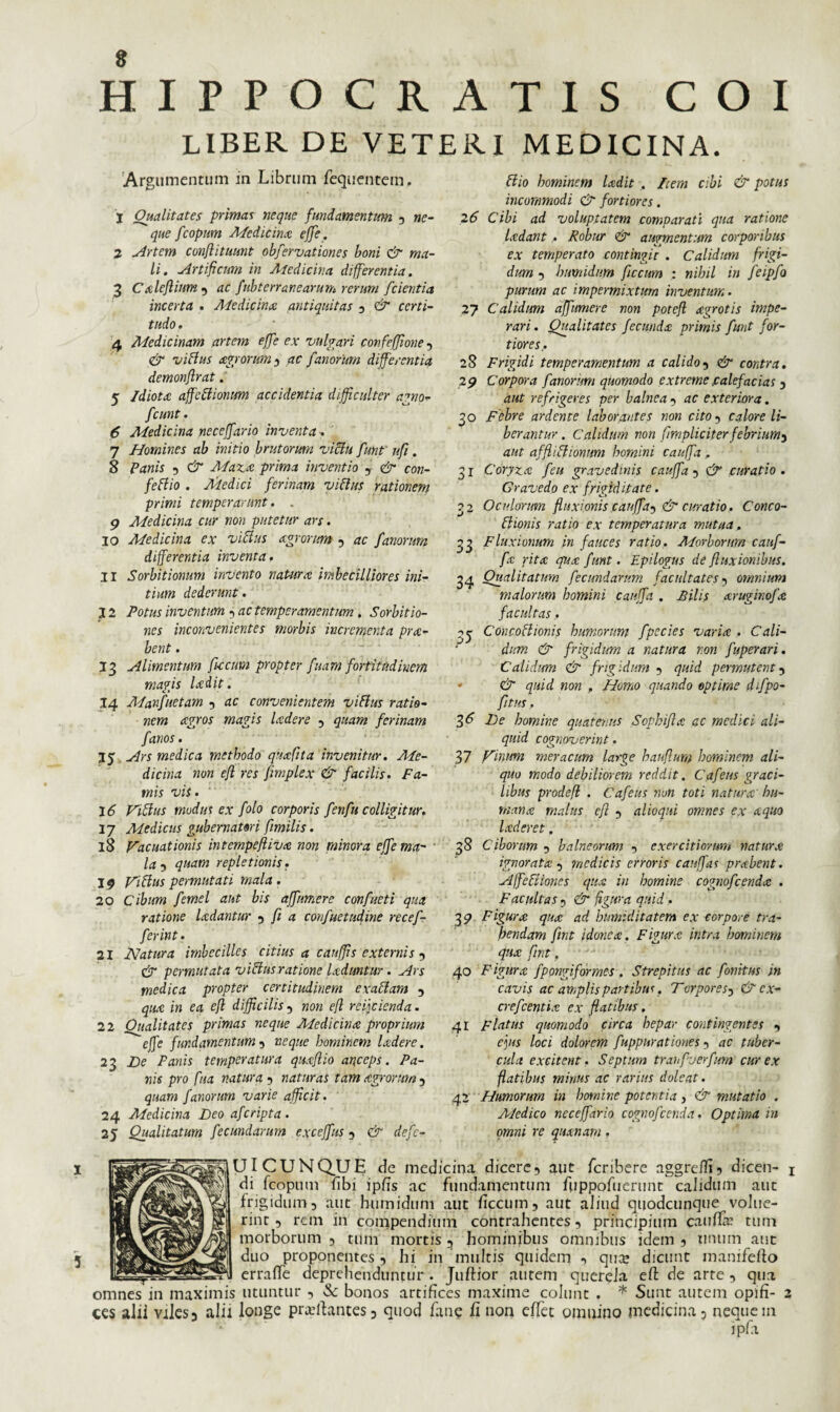 LIBER DE VETERI MEDICINA. Argumentum in Librum fequentem. j Qualitates primas neque fundamentum , ne¬ que fcopum Medicina effe. 2 Artem conftituunt obfervationes boni & ma¬ li. Artificum in Atedicina differentia. 3 Ctdeflium , ac fubterranearum rerum fcientia incerta . Adedicina antiquitas , & certi¬ tudo . 4 Medicinam artem effe ex vulgari confeffione , & villus agrorum $ ac fanorum differentia demonflrat. 5 /diota affcilionum accidentia difficulter agno- fcunt. 6 Medicina neceffario inventa . ' 7 Homines ab initio brutorum victu funt' ufi. 8 Panis , & Maza prima inventio , & con- fellio . Adedici ferinam villus rationem primi temperarunt. . 9 Medicina cur non putetur ars. 10 Medicina ex villus agrorum , ac fanorum differentia inventa. 11 Sorbitionum invento natura imbecilliores ini¬ tium dederunt. 12 Potus inventum , ac temperamentum . Sorbitio¬ nes inconvenientes morbis incrementa pra- bent. Alimentum ficcum propter fuam fortitudinem magis ladit. 14 Manfuetam , ac convenientem vilius ratio¬ nem agros magis ladere , quam ferinam fanos. 35 Ars medica methodo quafita invenitur. Me¬ dicina non efl res fimplex & facilis. Fa¬ mis vis. 16 Villus modus ex folo corporis fenfu colligitur. 37 Medicus gubernatori fimilis. 18 Vacuationis intempefliva non minora effe ma¬ la , quam repletionis. 19 Villus permutati mala. 20 Cibum femel aut bis affumere confacti qua ratione ladantur , fi a confuetudine recef- ferint. 21 Natura imbecilles citius a cauffis externis , & permutata villus ratione Uduntur. Ars medica propter certitudinem exaltam , qua in ea efl difficilis , non efl reij cienda. 22 Oualitates primas neque Medicina proprium effe fundamentum , neque hominem ladere. 23 De Panis temperatura quaflio anceps. Pa¬ nis pro fua natura , naturas tam agrorum , quam fanorum varie afficit. 24 Medicina Leo afcripta. 25 Qualitatum fecundarum exceffus , & defc- Hio hominem ladit . Zcem cibi & potus incommodi & fortiores. 26 Cibi ad voluptatem comparati qua ratione Udant . Robur & augmentum corporibus ex temperato contingic . Calidum frigi¬ dum , htmidum ficcum : nihil in feipfo purum ac impermixtum inventum. 27 Calidum affumere non potefl agrotis impe¬ rari. Qualitates fecunda primis funt for¬ tiores. 28 Frigidi temperamentum a calido, & contra. 29 Corpora fanorum quomodo extreme calefacias , aut refrigeres per balnea , ac exteriora. 30 Febre ardente laborantes non cito , calore li¬ berantur . Calidum non frapliciterfebrium^ aut affliUionum homini cauffa . 31 Coryza feu gravedinis cauffa , & curatio. Gravedo ex frigiditate. 32 Oculorum fluxionis cauffa^ & curatio. Conco- llionis ratio ex temperatura mutua. 33 Fluxionum in fauces ratio. Morborum cauf¬ fa rita qua funt. Epilogus de fluxionibus. 34 Qualitatum fecundarum facultates , omnium malorum homini cauffa . Pilis aruginofa facultas . Concoritonis humorum fpecies variat . Cali¬ dum & frigidum a natura non fuperari. Calidum & frigidum , quid permutent , & quid non . Homo quando optime difpo- fitus, 36 Le homine quatenus Sophi fla ac medici ali¬ quid cognoverint. 37 Vinum meracum large hau fiunt hominem ali¬ quo modo debiliorem reddit. Cafeus graci¬ libus prodefl . Cafeus non toti naturcc’ hu¬ mana malus efl , alioqui omnes ex a quo laderet . 38 Ciborum , balneorum , exercitiorum natura ignorata , medicis erroris canffas prabent. Affectiones qua in homine cognofcenda . Facultas , & figura quid. 3 9 Figura quot ad humiditatem ex corpore tra¬ hendam fint idonea:. Figurat intra hominem qua: fint. 40 Figura fpongiformes . Strepitus ac fonitus in cavis ac amplis partibus. Torpore Sy & ex- crefcentia ex flatibus. 41 Flatus quomodo circa hepar contingentes , effis loci dolorem fuppurationes , ac tuber¬ cula excitent. Septum tranfverfum cur ex flatibus minus ac rarius doleat. 42 Humorum in homine potentia, & mutatio . A/edico neceffario cognofcenda. Optima in omni re quanam. UICUNQLTE de medicina dicere, aut feribere aggreifi, dicen¬ di fcopum fibi ipfis ac fundamentum fuppofuerunt calidum aut frigidum, aut humidum aut ficcum, aut aliud quodcunque volue¬ rint , rem in compendium contrahentes, principium caufiir tum morborum , tum mortis 5 hominibus omnibus idem , tinum aut duo proponentes, hi in multis quidem , qua; dicunt manifefio errafle deprehenduntur . Juftior autem querela efi: de arte , qua omnes in maximis utuntur , Sc bonos artifices maxime colunt . * Sunt autem opifi¬ ces alii viles, alii longe pr^fiantes, quod fane fi non effet omnino medicina, nequem • ipfa