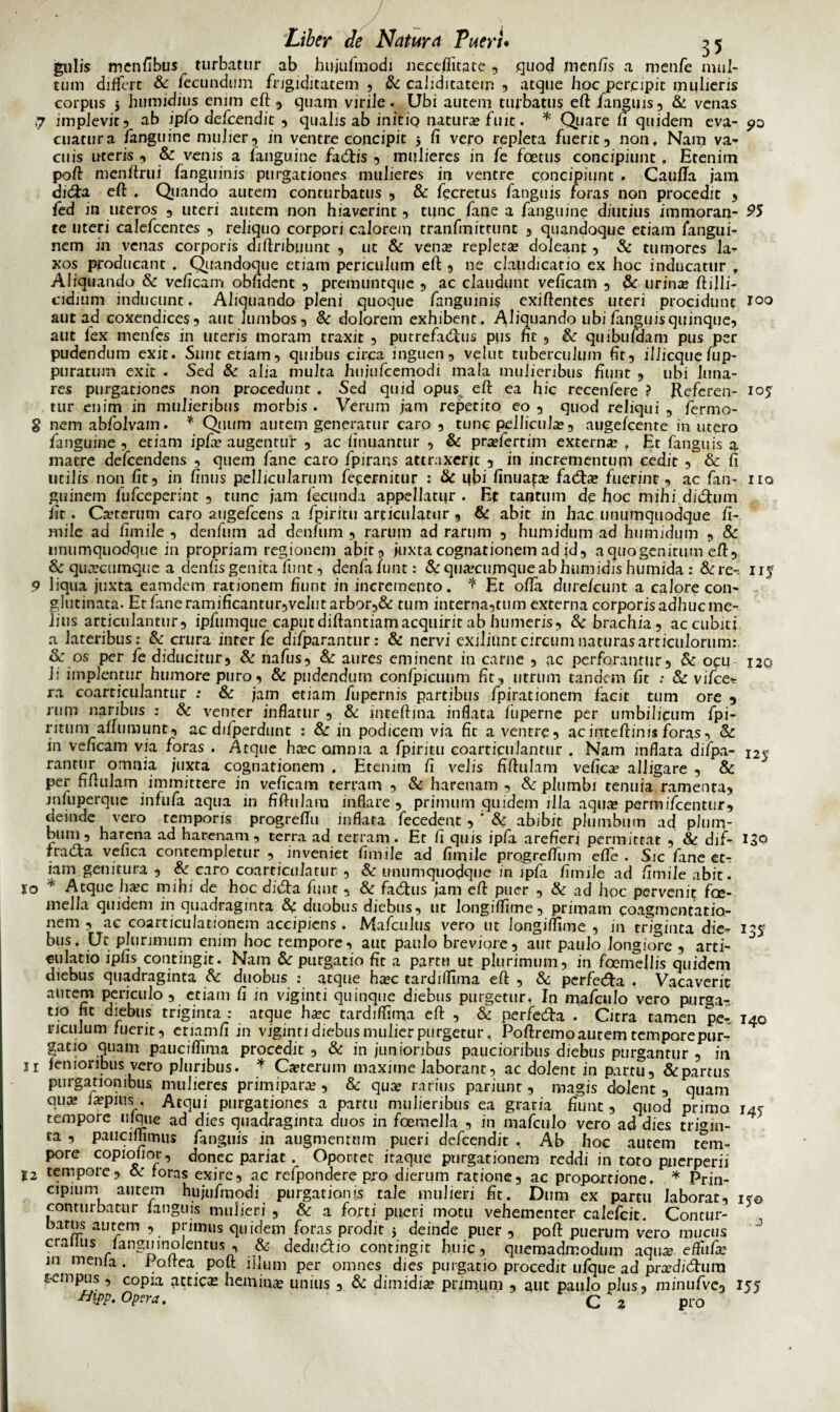 gulis menfibus turbatur ab huju/niodi nece/litate ? quod jnenfis a menfe mul¬ tum differt & fecundum frigiditatem ? & caiiditatem ? atque hoc percipit mulieris corpus } humidius enim eft? quam virile. Ubi autem turbatus eft /anguis, & venas 7 implevit? ab ipfo defcendit , qualis ab initio natura» fuit. * Quare fi quidem eva- cuatura /anguine mulier? in ventre concipit j fi vero repleta fuerit ? non. Nam va¬ cuis nteris ? & venis a /anguine fadtis 5 mulieres in fe foetus concipiunt, Etenim poft menftrui /anguinis purgationes mulieres in ventre concipiunt . Caufla jam didta eft . Quando autem conturbatus ? & fecretus /anguis foras non procedit ? fed in uteros ? uteri autem non hiaverint ? tunc /ane a /anguine diutius immoran- 95 te uteri calefcentes ? reliquo corpori calorem tranfmittunt ? quandoque etiam fangui- nem in venas corporis diftribijunt 9 ut & vente repleta» doleant ? & tumores la¬ xos producant . Quandoque etiam periculum eft ? ne claudicatio ex hoc inducatur , Aliquando & veficam obfident ? premuntque ? ac claudunt veficam ? & urina? ftijli- cidium inducunt. Aliquando pleni quoque /anguini? exiftentes uteri procidunt Joo aut ad coxendices 9 aut lumbos? &; dolorem exhibent. Aliquando ubi/anguis quinque? aut fex men/es in uteris moram traxit ? putre/adhis pus fic ? & quibu/dam pus per pudendum exit. Sunt etiam? quibus circa inguen? velut tuberculum fit? ilJicque fup- puratum exit . Sed & alia multa huju/cemodi mala mulieribus fiunt ? ubi luna¬ res purgationes non procedunt . Sed quid opus eft ea hic recenfere ? Referen- 105 tur enim in mulieribus morbis . Verum jam repetito eo ? quod reliqui ? /ermo- 8 nem ab/olvain. * Quum autem generatur caro ? tunc pellicula?? augefcente in utero /anguine ? etiam ip/a? augentur ? ac finuantur ? & pra?/ertim externa? , Et /anguis a matre de/cendens ? quem /ane caro fpirans attraxerit ? in incrementum cedit ? & fi utilis non fit? in finus pellicularum /ecernitur 2 & ubi finuata? /adfce fuerint ? ac /an- iiq guinem /u/ceperint ? tunc jam fecunda appellatur . Et tantum de hoc mihi didhun iit. Ca?terum caro auge/cens a fpiritu articulatur ? & abit in hac unumquodque fi- mile ad fimile ? den/uin ad den/uin ? rarum ad rarum ? humidum ad humidum ? & unumquodque in propriam regionem abit? juxta cognationem ad id? a quo genitum eft? & quacumque a denfis genita fiint ? den/aiunt: & quacumque ab humidis humida : &re- iij 9 liqua juxta eamdem rationem fiunt in incremento, * Et offa dure/cunt a calore con¬ glutinata. Et/ane ramificantur?velut arbor?& tum interna?tum externa corporisadhucme- lius articulantur? ip/umque caput diftantiam acquirit ab humeris? & brachia? accubiti a lateribus: & crura inter/e di/parantur: & nervi exiliiintcircumnaturasarticulorum: & os per /e diducitur? & na/us? & aures emjnent in carne ? ac perforantur? & ocu 120 li implentur humore puro? & pudendum con/picuum fit? utrum tandem fit : & vi/ce-s ra coarticulantur : & jam etiam /upernis partibus /pirationem facit tum ore 9 rum naribus : & venter inflatur ? & mreftina inflata /iiperne per umbilicum /pi- ritum1 a/fumunt, ac di/perdunt : & in podicem via fit a ventre? acinteftinis /oras? & in veficam via foras . Atque ha?c omnia a /piritu coarticulantur . Nam inflata diipa- 12s ranrur omnia juxta cognationem . Etenim fi velis fiftulam vefica? alligare ? & per fiftulam immittere in veficam terram ? & harenam , & plumbi tenuia ramenta? jnfuperque in fu/a aqua in fiftulam inflare? primum quidem illa aqua; permi/centur? deinde vero temporis progreftu inflata /ecedent ? ' & abibit plumbum ad pium- buin? harena ad harenam, terra ad terram. Et fi quis ip/a arefieri permittat ? & dif- 130 rracta vefica contempletur ? inveniet fimile ad fimile progrefliim efle . Sic /ane et¬ iam genitura ? & caro coarticulatur ? & unumquodque in ip/a fimile ad fimile abit. %o * Atque ha?c mihi de hoc didta fiint ? & fadhis jam eft puer ? & ad hoc pervenit fae- mella quidem in quadraginta &c duobus diebus, ut longiffime? primam coagmentatio¬ nem ? ac coarticuiationem accipiens . Ma/culus vero ut longiffime ? in triginta die- 135 bus. Ut plurimum enim hoc tempore, aut paulo breviore, aut paulo longiore , arti¬ culatio ipfis: contingit. Nam & purgatio fit a partu ut plurimum, in foemellis quidem diebus quadraginta &: duobus : atque ha?c tardiffima eft ? & perfecfta . Vacaverit autem periculo , etiam fi in viginti quinque diebus purgetur, In ina/culo vero purga- tio fit diebus triginta : atque ha?c tardiffima eft ? & perfecfta . Citra tamen pe- 140 nculum fuerit ? etiamfi in viginti diebus mulier purgetur, Poftremo autem tempore pur¬ gatio quam pauciffima procedit ? & in junioribus paucioribus diebus purgantur , in 11 femoribus vero pluribus. * Ceterum maxime laborant, ac dolent in partu, & partus purgationibus mulieres primipara? ? & qua? rarius pariunt ? magis dolent , quam q.u* ia?Pu,sAtqui purgationes a partu mulieribus ea gratia fiunt , quod primo r4s tempore ulque ad dies quadraginta duos in /oemella ? in ma/culo vero ad dies trigin¬ ta , pauci/fimus /anguis in augmentum pueri defcendit , Ab hoc autem tem¬ pore copiofior ? donec pariat. Oportet itaque purgationem reddi in roto puerperii 12 tempore? & foras exire, ac re/pondere pro dierum ratione? ac proportione. * Prin¬ cipium autem hiiju/modi purgationis tale mulieri fit. Dum ex partu laborat, 1?© conturbatur /anguis mulieri , & a /orti pueri motu vehementer cale/cit. Contur¬ batus autem , primus quidem /oras prodit 5 deinde puer ? poft puerum vero mucus cralius /anguinolentus ? & dedu&io contingit huic, quemadmodum aqua? effu/a? in menla . f oftea poft illum per omnes dies purgatio procedit u/qtie ad pradidhim tempus , copia attice hemina? unius ? & dimidia? primum ? aut paulo plus, minu/vc? 155 Hipp. Opera. C 2 pro