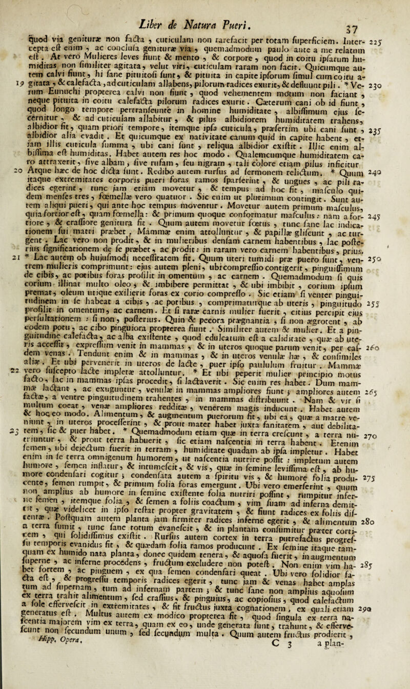 37 quod via genitura? non facta , cuticulam non rarefacit per totam fuperficiem. Inter- 225 cepta eft enim , ac conciuia genitura* via , quemadmodum paulo ante a me relatum elt. At vero Mulieres leves fiunt & mento , & corpore , quod in coitu ipfarum hu- miditas non fimiliter agitata, velut viri, cuticulam raram non facit. Quicumque au¬ tem calvi fiunt, hi fa ne pituitofi funt, & pituita in capite ipforum fimul cum coitu a- 19 gitata ,&calefacta, ad cuticulam allabens, pilorum radices exurit, & defluunt pili. *Ve- 230 rum Eunuchi propterea calvi non fiunt , quod vehementem motum non faciant , neque pituita in coitu calefacta pilorum radices exurit. Ca?terum cani ob id fiunt , quod longo tempore pertranfeunte in homine humiditate , albiflimum ejus fe- CCirnjtl,r c ^ cuticulam allabitur , & pilus albidiorem humiditatem trahens, v <3uam Pri°^ tempore, itemque ipfa cuticula, prafertim ubi cani funt , 235 albidior alia evadit . Et quicumque ex nativitate canum quid in capite habent , et¬ iam illis cuticula fumma , tibi cani funt , reliqua albidior exiftit . Illic enim al- bimrna eih humiditas. Habet autem res hoc modo. Qualemcumque humiditatem ca¬ ro attraxerit, five albam, five rufam, feu nigram , tali colore etiam pilus inficitur Atque haec de hoc dicta funt. Redibo autem rurfus ad /ermonem relictum. * Quum 24° itaque extremitates corporis pueri foras ramos fparierint , & ungues , ac pili ra¬ dices egerint, tunc /ara etiam movetur, & tempus ad hoc fit , imfrnlo 011 i- dem menies tres, foeinelise vero quatuor . Sic enim ut plurimum contingit. Sunt au¬ tem aliqui pueri, qui ante hoc tempus moventur. Movetur autem primum mafculus quia fortior eft t quam foemella: & primum quoque conformatur mafculus: nam afor- 245 tiore , & craffiore genitura fit . Quum autem movetur foetus , tunc fane lac indica¬ tionem fui matri prabet . Mammae enim attolluntur , & papilla glifcimt , ac tur¬ gent . Lac vero non prodit, & in mulieribus denfam carnem habentibus , lac pofte- rius fignificarionem de fe pra?bet, ac prodit: in raram vero carnem habentibus, prius. * Lac autem ob hu/ufmodi neceflitatem fit. Quum uteri tumidi pra puero funt, ven- 25° 2^0 255 270 trem mulieris comprimunt: ejus autem pleni, ubicomprelfiocontigerit, pinguiflimum de cibis, ac potibus foras prolilit in omentum , ac carnem . Quemadmodum fi quis corium illinat multo oleo, & imbibere permittat , & ubi imbibit , corium ipfmn premat, oleum utique exilierit foras ex corio comprefto . Sic etiam fi venter pingui¬ tudinem in ie habeat a cibis , ac potibus , comprimaturque ab uteris, pinguitudo 2 55 profilit in omentum, ac carnem. Et fi rara? carnis mulier fuerit , citius percipit ejus peiimitationem : fi non, pofterius. Quin & pecora praegnantia , fi non aegrotent , ab eodem potu, ac cibo pinguiora propterea fiunt . Similiter autem & mulier. Et a pin¬ guitudine calefacta, ac alha exiftente , quod edulcatum eft a caliditatc , qua? ab ute¬ ris accenit , expretum venit in mammas , & in uteros quoque parum venit, per eaf- dem venas . Tendunt enim & in mammas , & in uteros venula hae , & coufimiles alite, ht ubi pervenerit in uteros de lacte , puer ipfo paululum fruitur . Mamma; 22 ‘u|cePto ^at^e impleta attolluntur. * Et ubi peperit mulier principio motus 1 AlC 10 mammas Procedit, fi lactaverit . Sic enim res habet. Dum mam¬ ma? lactant , ac exuguntur , venula: in mammas ampliores fiunt 3 ampliores autem ratta, a ventre pinguitudinem trahentes , in mammas diftribuunt . Nam & vir fi multum coeat , vena? ampliores reddita? , venerem magis inducunt . Habet autem . hoc eo modo. Alimentum, & augmentum puerorum fit, ubi ea, qua? a matre ve¬ niunt , 111 uteros ptocellerint , & prout mater habet juxta fanitatem , aut debilita- 23 tem, fic & puer habet. Quemadmodum etiam qua? in terra crefcunt , a terra mi¬ ti nintur, « prout terra habuerit , fic etiam nafcentia in terra habent. Erenim femen , ubi dejectum fuerit in terram , humiditate quadam ab ipfa impletur . Habet enim in le terra omnigenum humorem , ut nafcentia nutrire poffit : impletum autem humore , femen inflatur, & imumefeit, & vis, qua in femine leviffima eft , ab hu¬ more concremari cogitur 3 condenfara autem a fpiritu vis , & humore folia produ- 275 ccntc, femen rumpit, & primum folia foras emergunt. Ubi vero emerferint , quum non amplius ab humore m femine exiftente folia nutriri poffint , rumpitur infer¬ ne femen , itemque folia , & femen a foliis coactum , vim fuam ad inferna demit- 5 q»» videlicet m ipfo reftat propter gravitatem , & fiunt radices ex foliis dif- 5™!*; J of^uam aine™ P,anta iam finmter radices inferne egerit , & alimentum 280 “J*na i®? ? rane evanefeit , & in plantam confumitur prater corti¬ cem , qm fohdifumus exiftit. Rurfus autem cortex in terra putrefactus proeref- temporis evanidus fit , & quadam folia ramos producunt . Ex femine itaque tam- Se* ^p,anra’ donec quidem tenera, & aquofa fuerit, inaugTnenZ, !l'Pcrf'’ ac 'ferne procedens , frudum excludere non poteft . Non enim vim ha- 2% 5? n x', ac P!pem ’ cx qua femen condenfari queat . Ubi vero folidior fa- tum ad’f1mermmren?' ,emrr'r radices cgcpit ’ .tunc ’am & «nas habet amplas ;'m al r'Pu-' ,n’ tum a<i infernam partem j & tunc fane non amplius aquofum rfole rfervef-ir m^’1 ’ fcd Cra^US£ $ P[nguius, ac copiofius, quod calefa^mn l ’ & ,fit f™<aus juxta cognationem , ex quali etiam 2po frenrif • * autem ex m°d'co propterea fit , quod fingula ex terra na- fnmr nn, r cx tcrra, quain ex eo, unde generata funt, trahunt, & eflerve- 1 J -V:CClKln Uni,m 3 fed.fecundum multa. Qimm autem fructus prodierit , H,pp- 0pcr‘'- ‘ C 3 a plan-