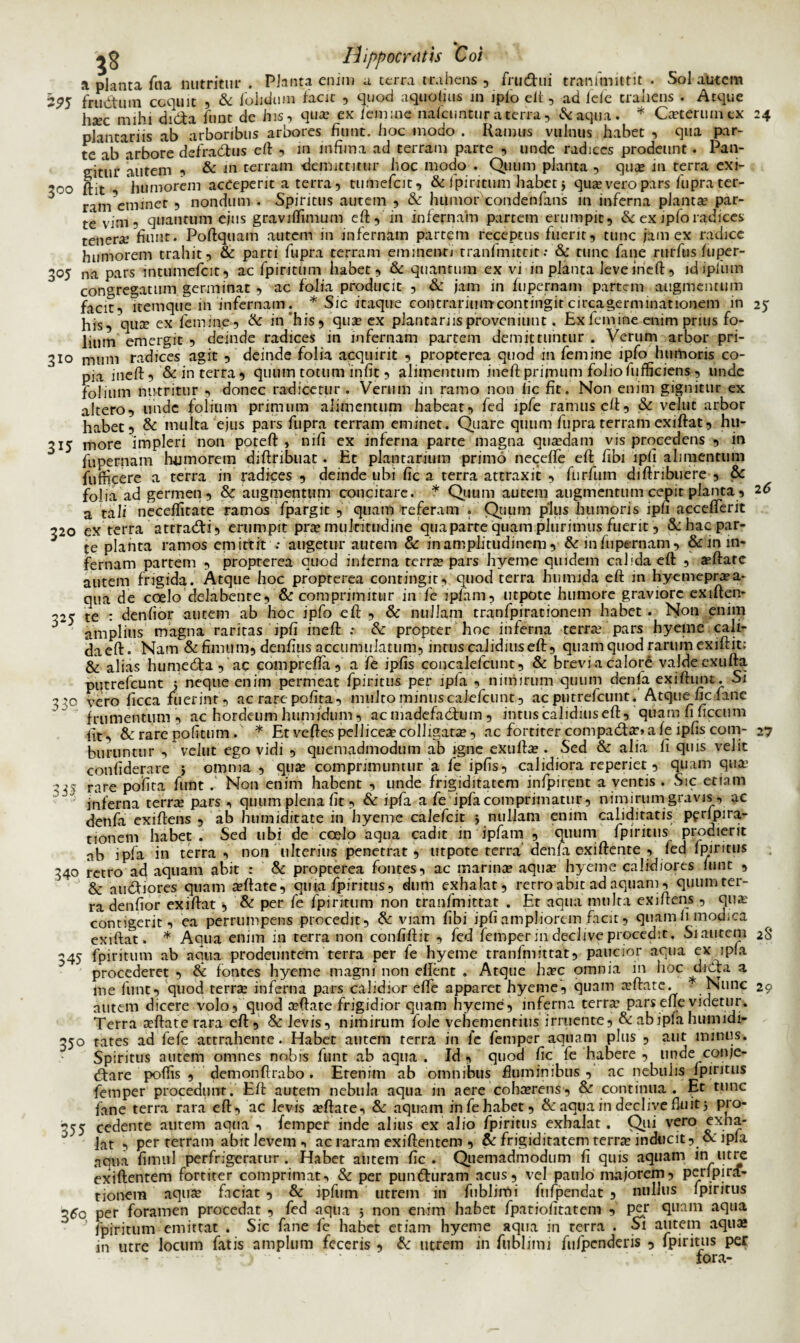 a planta fna nutritur . Planta enim a terra trahens , frudhii tranimittit • Sol autem 295 frudtum coquit , & foluium facit , quod aquolius in iplo eit, ad fele trahens . Atque haec mihi di&a fu nt de Jus, qua? ex /emine nalcuntur a terra, &aqua. * Caeterum cx 24 plantariis ab arboribus arbores fiunt, hoc modo . Ramus vulnus habet , qua par¬ te ab arbore defradbus eft , in infima ad terram parte , unde radices prodeunt. Pan¬ gitur autem , & in terram demittitur hoc modo . Quum planta , quas in terra exi- 300 ftit , humorem acceperit a terra, tumefeit, & fpiritum habet 5 qua? vero pars fupra ter- 5 rim*emanet , nondum . Spiritus autem , & humor condenfans in inferna plantae par¬ te vim, quantum ejus gravilfimum eft, 'in infernam partem erumpit, & ex ipfo radices tenerae fiunt. Poftquam autem in infernam partem receptus fuerit, tunc jam ex radice humorem trahit, & parti fupra terram eminenti tranfmitrit•• & tunc fane rurfus fiiper- 305 na pars intiUmefcit, ac fpiritum habet, & quantum ex vi in planta leve ineft, idipfum congregatum germinat , ac folia producit , & jam in fupernam partem augmentum facit, Itemque m infernam. * Sic itaque contrarium contingit circagerminationem in 25 his, qute ex femine, & in'his, qua? ex piantarnsproveniunt. Hxfemine enim prius fo¬ lium emergit , deinde radices in infernam partem demittuntur . Verum arbor pri- 310 muni radices agit , deinde folia acquirit , propterea quod in femine ipfo humoris co¬ pia ineft, & in terra, quum totum infit, alimentum ineft primum folio/ufficiens , unde folium nutritur , donec radicetur . Verum in ramo non lic fit. Non enim gignitur ex altero, unde folium primum alimentum habeat, fed ipfe ramus e/t, & velut arbor habet, & multa ejus pars fupra terram eminet. Quare quum fupra terram exiftat, hu- 315 more impleri non poteft , nili ex inferna parte magna qua?dam vis procedens , in fupernam humorem diftribuat. Rt plantarium primo neceffe eft fibi lpfi alimentum fufficere a terra in radices , deinde ubi fic a terra attraxit , furfiim diftribuere , & folia ad germen, & augmentum concitare. * Quum autem augmentum cepit planta, 2 6 a tali neceflitate ramos fpargit , quam referam . Quum plus humoris lpfi accefferit 320 ex terra attracfti, erumpit pra? inukitndine qua parte quam plurimus fuerit, &: hac par¬ te planta ramos emittit ; augetur autem & in amplitudinem , & infiipernam, & m in¬ fernam partem , propterea quod inferna terra? pars hyeme quidem calida eft , a?ftatc autem frigida. Atque hoc propterea contingit, quod terra bumida eft in hyemepra?a- qua de coelo delabenre, & comprimitur in fe ipfam, utpote humore graviore exiften- ^25 te : denfior autem ab hoc ipfo eft , & nullam tranfpirationem habet . Non enim amplius magna raritas ipfi ineft : &: propter hoc inferna terra? pars hyeme cali- daeft. Nam & fimum, denfius accumulatum, in rus calidius eft, quam quod rarum exiftit: & alias humecfta , ac comprefta, a fe ipfis concalefcunt, & brevi a calore valde exufta putrefeunt 5 neque enim permeat fpiritus per ipla , nimirum quum denla exiftimt. Si 3 'so vero ficca fuerint, ac rare pofita, multo minuscaicfcunt, ac putrefeunt. Atque fic fime frumentum , ac hordeum humidum, acmadefadann, intuscalidiuseft, quam fi ficcum fit, & rare pofitum. * Et veftes pellicea? colligata, ac fortiter compad:ar» a fe ipfis com- 27 buriincur , vellit ego vidi , quemadmodum ab igne exufta?. Sed & alia fi quis velit confiderare 5 omnia , qua? comprimuntur a fe ipfis, calidiora reperiet, quam qua.1 '35 rare pofita funt . Non enim habent , unde frigiditatem infpirent a ventis . Sic etiam inferna terra? pars , quum plena fit, & ipfa a fe ipfacomprimatur, nimirumgravis, ac denfa exiftens , ab humiditate in hyeme calefcit j nullam enim caliditatis pfrlpira- nonem habet. Sed ubi de coelo aqua cadit in ipfam , quum fpiritus prodierit ab ipfa in terra, non ulterius penetrat, utpote terra’denfa exiftente , led fpiritus 340 retro ad aquam abit : & propterea fontes, ac marina? aqua? hyeme calidiores fune , & audfiores quam a?ftate, quia fpiritus, dum exhalat, rerro abit ad aquam, qumn ter¬ ra denfior exiftat , & per fe fpiritum non tranfmittat . Et aqua multa exiftens , qu;e contigerit, ea perrumpens procedit, & viam fibi ipfi ampliorem facit, quam ii modica exiftat. * Aqua enim in terra non confiftit , fed femper in declive procedit. Si autem 2S 345 fpiritum ab aqua prodeuntem terra per fe hyeme tranfmittat, paucior aqua ex ipla procederet, & fontes hyeme magni non effent . Atque haec omnia in hoc ^uia:a a me funt, quod terra? inferna pars calidior efle apparet hyeme, quam a?ftate. - Nunc 29 alitem dicere volo, quod a?ftate frigidior quam hyeme, inferna terra’ parsefte videtur. Terra seftate rara eft, & levis, nimirum fole vehementius irruente, & ab ipla humidi- 350 rates ad fefe attrahente. Habet autem terra in fe femper aquam plus , aut minus. Spiritus autem omnes nobis funt ab aqua . Id , quod fic fe habere , unde conje- (ftare poftis , demonftrabo. Etenim ab omnibus fluminibus , ac nebulis fpiritus femper procedunt. Eft autem nebula aqua in aere cohcerens, & continua . Et tunc fane terra rara eft, ac levis a?ftate, & aquam in fe habet, & aqua in declive fluit 5 pro- 355 cedente autem aqua , femper inde alius ex alio fpiritus exhalat. Qui vero exha- J  Jat , per terram abit levem •< ac raram exiftentem , & frigiditatem terra? inducit, oe ipla aqua fimul perfrigeratur . Habet autem fic. Quemadmodum fi quis aquam in utre exiftentem fortiter comprimat, & per pumfturam acus, vel paulo majorem, perlpirif- tionem aqu$ faciat , & ipfum utrem in fublimi fnfpendat , nullus fpiritus 350 per foramen procedat , fed aqua 5 non enim habet fpatiofitatem , per quam aqua J fpiritum emittat . Sic fane fe habet etiam hyeme aqua in terra . Si autem aqua» in utre locum fatis amplum feceris , & utrem in fublimi fufpenderis , fpiritus per ■ ‘ • - - i ' iora-