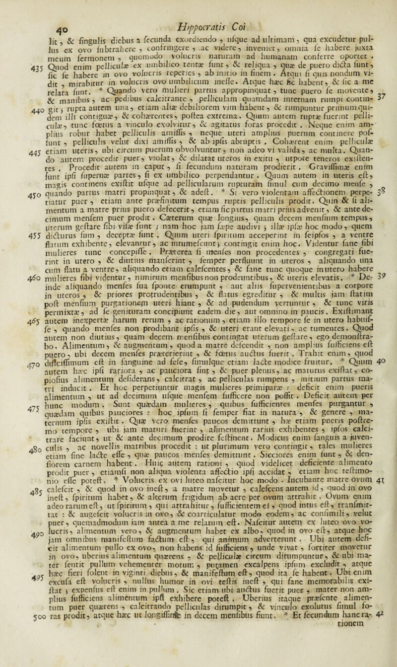 Jit-, & fingulis diebus a fecunda exordiendo, ufque ad ultimam, qua excudetur pul- Jus ex ovo fubtrahere , confringere , .ac videre, inveniet, omnia fe habere juxta meum fermonem , quomodo volucris naturam ad humanam conferre oportet . 435 Quod enim pellicula: ex umbilico tenta» funt, & reliqua , qua: de puero dida funt, lic fe habere in ovo volucris reperies , ab initio in finem . Atqui fi quis nondum vi¬ dit , mirabitur in volucris ovo umbilicum inefle. Atque haec fic habent, & lic a me relata funt. * Quando vero mulieri partus appropinquat, tunc puero fe movente, & manibus, ac pedibus calcitrante , pelliculam quamdam internam rumpi contin- 3? 440 git 5 rupta autem una, etiam alia debiliorem vim habent, & rumpuntur primum qui¬ dem illi contigua:, & cohaerentes, poltea extrema. Quum autem rupta’fuerint pelli¬ cula, tunc foetus a vinculo exolvirur, & agitatus foras procedit . Neque enim am¬ plius robur habet pelliculis amiflis , neque uteri amplius puerum continere pof- funt , pelliculis vehit dixi amiflis , & ab ipfls abruptis . Cohaerent enim pellicula 445 etiam uteris, ubi circum puerum obvolvuntur, non adeo vi valida, ac multa. Quan- J do alitem procedit puer, violat, &: dilatat uteros in exitu , utpore teneros exiften- tes . Procedit autem in caput , fi fecundum naturam prodierit . Graviflima enim funt ipfl fuperna partes, fi ex umbilico perpendantur. Quum autem in uteris eft, magis continens exiftit ufque ad pellicularum rupturam fimul cum decimo menfe , 450 quando partus matri propinquat, & adeft. * Si vero violentam afledtionem perpe- 3$ tiatur puer , etiam ante praefinitum tempus ruptis pelliculis prodit. Quin & fi ali¬ mentum a matre prius puero defecerit, etiam fic partus matri prius advenit, & antede- cimum menfem puer prodit. Caeterum quae longius, quam decem menfium tempus, uterum geftare libi vifae funt ; nam hoc jam faepe audivi 5 ilice ipfae hoc modo, quem 455 didlurus fum , decepta: funt , Quum uteri fpiritum acceperint in feipfos , a ventre flatum exhibente, elevantur, ac intumefeunt, contingit enim hoc. Videntur fane fibi mulieres tunc concepifle. Praeterea fi ntenies non procedentes , congregati fue¬ rint in utero , & diutius manferint , femper perfluunt in uteros , aliquando una cnm flatu a ventre, aliquando etiam calefcentes, & fane tunc quoque inutero habere 460 mulieres fibi videntur, nimirum menfibus non prodeuntibus, & uteris elevatis. * De- 3? inde aliquando menfes fu a fponte erumpunt , aut aliis fupervenientibus a corpore in uteros , & priores protrudentibus , & flatus egreditur , & multis jam ftatim poffc menfium purgat iqnejn uteri hiant , & ad pudendum verruntur , & tunc viris permixta:, ad fe genituram concipiunt eadem die, alit omnino in paucis. Exiftimant 455 autem inexperta: harum rerum , ac rationum, etiam illo tempore fe in utero habuif- fe , quando menfes non prodibant ipfis , & uteri erant elevati., ac tumentes. Quod autem non diutius, quam decem menfibus contingat uterum geftare, ego demonftra- bo, Alimentum, & augmentum , quod a matre defeendit , non amplius fufliciens eft: puero, ubi decem menfes praeterierint , & foetus audlus fuerit. Trahit enim, quod j.70 dulciflimum eft in fanguine ad fefe, fimulque etiam ladte modice frtiitur. * Qtium 4° autem haec ipfi rariora , ac pauciora fint , & puer plenus, ac maturus exiflat, co- piofius alimentum defiderans, calcitrat , ac pelliculas rumpens , initium partus ma¬ tri inducit . Et hoc perpetiuntur magis mulieres primipara» : deficit enim pueris alimentum , ut ad decimum ufque menfem fufficere non poflit . Deficit autem per 7- hunc modum . Sunt quaedam mulieres, quibus fuflicientes menfes purgantur , 4 ' qutedam quibus pauciores : hoc ipfum fi femper fiat in natura, & genere , ma¬ ternum ipfis exiftit . Qua: vero menfes paucos demittunt , ha: etiam pueris poftre- mo tempore , ubi jam maturi fuerint , alimentum rarius exhibentes , ipfos calci¬ trare faciunt, ut & ante decimum prodire feftinent. Modicus enim fapguis a juven- culis , ac novellis matribus procedit : ut plurimum yero contingit, tales mulieres 4 etiam fine ladte efle , qua: paucos menfes demittunt. Sicciores enim funt, & den- fiorem carnem habent. Huic autem rationi , quod videlicet deficiente alimento prodit puer , etiamfi non aliqua violenta afledtio ipfi accidat, etiam hoc teftimo- nio efle poteft. * Volucris ex ovi luteo nafeitur hoc modo - Incubante matre ovum 41 calefcit , & quod in ovo ineft, a matre movetur , calefcens autem id, quod in ovo 5 ineft, fpiritum habet, & alterum, frigidum ab aere per ovum attrahit . Ovum enim adeo rarum eft, ut fpiritum, qui attrahitur, fufficienrcm ef ,■ quod intus eft , tranfmir- tat : & augefeit volucris 111 ovo, & coarticulatur modo eodem, ac confimili, velut puer, quemadmodum jam antea a me relatum eft. Nafeitur autem ex luteo ovo vo- 49D lucris, alimentum vero, & augmentum habet ex albo-, quod in ovo eft, atque hoc 4 jam omnibus manifeftutn facftuin eft , qui animum adverterunt. Ubi autem defi¬ cit alimentum pullo ex ovo, non habens id fufliciens , unde vivat , fortiter movetur in ovo, uberius alimentum qua:nens , & pelliculae circum dirumpuntur , & ubi ma¬ ter fentit pullum vehementer motum, putamen excalpens ipfum excludit , atque ■ _ haec fieri folent in viginti diebus, & manifeftum eft, quod ita fe habent. Ubi enim 40 excufa eft volucris , nullus humor in ovi teftis ineft, qui fane memorabilis exi- ftat j expenfus eft enim in pullum . Sic etiam ubi audais fuerit puer , mater non am¬ plius fufliciens alimentum ipfl exhibere poteft . Uberius itaque pra?fente alimen¬ tum puer quaerens , calcitrando pelliculas dirumpit, & vinculo exolutus fimul fo- 500 ras prodit, atque haec ut lopgiffinfe in decem menfibus fiunt. * Et fecundum hancra-. 4* tionem