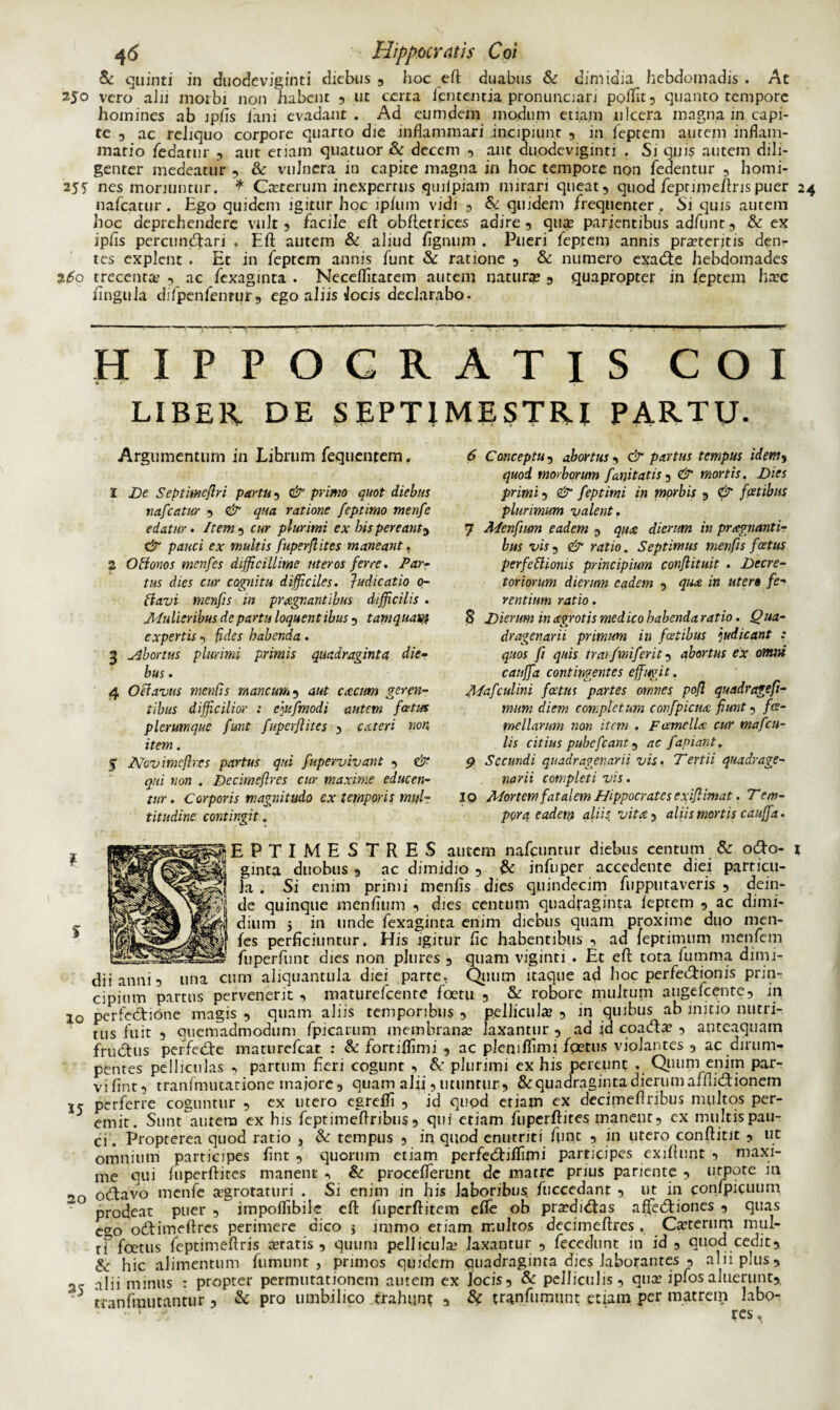 & quinti in duodeviginti diebus , hoc eft duabus & dimidia hebdomadis . At 250 vero alii morbi non habent , ut cerra lententia pronunciari poffit, quanto tempore homines ab ipfis fani evadant. Ad eumdem modum etiam ulcera magna in capi¬ te , ac reliquo corpore quarto die inflammari incipiunt , in feptem autem inflam¬ matio /edatur , aut etiam quatuor & decem , aut duodeviginti . Si quis autem dili¬ genter medeatur , & vulnera in capite magna in hoc tempore non fedentur , homi- 255 nes moriuntur. * Crererum inexpertus quilpiam mirari queat, quod fepnmeftris puer 24 nafcatur . Ego quidem igitur hoc ip/um vidi , & quidem frequenter . Si quis autem hoc deprehendere vult, facile eft obftetrices adire , qua parientibus adfunt, & ex iplis percunCtari . Eft autem & aliud lignum . Pueri feptem annis prateritis denr tes explent . Et in feptem annis funt & ratione , & numero exaCte hebdomades 260 trecenta , ac fexaginta . Neceflitatem autem natura , quapropter in feptem hac lingula difpenfenrur, ego aliis Jocis declarabo. HIPPOCRATIS COI % f' ' ■ LIBER DE SEPTIMESTRI PARTU. Argumentum in Librum fequentem. 1 De Septimeflri partu, & primo quot diebus nafcatur 9 & qua ratione feptimo menfe edatur . Item , cur plurimi ex bis pereant«> & pauci ex multis fuperflites maneant, 2 OHonos menfes difficillime uteros ferre. Par¬ tus dies cur cognitu difficiles. Judicatio 0- ftavi menfis in prxgnantibus difficilis . Mulieribus de partu loquentibus , tamquam expertis, fides habenda . 3 abortus plurimi primis quadraginta die¬ bus . 4 Octavus menfis mancum9 aut aecum geren¬ tibus difficilior : ejufmodi autem fatus plerumque funt fuperfl ites , exteri non item. 5 2Vovmeflr.es partus qui fupervivant 9 & qui non . Decimefires cur maxime educen¬ tur . Corporis magnitudo ex temporis mul¬ titudine contingit. 6 Conceptu 5 abortus 9 & partus tempus idem, quod morborum fani tatis , & mortis. Dies primi 9 & feptimi in morbis 9 & fatibus plurimum valent. 7 Menfum eadem , qux dierum in praegnanti¬ bus vis9 & ratio. Septimus menfis fatus perfcHloms principium conflituit . Decre¬ toriorum dierum eadem 5 qux in utera fe¬ rentium ratio. 8 Dierum in ctgrotis med ico habenda ratio. Qua¬ dragenarii primum in fatibus judicant : quos fi quis traifmiferit 5 abortus ex omni cauffa contingentes effugit. Mafculini fatus partes omnes pofl quadrage fi¬ mum diem completum confpicm fiunt 9 fa¬ me llarum non item . Famellx cur mafcu¬ lis citius pubefeant 9 ac fapiant. 9 Secundi quadragenarii vis. Tertii quadrage¬ narii completi vis. IO Mortem fatalem Hippocrates exifiimat. Tem¬ pora eadem aliis, vitee, aliis mortis cauffa. % 1EPTIMESTRES autem nafcuntur diebus centum & oCto- ginta duobus 9 ac dimidio , & infuper accedente diei particu¬ la . Si enim primi menfis dies quindecim fupputaveris 9 dein¬ de quinque mendum , dies centum quadraginta ieptem 9 ac dimi¬ dium 5 in unde fexaginta enim diebus quam proxime duo men- /es perficiuntur. His igitur fic habentibus , ad feprimum menfem fuperfunt dies non pltires 9 quam viginti . Et eft tota fumma dimi- Una cum aliquantula diei parte. Quum itaque ad hoc perfeiftionis prin¬ cipium partus pervenerit 9 maturefeente foetu 5 & robore multum augefeente, in 20 perfectione magis , quam aliis temporibus 5 pelliculae 9 in quibus ab initio nutri¬ tus fuit 9 quemadmodum fpicarum membrana? laxantur 9 ad id coaCta? 5 anteaquam fruCtus perfeCte maturefeat : & fortiflimi 5 ac pleniflimi fpetus violantes 9 ac dirum¬ pentes pelliculas , partum fieri cogunt , &’ plurimi ex his pereunt . Quum enim par¬ vi fint, tranfmutatione majore 9 quam alii 5 utuntur9 & quadraginta dierum affliCtionem jc perferre coguntur 9 ex utero egrefti 9 id quod etiam ex decimeftribus multos per¬ emit. Sunt^autero ex his feptimeftribus 9 qui etiam fuperftites manent, ex multis pau¬ ci. Propterea quod ratio 3 & tempus , in quod enutriti ftmt 5 in utero conftitit , ut omnium participes fint , quorum etiam perfeCti/fimi participes exiftunt , maxi¬ me qui fuperftites manent ^ & procefterunt dc matre prius pariente , urpote in 20 ocftavo menfe tegrotaturi . Si enim in his laboribus fuccedant , ut in confpicuum prodeat puer , impoflibile eft fuperftitem e/fe ob pra?diCtas affectiones , quas eao oCtimeftres perimere dico j iramo etiam multos decimeftres . Ceterum mul- rf foetus feptimeftris retatis, quum pellicula? laxantur , fecedunt in id , quod cedit, &: hic alimentum fumunt , primos quidem ouadraginta dies laborantes , alii plus, 3 alii minus : propter permutationem amem ex Jocis, & pelliculis, qua? ipfosaluerunt,. 5 tranfuiutantur , & pro umbilico trahunt a & tranfumunt etiam per matrem labo- • ‘ - res.