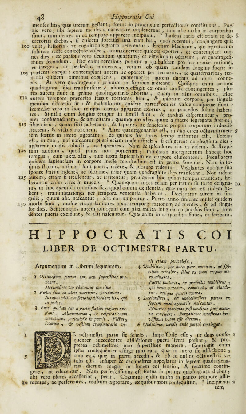 menfes his, qua; uterum geftant, foetus in principium perfectionis conftituunt . Pue¬ ris vero, ubi ieptein menies a nativitate impleverunt , tum aim utilia m corporibus fiunt, tum dentes in eo tempore apparere incipiunt. * Eadem ratio eft etiam in de- S cretotns diebus , fi quidem fortallis una cum his , quos recenfui, conjungere quis Xoo velit, hiftoria;, ac cognitionis gratia referentur , Etenim Medicum, qui a?grotorum falutem recfte conjetftare volet , animadvertere quidem oportet , et contemplari om¬ nes dies : ex paribus vero decimum quartum, et vigcfimum odtavum , et quadragefi- mum fecundum . Hic enim terminus ponitur a quibufdain pro harmonia5 ratione, et integer , ac pcrfe&us numerus verum ob quam caudam longius fuerit in 105 prafenti exequi : contemplari autem uc oportet per ternarios, ac quaternarios, ter¬ nariis quidem omnibus copulatis , quaternarios autem duobus ad duos conne¬ xis . At vero quadragenarii primum in fetibus judicant. Quifquis enim primos quadraginta dies tranfmiferit ,* abortus effugit ex omni caufla contingentes , plu- res autem fiunt in pruno quadragenario abqrtus , quam in alus omnibus . Hoc autem tempore proterito fetus fortiores fiunt , & ipforum corporis per lingula membra diferetio fit : & mafculorum quidem partes*omnes valde confpicua? fiunt .* femella? vero in hoc tempus carnes apparent exortus , ac proceffus foium haben¬ tes . Similia enim longius tempus in fimili fiunt , & tardius dificernuntur , pro¬ pter confuetudmem, & amicitiam: quamquam alias quum a matre fegregata? fuerint, filia; citius, quam filii pubefeant, & lapiant, ac fenelcant propter corporum imbecil¬ litatem, & vi&us rationem. * Alter quadragenarius eft, in quo circa o&avummen- 9 fem fetus in utero aegrotant , de quibus hic totus fermo mftitutus eft . Tertius eft, in quo ubi nafcantur pueri etiam male afflicti , fi effugerint quadraginta dies , apparent magis robufti , ac Japientcs , Nam & fplendores clarius vident, & ftrepi- 32® tum audiunt , quod prius non potuerunt , tamquam incrementum habeat hoc tempus , cum juxta alia , tum juxta fapientiam ex corpore elufcentem . Peculiarem quidem fapientiam in corpore inefte manjfeftum eft in prima fine die, Nam in fo- mnis ftatiin, ubi nati fiunt pueri, ridere, & plorare videntur . Vigilantes quoque fua fiponte ftatim rident, ac plorant, prius quam quadraginta dies tranfieant . Non rident 125 autem, etiam fi titillentur, ac ir-citentur, priufiquam hoc ipfium tempus tranfeatj he¬ betantur enim vires in muccis. * Quamquam mors etiam per fatum fit forte defigna- 10 ta, ut hoc exemplo omnibus fit, quqd omnia exiftentia, qua; naturam ex iifidem ha¬ bent , tranfinutationes per tempora venientia habeant / Declaratur autem in lin¬ gulis , quum alia nafcantur , alta corrumpantur. Porro anno finiente multi quidem [530 morbi fiunt , multa? etiam fianitates juxta temporis rationem ad menfes , & ad fingu- los dies. Septennariis autem annorum cum alia multa infignia corporibus fiunt , tum dentes pueris excidunt, & alii nafciintur. Qua; enim in corporibus fiunt, ea feribam, HIPPOCRATIS COI LIBER DE OCTIMESTRI PARTU. Argumentum in Librum fiequentem, 1 Offime/lres partus cur non fuperjhtes ma¬ neant . Decimeftres cur educentur maxime . 2 Fatus dum in utero vertitur , periculum, In caput ed it i cur f°.cur ius di/cedant iis , qui in pedes. 3 Pueri quidam cur a partu flatim majores exi- flant. alimentorum , & refpirationum mutationes periculo/'x in pueris . FiHus, locorum , & ve/linm tranfznutatio vi¬ ris etiam periculofa , 4 Umbilicus, per quem puer nutritur , ac fpi-. ritum attrahit, folus ex omni corpore ute¬ ro adhaeret. Pueris maturis, ac perfeftis umbilicus , qui prius patebat, connivet, ac claudi- tur : reliqua: partes contra. 5 Decime/Ires , & nndecime/tres partus ex feptem quadragenariis nafcuntur. Mulieres plurimas po/l men/lrua purgamen¬ ta concipere , Purgationes menflruas bre- * viffimas trium effe dierum. 6 'Undecimus menfis unde partui contineat. E ccftimeftri partu fic fentio . Impoffibile efte , ut duas confie- quenter fiuccedentes afflictiones pueri 'ferri poflint, & pro- pterea octimeftres non fiuperftites manere. Contingit enim ipfos confiequenter affligi tum ea , qua; in utero fit afflictione , tum ea , qua; in parru accedit, & ob id nullus octimeftris vi¬ talis eft. Infuper & decimeftres appellatos in feptem quadragena** __ riis dierum magis in lucem edi fentio, & maxime contin- ut educentur. Nam perfectiflimus eft foetus in primis quadraginta diebus. gere, ut cmitcmm . ycueuemimus eit iceun> in prunis quadraginta, uicuu» 5 ubi vero plures accefterint , perit . Coguntur enim multa in pauco tempore aftii- go mentes, ac perferentes, multum a?grotare, exquibusmorsconfequitur, * Incipitau- 2 tem