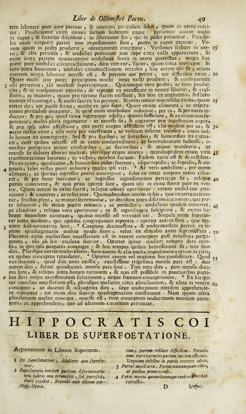 tem laborare puer ante partum , & interitus periculum fubit , quum in utero verti¬ tur . Producuntur enim omnes furfum habentes caput : pariuntur autem multi jn caput 5 & fecurius difcedunt , ac liberantur his , qui in pedes pariuntur . Flexibi¬ les emm corporis partes non impedimento fune, puero in caput exeunte . Ve¬ rum quum in pedes prodierit , obturamenta configunt . Verfiones fcihcet in ute- 15 ro 5 & alia pericula , & umbilici puerorum jam fa?pe circa colla apparuerunt. Si enim juxta partem quamcuinque umbilicus fuerit in utero porrectus , magis hac parte puer umbilici circumactionem5 dum vertitur, faciet, quam circa cervicem Si vero juxta humerum , umbilici circumactionem retrahit j hoc autem ubi fit , etiam matrem magis laborare necelfe eft , & puerum aut perire , aut difficilius exire . 20 Quare multi jam pueri principium morbi intus naCti prodiere , & confequenter 3 alii perierunt, alii morbidi fupervixerunt. Quicumque vero probe, ac tuto, prodie¬ rint, & in confpicuum exierint, de repente ex neceffitate in ventre liberati, & craf- fiores, ac majores, quam pro ratione ftatim exifhmt, his non ex augmento, fedlaxo tumore id contingit, & multi fani ex his pereunt. Si enim tumor non relidat citius, quam 25 tertio die, aut paulo ferius, morbi ex ipfo fiunt. Quare etiam alimenta , ac refpira- tiones periculofe mutantur. Si quid enim morbidum inducunt, per os, &per nares in¬ ducunt: & pro eo, quod tanta ingerantur edulia, quanta fufficiunt, & ea etiam non fu- perentur, multo plura ingeruntur : ut neceffe fit, & cogantur pnr ingeftorum copia, & pra? ipfa adeo affe$ione , qua pueri corpus affliChim eft, alia quidem per os, & 30 «ares rurfus exire , alia vero per intefiinum , ac veficam inferne tranfire , antea nul¬ lo horum ita contingente. Sed & pro flatibus, ac fpiritibus, & humoribus ita cogna¬ tis , cum quibus necelfe eft in utero confuetudinem, ac benivolentiam habuiffe, o- mnibus peregrinis utitur crudioribus , ac ficcioribus , & minus manfuetis , ut neceffe fit dolores aboriri nuiltos, plerifque etiam mortes t quandoquidem etiam viris 35- tranfmutationes locorum, ac viChis, morbos faciunt. Eadem ratio eft & deyeftibus. Pro eo enim, quod carne, & humor ibus induti fuerunt, i ifque tepidis , ac liquidis, & co- 4 gnatis, tales veftes pueri induunt, quales ipfi viri. * At vero umbilicus , per quem alimenti, ac fpiritus ingreffus pueris contingunt , folus ex omni corpore utero adhae¬ ret , & per hunc introitus , ac ingreffus ingrediendum particeps fit , reliquae 4(5 partes connivent, & non prius apertae funt, quam ubi in exitu fuerit puer ex ven¬ tre. Quum autem in exitu fuerit, reliquae omnes aperiuntur : verum umbilicus atte¬ nuatur, &connivet, acreficcatur. Quemadmodum autem in his , qua? ex terra nafcun- tur , fru&us pleni, ac maturi fecernuntnr, ac decidunt juxta difcriminationem , qua par¬ te inhaerent , fic etiam pueris maturis , ac perfedns , umbilicus quidem connivet, ^ 3.c clauditur , reliqua vero aperiuntur , ut & ingredienda fufeipiant , & exitus ha¬ beant fecundum naturam , quibus neceffe eft viventes uti . Singula enim feparan- tur juxta modum, quo agmina congregantur repentia : optima autem funt , quae ma- 2 xime foli connutrita funt. * Caeterum decimeftres , & undecimcftres partus ex fe- ptem quadragenariis eodem modo fiunt , velut ex dimidio anno feptimeffres . 50 Plurimis enim mulieribus neceffarium eft in ventre concipere poft m en fima purga¬ menta , ubi ab his exolutee fuerint . Oportet igitur mulieri tempus dare men¬ fis, in quo ipfa purgatio continget : & hoc tempus quibus brevjffimum fit, tres funt dies. Plerifqueautemmukoplures. Sunt autem & alia multa impedimenta etiam invirisy ex quibus conceptus retardatur, * Oportet autem vel maxime hocconfiderare. Quod r* noviJunium , quod dies unus exiftit , exadiiifime trigefima menfis pars efi : duo autem dies , ferme quindecima menfis pars funt. Tres vero dies , pars menfis deci¬ ma funt, & reliqua juxta horum rationem , & non eft poffibile in paucioribus parti- (> bus fieri neque meiifiruorum folutionem , neque foetuum conceptionem. * Ex his igi¬ tur omnibus neceffarium eft, plerafque mulieres circa plenilunium, & ultra in ventre gQ concipere , ut ducenti & odfoaginta dies , fa?pe undecimum menfem apprehende¬ re videantur : tot enim dies feptem quadragenarios conftituunt • Nam quum ultra plenilunium mulier concipit , neceffe eft , eum conceptum undecimum menfem attin¬ gere, ac apprehendere, quo ad ultimum circuitum perveniat. HIPPOCRATIS COI liber, de superfoetatione. Argumentum m Librum fequentem, ? De fuperfa-tatione . A/ulieres qua fuperfa- tent. 2 Superfcetatio nondum partium diferiminatio- nem habens non intumefeit , fed putrefeitj donec excidat. Secunda ante editum pue- ■fdipp. Opera. rum , partum reddunt difficilem . Secunda cum puero exeuntes partum facilem efficiunt. Unguium defettus in pueris recenter editis, 3 Partui auxiliaria. Partus nonnumquam cibisy ac potibus promo vendi. 4 Fptns mortui quomodocumque tandem jfhcedat extrario. _ ynguis D