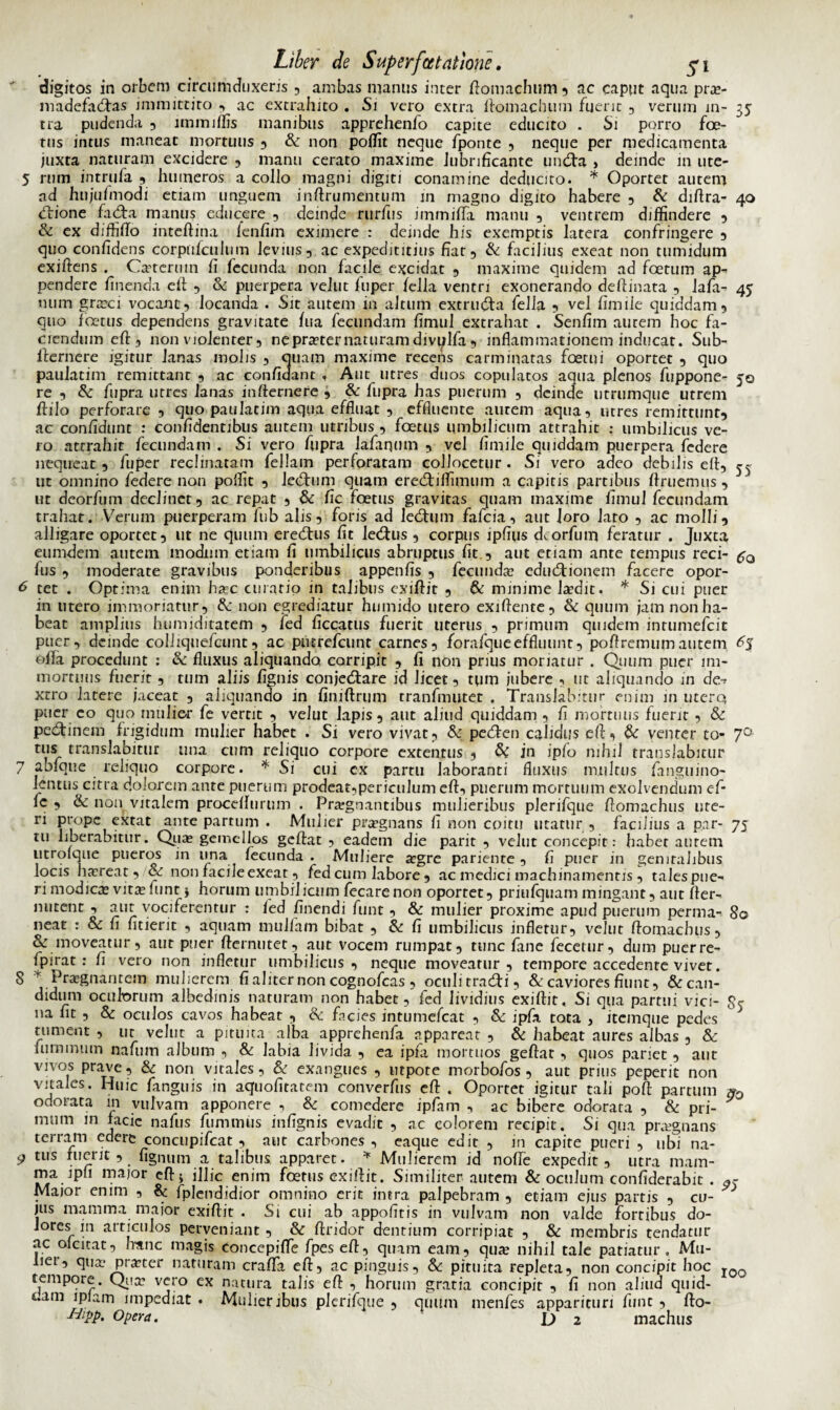 digitos in orbem circumduxeris , ambas manus inter ftomachum 5 ac caput aqua pra?- madefad:as immittito , ac extrahito . Si vero extra ftomachum fuerit , verum in- 35 tra pudenda , lmmiffis manibus apprehenfo capite educito . Si porro foe¬ tus intus maneat mortuus , & non poffit neque fponte , neque per medicamenta juxta naturam excidere , manu cerato maxime lubnficante undfa , deinde m utc- 5 rum intrufa , humeros a collo magni digiti conamine deducito. * Oportet autem ad hujufmodi etiam unguem inftrumentum in magno digito habere , & diftra- 40 <ftione fad:a manus educere , deinde rurfus immiffa manu , ventrem diffindere , & ex diffifto inteftina fenfim eximere : deinde his exemptis latera confringere , quo confidens corpnlculum levius, ac expedititius fiar, & facilius exeat non tumidum exiftens . Ca?termn fi fecunda non facile excidat , maxime quidem ad foetum ap¬ pendere finenda eft , & puerpera vellit fuper fella ventri exonerando de fi i nata , lafa- 45 num gncci vocant, locanda . Sit autem in altum extruefia fella , vel fimile quiddam, quo foetus dependens gravitate fiia fecundam fimul extrahat . Senfim aurem hoc fa¬ ciendum eft , non violenter, ne praeter naturam divulfa, inflammationem inducat. Sub- fiernere igitur lanas molis , quam maxime recens carminatas foetni oportet , quo paulatim remittant , ac confidant , Aut utres duos copulatos aqua plenos fuppone- 50 re , & fupra utres lanas infiernere , & fupra has puerum , deinde utrumque utrem fiilo perforare , quo paulatim aqua effluat , effluente aurem aqua, utres remittunt, ac confidunt : confidentibus autem utribus , foetus umbilicum attrahit : umbilicus ve¬ ro attrahit fecundam . Si vero fupra lafaqum , vel fimile quiddam puerpera federe nequeat , fuper reclinatam feliam perforatam collocetur . Si vero adeo debilis efi, ^ ut omnino federe non poffit , lecfhim quam ere&iffimum a capitis partibus ftruemus , ut deorfum declinet, ac repat , & fic foetus gravitas quam maxime fimul fecundam trahat. Verum puerperam fub alis, foris ad ledtum fafcia, aut loro lato , ac molli, alligare oportet, ut ne quum eredtus fit ledtus , corpus ipfius deorfum feratur . Juxta eumdem autem modum etiam fi umbilicus abruptus fit , aut etiam ante tempus reci- £0 fus , moderate gravibus ponderibus appenfis , fecunda? edudfionem facere opor- 6 tet . Optima enim haec curatio in talibus exiftit , & minime laedit. * Si cui puer in utero immoriatur, &: non egrediatur humido utero exiflence, & quum jam non ha¬ beat amplius humiditatem , fed ficcatus fuerit uterus , primum quidem inrumefcit puer, deinde coiiiquefcunt, ac putrefeunt carnes, forafqueeffluunr, poftremum autem 6$ ofia procedunt : & fluxus aliquando corripit , fi non prius moriatur . Quum puer im¬ mortuus fuerit, tum aliis fignis conjectare id licet, tum iubere , ut aliquando in de-? xcro latere jaceat , aliquando in finiftrum tranfmutet . Translabitur enim in utere* puer eo quo mulier fe vertit , velut lapis, aut aliud quiddam , fi mortuus fuerit , & pectinem frigidum mulier habet . Si vero vivat, & pecten calidus efi, & venter to- 7° tus translabitur una cum reliquo corpore extentus , & in ipfo nihil translabitur 7 abfque reliquo corpore. * Si cui ex partu laboranti fluxus multus fanguino- lentus citra dolorem ante puerum prodeat,periculum eft, puerum mortuum exolvendum ef- Ic , & non vitalem procefttirum . Praegnantibus mulieribus plerifque fiomachus ute¬ ri prope extat ante partum . Mulier praegnans fi non coitu utatur , facilius a par- 75 tu liberabitur. Qua? gemellos geftat , eadem die parit , velut concepit: habet aurem iitrolque pueros in una fecunda . Muliere a?gre pariente , fi puer in genitalibus locis haereat, & non facile exeat, fed cum labore, ac medici machinamentis , talespne- ri modica? vita? iunt * horum umbilicum fecarenon oportet, priufquam mingant, aut fler- nutent , aut vociferentur : fed finendi funt, & mulier proxime apud puerum penna- 80 neat : & fi fitierit , aquam mulfain bibat , & fi umbilicus infletur, velut fiomachus, & moveatur, aut puer fternutet, aut vocem rumpat, tunc fane fecetur, dum puerre- fpirat : fi vero non infletur umbilicus , neque moveatur , tempore accedente vivet. 8 y Praegnantem mulierem fi aliter non cognofcas , oculitracti, & caviores fiunt, &can- didum oculorum albedinis naturam non habet, fed lividius exiftit. Si qua partui vici- na fit , & oculos cavos habeat , & facies intumefeat , & ipfa tota , itemque pedes tument , ut velut a pituita alba apprehenfa appareat , & habeat aures albas , & luminum nafmn album , & labia livida , ea ipfa mortuos geftat , quos pariet, aut vivos prave, & non vitales, & exangues , utpote morbofos , aut prius peperit non vitales. Huic fanguis in aquofitatem converfiis eft . Oportet igitur tali poft partum nQ odorata m vulvam apponere , & comedere ipfam , ac bibere odorata , & pri- 1111,1,1 111 -Jacie nafus fummus infignis evadit , ac eoiorem recipit. Si qua praegnans terram edere concupifcat , aut carbones , eaque edir , in capite pueri , ubi na- 9 tus ruerit , lignum a talibus apparet. * Mulierem id nolle expedit, utra mam- ma ipfi major eft5 illic enim foetus exiftit. Similiter autem & oculum confiderabit . Major enim , & fplendidior omnino erit intra palpebram , etiam ejus partis , cu¬ jus mamma major exiftit . Si cui ab appofitis in vulvam non valde fortibus do¬ lores in articulos perveniant , & ftridor dentium corripiat , & membris tendatur ac oicitat, hanc magis concepiflTe fpes eft, quam eam, qua? nihil tale patiatur. Mu¬ lier, qua? pra?ter naturam crafla eft, ac pinguis, & pituita repleta, non concipit hoc roo tempore. Qua? vero ex natura talis eft , horum gratia concipit , fi non aliud quid¬ dam iplain impediat . Mulieribus plerifque , quum menfes apparituri funt , fto- ■Htpp* Opera. \) 2 machlis