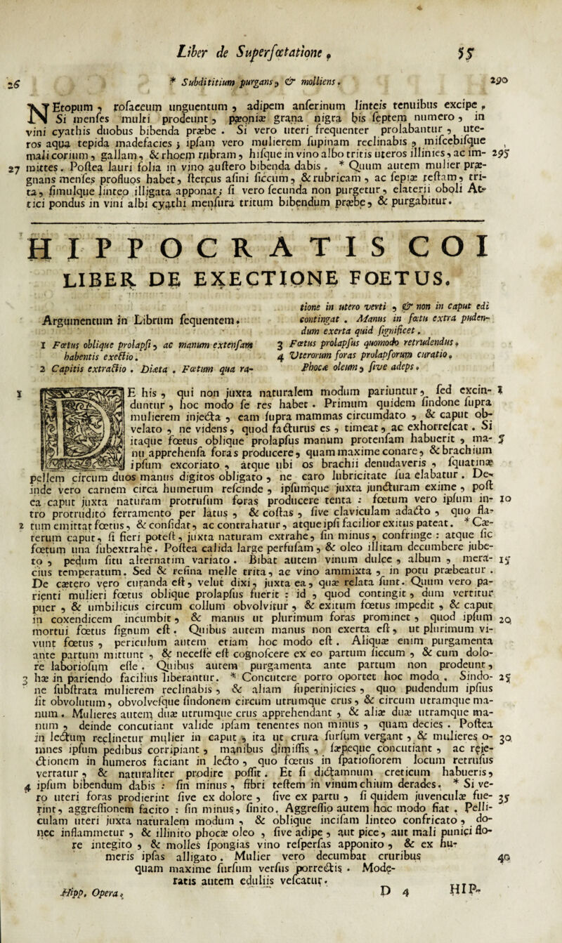 2£0 N Etopum , jrofaeeum unguentum , adipem anferinum linteis tenuibus excipe f _ . Si wenfes muki prodeunt , paeoniae grana nigra bis feptejij numero , in vini cyathis duobus bibenda praebe . Si vero uteri frequenter prolabantur , ute¬ ros aqua tepida madefacies j ipfam vero mulierem fiipinam reclinabis , mifcebifque mali corium , gallam , & rho,em rpbram , hifque in vino albo tritis uteros illimes, ac im- 2^5 27 mittes. Poftea lauri folia in vino ?uftero bibenda dabis . * Quum autem muJier pra:- gtians menfes profluos habet, fterpus afini ficciim, & rubricam, ac fepiae refla m, tri¬ ta, fimulque linteo illigata apponat; fi vero fecunda non purgetur, elaterii oboli At¬ tici pondus in vini albi cyathi menfura tritum bibendum prjebe, & purgabitur. HIPPOCRATIS COI UBER DE EXECTIONE FOETUS. Argumentum in Librum fequentera. 1 Foetus oblique prolapft, ac manum extenfam habentis exeftio. 2 Capitis extraftio . Diaeta . Foetum qua ra- 3 4 tione in utero verti , j& non in caput edi contingat . Manus in fatu extra puden¬ dum exerta quid fignificet, Fatus prolapfus quomodo retrudendus • Vterorum foras prolapforum curatio. Pboc* oleum , ftve adeps * E his, qui non juxta naturalem modum pariuntur, fed excin- ? duntur , hoc modo fe res habet . Primum quidem findone lupra mulierem injeCta , eam lupra mammas circumdato , & caput ob^ velato , ne videns, quod faCturus cs , timeat, ac exhorrefeat. Sl itaque foetus oblique prolapfus manum protenfam habuerit , ma- 5 mi apprehenfa foras producere, quam maxime conare, & brachium ipfum excoriato , atque libi os brachii denudaveris , fquatina? pellem circum duos manus digitos obligato , ne caro Jubricitate fu a elabatur . De^ inde vero carnem circa humerum refemde , ipfumque juxta junChiram exime , pofi nniif iiivri nnfuram Drorrnfum foras oroduceie renta -* foetum vero ipfum in- io ea caput juxta naturam protrufum foras producere tenta -• foetum vero ipfum in tro protrudito ferramento per latus , & coftas , five claviculam adaifta , quo fla? 2 tum emittat foetus, & confidat, ac contrahatur, atque ipfi facilior exitus pateat. * Cx- rerum caput, fi fieri potefl, juxta naturam extrahe, fin minus, confringe : atque fic foetum una fubextrahe. Poftea calida large perfufam, & oleo illitam decumbere jube¬ to , pedum fitu alternarim variato . Bibat autem vinum dulce , album , mera- in¬ cilis temperatum. Sed & refina meile trita, ac vino ammixta , in potu praebeatur . De caetero v^ro curanda efl, velut dixi, juxta ea, quae relata funt. Quum vero pa- rienti mulieri foetus oblique prolapfus fuerit : id , quod contingit, dum vertitur puer , & umbilicus circum collum obvolvitur, & exitum foetus impedit , & caput in coxendicem incumbit, & manus ut plurimum foras prominet , quod ipfum 20 mortui foetus fignum efl. Quibus autem manus non exerta efl, ut plurimum vi¬ vunt foetus , periculum autem etiam hoc modo efl . Aliquae emm purgamenta ante partum mittunt , & necelfe efl cognofcere ex eo partum liccum , & cum dolo¬ re laboriofijm efle. Quibus autem purgamenta ante partum non prodeunt, 3 hae in paricndo facilius liberantur. * Concutere porro oportet hoc modo, Sindo- 25 ne fubfirata mulierem reclinabis , & aliam fuperinjicies , quo pudendum ipfius iit obvolutum, obvolvefque findonem circum utrumque crus, & circum utramque ma¬ num . Mulieres autem duae utrumque crus apprehendant , & aliae dua? utramque ma¬ num , deinde concutiant valide ipfam tenentes non minus , quam decies . Poftea in ledhim reclinetur mulier in caput , ira ut crura furfum vergant, &: mulieres o- 30, liines ipfum pedibus corripiant, manibus dimiflis , faep.eque concutiant , ac reje¬ ctionem in humeros faciant in lecflo , quo foetus in fpatiofiorem locum retrufus verratur, & naturaliter prodire poflit. Et fi diCtamnum creticum habueris, 4 ipfum bibendum dabis : firi minus, fibri teftem in vinumchium derades, * Sive¬ ro uteri foras prodierint five ex dolore , five ex partu , fi quidem juvenculae fue- 35- rint, aggreflionem facito : fin minus, finito. Aggreflio autem hac modo fiat . Pelli¬ culam uteri juxta naturalem modum , & oblique incifam linteo confricato , do¬ nec inflammetur , & illinito phocae oleo , five adipe , aut pice, aut mali punici flo¬ re integito , & molles fpong-ias vino refperfas apponito , & ex hu? meris ipfas alligato. Mulier vero decumbat cruribus 40 quam maxime furfum verfus porre&is . Mode¬ ratis autem eduliis vefcatur. rTT_ P 4 HIP- Hipp. Opera*