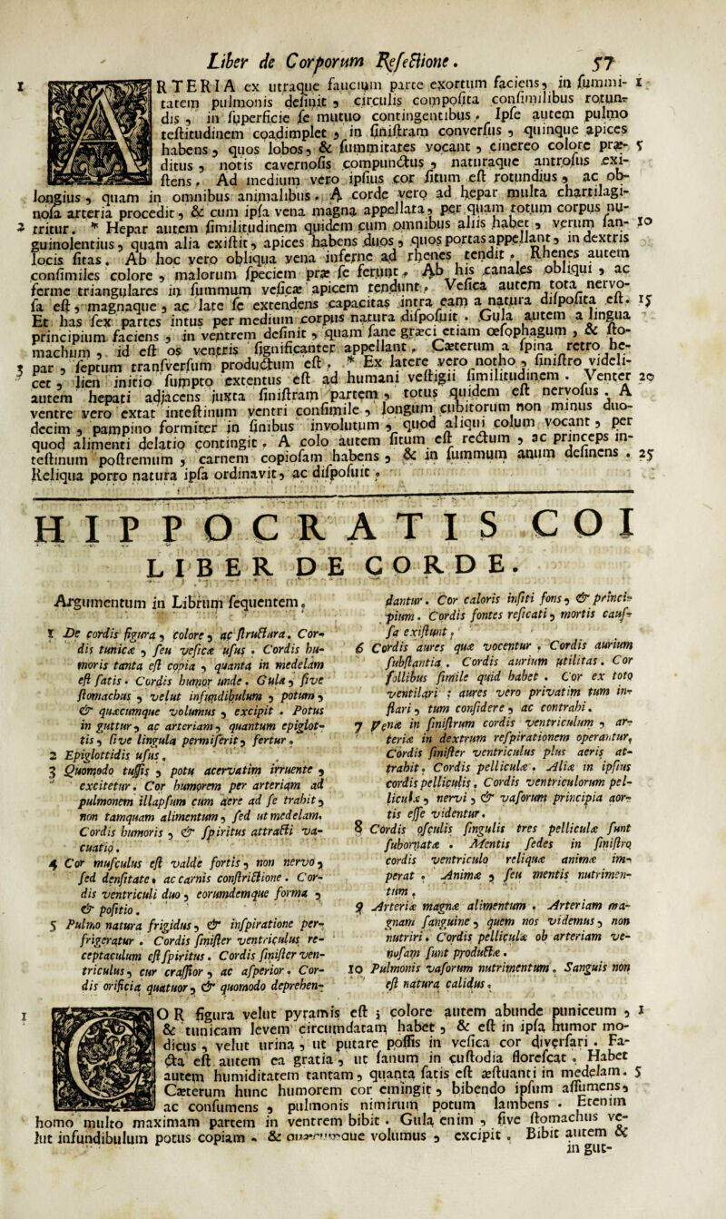 R TER IA ex utraque faucium parce exortum faciens, in fumnii- 1 tatem pulmonis definit , circulis compofita confimilibus rotim* dis, in fyperficie fe mutuo contingentibus , Iple aiitem pulmo tefti.tud.incm cqadimplet , in finiftram converfus , quinque apices habens, quos lobos, & fummitates vocant, cinereo colore prar- V ditus , notis cavcrnofis compunctus 5 naturaque antrplus exi- -r-- -r— ftens. Ad medium vero ipfius cor fitum eft rotundius , ac ob¬ longius , quam in omnibus animalibus. A corde verQ ad hepai multa chartilagi- nola arteria procedit, & cum ipfa vena magna appellata, per quam totum corpus nu- 3 rritur. * Hepar autem Similitudinem quidem cum omnibus alus habet , verum lan- xo guinolentius, quam alia exiftit, apices Rabens duos, quos portas appellant, in dextris locis litas. Ab hoc vero obliqua vena inferne ad rhenes tendit. Rhenes autem confimiles colore, malorum fpecicm pra?fe ferunt. Ab his canales obliqui, ac ferme triangulares in fummum vcGcx apicem tendunt , Velica autem tota nervo- ia eft, magnaque , ac late fe extendens capacitas intra eam a natui a dilpoiita c . $ Et has fex partes intus per medium corpus natura dilpofuit . .Gula autem a lingua principium faciens , in ventrem delinit , quam fane grxci etiam cefophagum , cc lto- machum , id eft os ventris fignificanter appellant. Ceterum a Ipma retro hc- . par , feptum tranfverfum producum eft, f Ex latere vero notho , fimftrovideli- ect, lien initio fumpto extentus eft ad humani veftign fimihtudincm . Venter 20 autem hepati adjacens juxta finiftram partem , totus quidem eft nervofus . A ventre vero extat inteftinum ventri confiipile , longum cubitorum non minus duo¬ decim , pampino formicer in finibus involutum , quod aliqui colum‘/Vocant, per quod alimenti delatio contingit, A colo autem fitum eft redhim , 3 P . r £ teftinum poftremum , carnem copiofam habens, & in fummum anum delinens . 25 Reliqua porro natura ipfa ordinavit, ac difpoiuit, ' HIPPOCRATIS COI L I B ER DE CORDE. Argumentum in Libruifi fequentem. 1 De cordis figura , colore , ac fl rufi ara. Cor- dis tunica , feu yefca ufus • Cordis hu¬ moris tanta efl copia , quanta in medelam eft fatis • Cordis humor unde. Gula , five ftomachus , velut infundibulum , potum, & quacumque volumus , excipit . Potus in guttur, ac arteriam, quantum epiglot¬ tis, Cive lingula permijerit, fertur • 2 Epiglottidis ufus, 3 Quomodo tufis , potu acervatim irruente , excitetur. Cor humorem per arteriam ad pulmonem illapfum cum aere ad fe trahit, non tamquam alimentum, fed ut medelam. Cordis humoris , & fpiritus attraHi va¬ cuat io • 4 Cor mufculus eft valde fortis, non nervo, fed denfltate» ac carnis conftrittione. Cor¬ dis ventriculi duo, eorumdemque forma , dr pofttio. 5 Pulmo natura frigidus, dr infpiratione per¬ frigeratur . Cordis fmifter ventriculus re¬ ceptaculum eft fpiritus. Cordis fmifter ven¬ triculus , cur crafflor , ac afperior. Cor¬ dis orificia quatuor, & quomodo deprehen¬ dantur . Cor caloris infiti fons, & princi¬ pium . Cordis fontes reficati, mortis cauf- fqexiftmt.' 6 Cordis aures qua vocentur . Cordis aurium fubftantia . Cordis aurium ptilitas. Cor follibus fimile quid habet . Cor ex toto ventilari : aures vero privatim tum inr flari, tum confidere , ac contrahi. 7 pena in fmiftrum cordis ventriculum , ar¬ teria in dextrum refpirationem operanturf Cordis fmifter ventriculus plus aeris at¬ trahit. Cordis pellicula. Alia in ipfius cordis pelliculis. Cordis ventriculorum pel¬ licula , nervi, & v a forum principia aor¬ tis effe videntur. 8 Cordis ofculis fngulis tres pellicula funt fubornata . Mentis fedes in fmiftrq cordis ventriculo reliqua anima im-, per at . Anima , feu mentis nutrimen¬ tum . Sf Arteria magna alimentum . Arteriam ma¬ gnam f anguine , quem nos videmus, non nutriri . Cordis pellicula ob arteriam ve- nofam funt produfta. IO Pulmonis vaforum nutrimentum. Sanguis non eft natura calidus, O R figura velut pyramis eft 5 colore a»tem abunde puniceum , 1 & tunicam levem circumdatam habet, & eft in ipfa humor mo¬ dicus , velut urina , ut putare poflis in vefica cor diverfari . Fa- <3:a eft autem ea gratia , ut fanum in cuftodia florefeat . Habet autem humiditatem tantam, quanta fatis eft afthianti in medelam. 5 Ca»terum hunc humorem cor emingit , bibendo ipfiirn afiumens, __ac confumens 5 pulmonis nimirum potum lambens . Eccnim homo multo maximam partem in ventrem bibit . Gula enim , five ftomachus vc- jut infundibulum potus copiam « & oiwnwaue volumus , excipit , Bibit autem oi m gut-