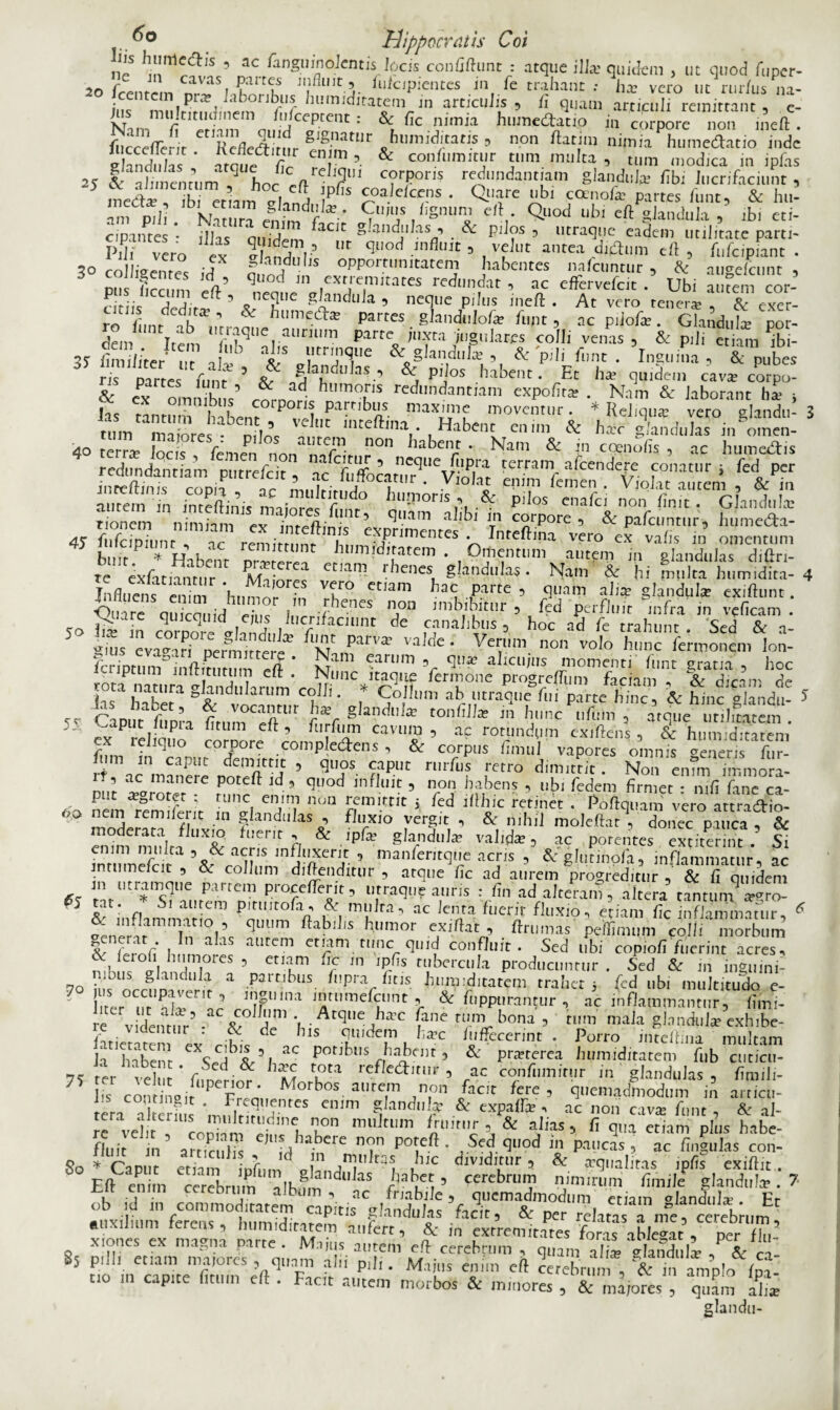 lis himlcclis 5 ac fanguinolentis locis confiftunt : atque ilia: quidem , ut quod fuper- 20 frentrin fldciP*entes Jn & trahant : ha; vero ut rur/usna- ius nPnrn f lmm ldlta^<» ™ articulis , fi quam articuli remittant, e- Nim f i n,S?ant: & flc nunia humetoti.o in corpore non ineft. fucccffe-ir Refleftimr gIgnatnr h timiditatis , non ftatim nimia hume&atio inde 1 ccejie'it. ivcrlectitur enim, & confumitur tum multa , tum modica in ipfis glandulas, atque fic reliqui corporis redundantiam glandul* fib lucnfaciint * 5 meto , ibi etiam 2CI^ T'* ^ c^of* £««' fun? & hu! ani p,Ji. bN?tumen^dto* S'UiS r £,snu,2 C'V Quod ubl cft glandula , ibi eti- c/pantes • illas auidm aClt ^-andulas& pilos , utraque eadem utilitate parti- Pd, vero ex 5¥,nS-5 quod influit , velut antea ditom eft , fufeipiant . ?0 ro ,Vonr?c J g aT,bs opportunitatem habentes nafcuntur , & aueefcunt , 1Z la qU°d ,n ?cxr:r,tates redlI”dat ’ ac effervefeit . Ubi amem cor- otiis dedita* ’ gi?ndlda 5 necjlie P,IlIS Jneft • At vero tener* , & eXer- ^LT ^ & btimeto partes glandulof* funt , ac piiof* . GlandiiI* por- dem Trin lIJ.ra<3l,e aUrnim parte juxta jugulares colli venas , & pili etiam ftii- VmJTe & pili f„nt. ^nguiSa, ? pubes ris partes funt ? a?.’ pdos habent. Et h* quidem cav* corpo- & ex i i ’ * ad- hl,m?.ns «dundantiam expofit* . Nam & laborant h* i las tLtumhahen^P0^!, maX^ moventur. * Reliqua: vero glandii- 3 tum maiores * nilne UC mce^ina • Habent enim & h*c glandulas in omen- 40 terr* locis femen nonS lSr]t n°n habe,!*r ’ Nam & ccenoiis , ac humo&is redundantmm purrefeit , a/Tffocaa^Vlollt tcrram, =><iendere conatur; ferI per inreftinis ronh r L ? f * .Vlo,at ePim femen. Violat autem , & in autem in inteftinis maiora fi ! t° humoris , & pilos cnafci non finit. Glandula: rionem nimiam ex inrefl-i V 5 qnam a lbl in corpore , & parcuntur, humeda- 45 fufcipiunc , ac remirrnnr* N elTPrjmenres • Inteftina vero ex vafis in omentum i.,,. * n ,ac remittunt humiditatem . Omentum autem in Blandulis diftri- te extanmr! et,an’ ' ^nes glandula;. Ram! & i fS h, Jdit 4 Influens enim Inuror in VV° ctlam ‘ae Partc ■> t)uam alia; glandula exiflunt. ■Quare cm icon id ein 1 rienes non imbibitur , fed perfluit infra in veficam . ^ quicquid ejus lucrifaciunt de canalibus , hoc ad fe trahunt. Sed & a- g,us CTa^ff nennirrer^ ** PU'vit vaWe ‘ Veim. volo hunc termonem lon- feriptum inftrtnmm <=■/> * NT™1 9a!um 5r 9lJa? alicujits momenti funt gratia , hoc totaPnatura Nand l ^unc itaque fermone progrefTum faciam , & dicam de inc1 i a£l ra oJ^ndla‘lIIri colli. Collum ab utraque fui parte hinc, & hinc glandu- * 5C Caput* Apra firllW? tf hrc ,X:m ’ »«quc' K 5.. e>aput lupia litum eft, furfum cavum, ac rotundum exiftehs , & hnmdinrpm ex reliquo corpore compledens , & corpus fimul vapores omnis generis fur- S ac nanPere *TM ’ qU4°S ?,apUt r,,rfus ,‘«ro «1™'«« • Non enTm Tnnnori- i. , ac manere poteft id , quod influit , non habens , ubi fedem firmet • mfi fine ca- 6o nemlemi&it S IV n°“ ^ ^ ^ ^ ‘ Pofiqu^ vim aS- II n remd9.ic .ln glandulas , fluxio vergit , & nihil moleftat , donec pauca , & enimmnltiUTo r'1?) & .ipfa: glanduJ* valida:, ac potentes extiterirtt. Si intumefeit collum1*’ nianferjrciy,e acris 5 & glutinpfa, inflammatur, ac intumefcit , &: collum diftenditur , atque fic ad aurem progreditur , & fi quidem Parfem utraque auris : fin ad alteram, altera tantuin argro- 5 i inflimmi n™ PicturcGi& mulra, ac lenta fuent fluxio, etiam fic inflammatur, 6 0 * r i ,5 Cluum ffabilis humor exi flat, ftrumas peiflimum colli morbum , a; autem etiam tunc quid confluit. Sed ubi copiofi fuerint acres, NK a! i ,°rCS 5 etIYni fr w Jpbs rubera,la Producuntur . Sed &: in inguini- 70 K nrrnnl1^ a .p3rnbus. hipra fitis humiditatem trahet i (cd ubi multitudo e- 1 liter ur 'or JJtl,niefcunt ? & fuppurantur , ac inflammantur, fiini- re vident,fr’ ^ \ AtqUe ,ha?C fane n;nV bona 5 n,m maJa glandulae exhibe- fatiente ex nL ^ 11S m I,der uba?c h,fecerint • -Porro inteftina multam Ja habent potibus habent, & pneterea humiditatem fub cuticu- 75 rir Vehit * fimiltW 1 m refIcdt,nir ’ ac confumitur in glandulas , fimili- 7 is c iir ? V Morbos autem non facit fere , quemadmodum in arricu- tera aiterfus rmjSJteS emm qlandl,i/ & expaffe , ac non cav* funt , & al- re velit coninm «;, inCu k°n 11111 tum ftnrn' \ ^ abfs, fi qua etiam plus habe- f|u,t jn artifiilis 'Ii a* Cre n?n po^ * ,d ^l,9d Jn Paucas , ac fingulas con- 8o * Caput etiam infimV aV in]11 blc djvldirnr , Sc crqualitas ipfis exifiit . Eft enim cerebrum albumndl, aS f3 u 5 cerebrum nimirum fimile glandula?. 7 ob id in rommnHiMtpm' ’• ac habile, quemadmodum etiam glandul*. Et L ,!a 1,1 commoditatem capitis glandulas facit, & per relatas a me, cerebrum ssJs'«te pvl- 8S p.lli etiam maiores , quam alii pili. Marus enim eft «rehrum* S&1n“ampIo&l£’ “O m capite fitUm e(l • FacIt »tm morbos & rumores , & ,na,ores , qTram alL glandu-