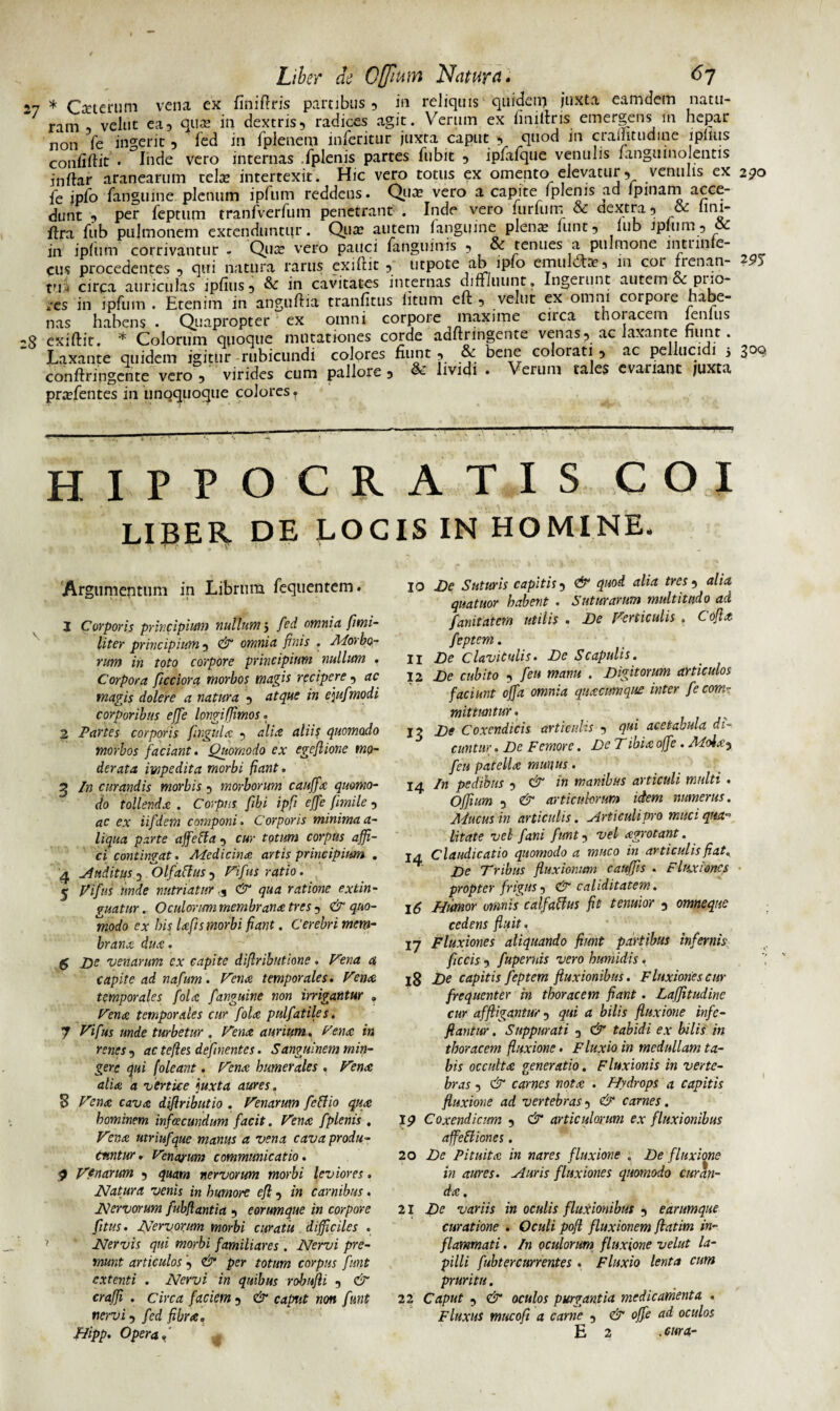 27 * Oeterum vena ex finiflris partibus , in reliquis quidem juxta eamdem natu¬ ram , velut ea5 qua? in dextris, radices agit. Verum ex finilfris emergens in hepar non fe ingerit , fed in fplenem inferitur juxta caput $ quod in craiTitudine iplnis coniiftit . Inde vero internas .fplenis partes fubit , iplafque venulis langumolentis inftar aranearum celse intertexit. Hic vero totus ex omento elevatur, venulis ex 290 fe ipfo fanguine plenum ipfum reddens. Qua? vero a capite (plenis ad (pinam acce¬ dunt , per feptum tranfverfum penetrant . Inde vero (urium & dextra 5 oc lmi- ftra fiib pulmonem extenduntur. Qua? autem (anguine plena? funt, iub ipliim 3 ( in ipfum corrivantur - Qu^ vero pauci fanguinis , & tenues a pulmone lntunle- cus procedentes , qui natura rarus exiftit , utpote ab ipfo emul£ta? 5 m col rrenan- tui circa auriculas ipfius, & in cavitates internas diffluunt. Ingerunt autem & pi;o- res in ipfum . Etenim in anguftia tranfitus (itum eft , venit ex omni corpore habe¬ nas habens . Quapropter ex omni corpore maxime circa thoracem (enlus ,e exiftit. * Colorum cmoque mutationes corde adftringente venas, ac laxante hunt. Laxante quidem igitur rubicundi colores fiunt , & bene colorati , ac pellucidi 5 300, conftringcnte vero, virides cum pallore , & lividi . Verum tales evanant juxta pra?fentes in unoquoque colores? HIPPOCRATIS COI LIBER DE LOCIS IN HOMINE. Argumentum in Librum fequentem. 1 Corporis principium nullum 3 fed omnia fltni- liter principium, & omnia finis . Morbo¬ rum in toto corpore principium nullum . Corpora ficciora morbos magis recipere, ac magis dolere a natura , atque in e\ufmodi corporibus effe longi (fimos. 2 Partes corporis fingula , alia aliis quomodo morbos faciant. Quomodo ex egeflione mo¬ derata impedita morbi fiant. 3 In curandis morbis, morborum cauffa quomo¬ do tollenda . Corpus fibi ipfi effe fimile , ac ex iifdem componi. Corporis minima a- liqua parte affetta , cur totum corpus affi¬ ci contingat. Medicina artis principium . 4 Auditus Olfaflus , Fifus ratio. 5 Vifus unde nutriatur, C'T qua ratione extin- guatur. Oculorum membrana tres , & quo¬ modo ex his lafts morbi fiant. Cerebri mem¬ brana dua. $ De venarum cx capite diflributione. Fena a capite ad nafum. Fena temporales. Fena temporales fola fanguine non irrigantur , Fena temporales cur fola pulfatiles. 7 Vifus unde turbetur . Fena aurium. Fena in renes, ac tefles defluentes. Sanguinem min¬ gere qui (oleant. Fena humerales . Fena alia a vertice \uxta aures. 8 Fena cava diflributio . Fenarum fe&io qua hominem infeeeundum facit. Fena fplenis . Vrna utriufque manus a vena cava produ¬ cuntur. Fenarum communicatio. $ F?narum , quam nervorum morbi leviores. Natura venis in humore efl, in carnibus. Nervorum fubflantia , eorumque in corpore fitus. Nervorum morbi curatu difficiles . Nervis qui morbi familiares . Nervi pre¬ munt articulos , & per totum corpus funt extenti . Nervi in quibus robufli , & crafji . Circa faciem , & caput non funt nervi, fed fibra„ Jtiipp. Opera.' 10 De Suturis capitis, & quod alia tres, alia quatuor habent . Suturarum multitudo ad fanitatem utilis . De Verticulis . Cofia feptem. 11 De Claviculis. De Scapulis. 12 De cubito , feu manu . Digitorum articulos faciunt offa omnia quacumque inter fe com¬ mittuntur . 12 De Coxendicis articulis , qui acetabula di¬ cuntur . De Femore. De Tibia ojfe. Mola, feu patella munus. 14 In pedibus , & in manibus articuli multi . Offium , & articulorum idem numerus. Mucus in articulis. Articulipro muci qua¬ litate vel fani funt, vel agrotant. 14 Claudicatio quomodo a muco in articulis fiat. De Tribus fluxionum cauffis . Fluxiones propter frigus, & caliditatem. 16 Humor omnis calfaftus fit tenuior , omneque cedens fluit. 17 Fluxiones aliquando fiunt partibus infernis ficcis , fupernis vero humidis. 18 De capitis feptem fluxionibus. Fluxiones cur frequenter in thoracem fiant. Lafjitudine cur affligantur, qui a bilis fluxione infe- ftantur. Suppurati , & tabidi ex bilis in thoracem fluxione. Fluxio in medullam ta¬ bis occulta generatio. Fluxionis in verte¬ bras , & carnes nota . Hydrops a capitis fluxione ad vertebras, & carnes. 19 Coxendicum , & articulorum ex fluxionibus affeftiones. 20 De Pituita in nares fluxione . De fluxione in aures. Auris fluxiones quomodo curan¬ da. 21 Dc variis in oculis fluxionibus , earumque curatione . Oculi pofi fluxionem flatim in¬ flammati . In oculorum fluxione velut la¬ pilli fubtercurrentes. Fluxio lenta cum pruritu. 22 Caput , & oculos purgantia medicamenta . Fluxus mucofi a carne , & offe ad oculos E 2 . cura-