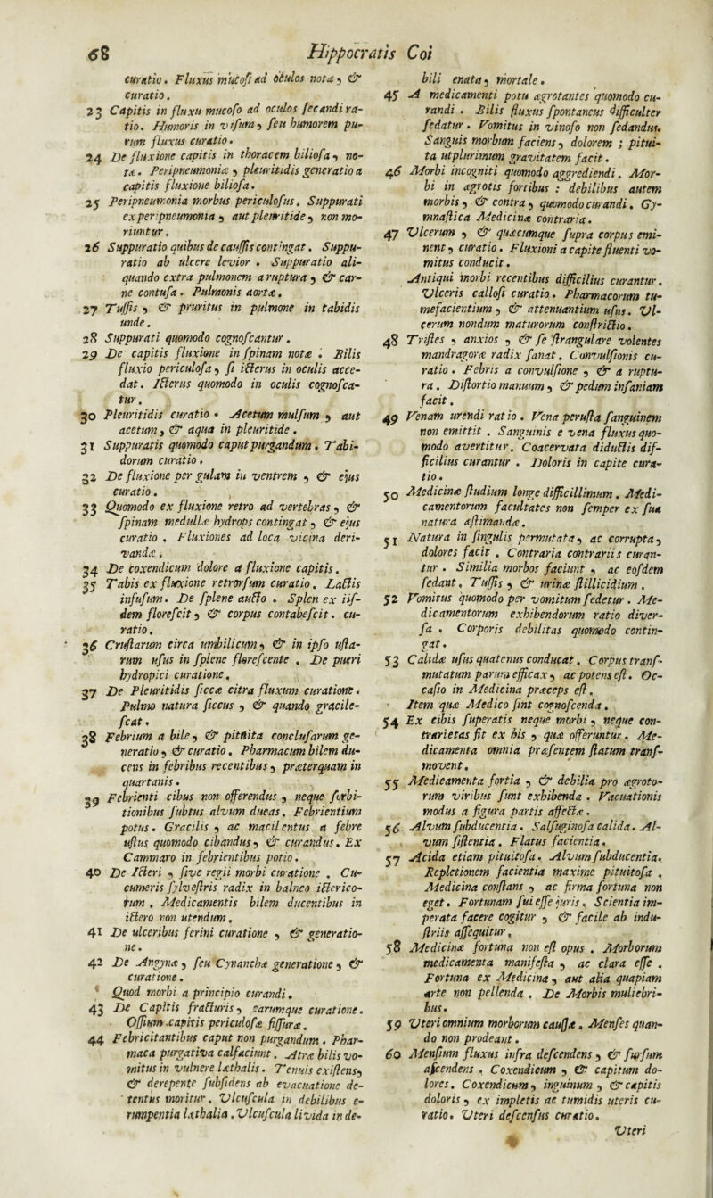 curatio. Fluxus mutofiad ttulos nota-, & curatio. 23 Capitis in fluxu mucofo ad oculos fecandi ra¬ tio. Humoris in vifum , feu humorem pu¬ rum fluxus curatio. 24 De fluxione capitis in thoracem hiliofa 5 no¬ ta. Peripnernionia 3 pleuritidis generatio a capitis fluxione hiliofa. 25 Peripneurr.onia morbus periculofus. Suppurati experipneumonia 3 aut pletwitide 3 non mo¬ riuntur. 2 6 Suppuratio quibus de cauffis contmgat. Suppu¬ ratio ah ulcere levior . Suppuratio ali¬ quando extra pulmonem a ruptura 5 & car¬ ne contufa. Pulmonis aorta;. 27 Tufis , C? pruritus in pulmone in tabidis unde. 2 8 Suppurati quomodo cognofcantur. 29 De capitis fluxione in fpinam nota . Pilis fluxio periculofa 5 ft i Clerus in oculis acce¬ dat. 1'Clerus quomodo in oculis cognofca- tur. 50 Pleuritidis curatio • Acetum mulfum 5 aut acetum y & aqua in pleuritide . 31 Suppuratis quomodo caput purgandum. Tabi¬ dorum curatio. 32 De fluxione per gulam in ventrem 5 & ejus curatio. 33 Quomodo ex fluxione retro ad vertebras 3 & fpinam medulla hydrops contingat 5 & ejus curatio . Fluxiones ad loca vicina deri¬ vanda . 34 De coxendicum dolore a fluxione capitis. 35 Tabis ex fluxione retroi-fum curatio, LaClis infufim. De f plene auClo » Splen ex Hf- dem florefcit 1 & corpus contabefcit. cu¬ ratio . I* Crufiarum circa umbilicum 3 & in ipfo ufla- nm ufus in f plene florefcente . De pueri hydropici curatione. 37 De Pleuritidis fcca citra fluxum curatione. Pulmo natura ficcus 5 & quando gracile- fcat. 38 Febrium a bile •> & pitnita conclufarum ge¬ neratio 5 & curatio. Pharmacum bilem du¬ cens in febribus recentibus 3 pr at er quam in quartanis . 39 Febrienti cibus non offerendus 3 neque furbi- tionibus fubtus alvum ducas. Febrientium potus. Gracilis 3 ac macilentus a febre uflus quomodo cibandus3 & curandus. Ex Cammaro in febrientibus potio. 40 De /cleri 3 five regii morbi curatione . Cu¬ cumeris fylveftris radix in balneo ittcrico- irum , Aiedicamentis bilem ducentibus in iUero non utendum. 41 De ulceribus ferini curatione 3 & generatio¬ ne. 42 De Angyna 5 feu Cynaneba generatione 3 & curatione. 1 Qiiod morbi a principio curandi, 43 De Capitis fraHuns 3 carum que curatione. Ofium .capitis periculofa fiffura. 44 Febricitantibus caput non purgandum . Phar- tnaca purgativa calfaciunt ‘ ^4tra bilis vo¬ mitus in vulnere lathalis. Tenuis exiflens3 & derepente fubfidens ab evacuatione de¬ tentus moritur. Ulcnfcula in debilibus e- rmpentia lathalia. Vlcufcula livida in de¬ bili enata 5 mortale. 45 A medicamenti potu agrotantes quomodo cu¬ randi . Pilis fluxus fpontaneus difficulter fedatur. Vimitus in vinofo non fedandus. Sanguis morbum faciens 3 dolorem ; pitui¬ ta utplunmum gravitatem facit. q.6 A/orbi incogniti quomodo aggrediendi. A/or¬ bi in agi otis fortibus : debilibus autem morbis 3 & contra 5 quomodo curandi. Gy- mnaflica Atedicina contraria. 47 'Ulcerum 3 & quacumque fupra corpus emi¬ nent 3 curatio. Fluxioni a capite fluenti vo¬ mitus conducit. Antiqui morbi recentibus difficilius curantur. Ulceris callofi curatio. Pharmacorum tu¬ mefacientium 3 & attenuantium ufus. Ul¬ cerum nondum maturorum confirifiio. 48 Trifles 3 anxios , & fe fir angui are volentes mandragora radix fanat. Convulfmis cu¬ ratio . Febris a convulfione 5 & a ruptu¬ ra. Diflortio manuum 5 & pedum in fiant am facit. 49 Venam urendi rat io . Vena perufla fawuinem non emittit . Sanguinis e vena fluxus quo¬ modo avertitur. Coacervata diduHis dif¬ ficilius curantur . Doloris in capite cura¬ tio . 50 Medicina /ludium longe difficillimum. Medi¬ camentorum facultates non femper ex fua natura aftimanda. 5! Natura in ftngulis permutata 3 ac corrupta 3 dolores facit . Contraria contrariis curan¬ tur . Similia morbos faciunt 3 ac eofdem f edant, Tufis 3 & mina fi illic idium . 52 Vomitus quomodo per vomitum f edetur. A/e¬ dic amentor um exhibendorum ratio diver- fa , Corporis debilitas quomodo contin¬ eat. 53 Calida ufus quatenus conducat, Corpus tr an f- mutatum parum efficax •> ac potens efi. Oc- cafto in A/edicina praceps efi. Item qua Aie dico fint cognofcenda. 54 Ex cibis fuperatis neque morbi 5 neque con¬ trarie tas fit ex bis 3 qua offeruntur. Me¬ dicamenta omnia prafentem flatum tranfi- tnovent. Medicamenta fortia 3 & debilia pro appoto¬ rum viribus funt exhibenda . Vacuationis modus a figura partis affefta. 56 Afvum fubducentia. Salfuginofa calida. Al¬ vum fi fi entia . Flatus facientia. 57 Acida etiam pituitofa. Alvum fubduc enti a. Depletionem facientia maxime pituitofa , Medicina conflans 3 ac firma fortuna non eget. Fortunam fuieffe juris, Scientia im¬ perata facere cogitur 0 <jr facile ab ir.du- firiis affequitur, 58 Medicina fortuna non efi opus . Morborum medicamenta manifefia 5 ac clara effe . Fortuna ex Medicina 3 aut alia quapiam arte non pellenda . De A/orbis muliebri¬ bus. 59 Uteri omnium morborum caufja. Menfes quan¬ do non prodeant . 60 A/enfum fluxus infra defeendens 5 & furf/m affeendens . Coxendicum 3 & capitum do¬ lores. Coxendicum 3 inguinum 3 & capitis doloris 3 ex impletis ac tumidis uteris cu¬ ratio. Uteri defccnfus curatio. Uteri