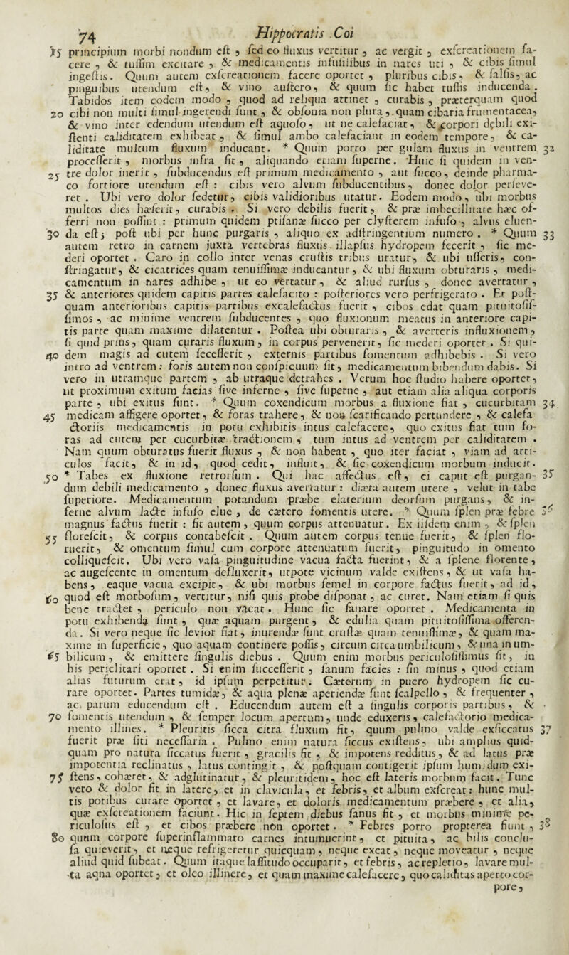 45 X5 principium morbi nondum eft , fcd eo fluxus vertitur , ac vergit , exfcreationem fa¬ cere , & tuffim excitare , & medicamentis infufiiibus m nares uti 9 & cibis fitnul ingeftis. Quum autem exfcreationem facere oportet , pluribus cibis3 & fallis, ac pinguibus utendum eft, & vino auftero, & quum fic habet tuffis inducenda. Tabidos item eodem modo 3 quod ad reliqua attinet 3 curabis 3 praeterquam quod 20 cibi non multi flmul ingerendi fimt 3 & obfonia non pluraquam cibaria frumentacea, & vino inter edendum utendum cft aquofo, ut ne calefaciat, & .corpori dfbili exi- ftenti caliditatem exhibeat, & iimui ambo calefaciant m eodem tempore, & ca- iidirate multum fluxum inducant. * Quum porro per gulam fluxus in ventrem proccflerit , morbus infra fit, aliquando etiam fuperne. Huic li quidem in ven- 2j tre dolor inerit , fubducendus cft primum medicamento , aut fucco, deinde pharma¬ co fortiore utendum eft : cibis vero alvum fubducentibus, donec dolor perfeve- ret . Ubi vero dolor fedetur, cibis validioribus utatur. Eodem modo, tibi morbus multos dies haderit, curabis . Si vero debilis fuerit, & pra imbecillitate ha:c of¬ ferri non poffint : primum quidem ptifana fucco per clyflerem infufo , alvus eluen- 30 da eft5 poft ubi per hunc purgaris , aliquo ex adftringentmm numero. * Quum 33 autem retro in carnem juxta vertebras fluxus illapfus hydropem fecerit , fic me¬ deri oportet . Caro in collo inter venas cruftis tribus uratur, Se ubi ufleris, con- flringatur, & cicatrices quam tenuiffima inducantur, & ubi fluxum obturaris , medi¬ camentum in nares adhibe , ut eo vertatur , Se aliud rurfus , donec avertatur , 35 Se anteriores quidem capitis partes calefacito : pofteriores vero perfrigerato . Et poft- quam anterioribus capitis partibus excalefactus fuerit , cibos edat quam pituitofif- fimos , ac minime ventrem fubducentes , quo fluxionum meatus in anteriore capi¬ tis parte quam maxime dilatentur . Poftea ubi obturaris , & averteris influxionem, fi quidprius, quam curaris fluxum, in corpus pervenerit, fic mederi oportet . Si qui- 40 dem magis ad cutem feceflerit , externis partibus fomentum adhibebis . Si vero intro ad ventrem: foris autem non cpnfpicuum fit, medicamentum bibendum dabis. Si vero in utramque partem , ab utraque detrahes . Verum hoc ftudio habere oportet, nt proximum exitum facias five inferne , five fuperne , aut etiam alia aliqua corporis parte , ubi exitus funt. * Quum coxendicum morbus a fluxione fiat , cucurbitam 34 medicam affigere oportet. Se foras trahere. Se non fcarificando pertundere , Se: calefa dtoriis medicamentis in potu exhibitis intus calefacere, quo exitus fiat tum fo¬ ras ad cutem per cucurbita? 'traditionem , tum intus ad ventrem per caliditatem . Nam quum obturatus fuerit fluxus , & non habeat , quo iter faciat , viam ad arti¬ culos facit, & in id, quod cedit, influit, Se fic coxendicum morbum inducit. 50 * Tabes ex fluxione retrorfum . Qui hac affiedtus eft, ei caput eft purgan- 35 dum debili medicamento , donec fluxus avertatur : diara autem utere , velut in tabe fupenore. Medicamentum potandum prabe elaterium deorfum purgans, Se in¬ ferne alvum ladtc infufo elue , de cetero fomentis utere. * Quum fplen pra febre 3^ magnus' fadhis fuerit : fit autem, quum corpus attenuatur. Ex lildetn enim , & fplen 55 florefcit, Se corpus contabefcit . Quum autem corpus tenue fuerit. Se fplen flo¬ ruerit, Se omentum fimuJ cum corpore attenuatum fuerit, pinguitudo in omento colliquefcit. Ubi vero vafa pinguitudine vacua facta fuerint, Se a fplene florente, ac augefeente in omentum defluxerit, utpote vicinum valde exiftens, Se ut vafa ha¬ bens, eaque vacua excipit. Se ubi morbus femel in corpore facftus fuerit, ad id, 'Uo quod eft morbofum, vertitur, nifl quis probe difponat, ac curet. Nam etiam fi quis bene tradtet , periculo non vacat. Hunc fic lanare oportet . Medicamenta in potu exhibenda funt, qua? aquam purgent. Se edulia quam pituitoiiffima offeren¬ da . Si veroneque fic levior fiat, inurenda? funt crufta? quam tenuiflima?. Se quam ma¬ xime in fuperficie, quo aquam continere poffis, circum circa umbilicum, «Vunainum- ^5 bilicum. Se emittere fingulis diebus . Quum enim morbus pericuIofiflimus fit, in his periclitari oportet . Si enim fuccefterit , fanum facies : fin minus , quod etiam alias futurum erat, id ipfum perpetitur. Ca?terum m puero hydropem fic cu¬ rare oportet. Partes tumidae. Se aqua plenae aperienda’ fiunt fcalpello , Se frequenter , ac parum educendum eft . Educendum autem eft a fingulis corporis partibus, Se ■ 70 fomentis utendum, & femper locum apertum, unde eduxeris, calefactorio medica¬ mento illines. * Pleuritis ficca citra fluxum fit, quum pulmo valde exficcatus 37 fuerit pra1 liti neceflaria . Pulmo enim natura ficcus exiftens, ubi amplius quid¬ quam pro natura ficcatus fuerit, gracilis fit , Se impotens redditus, Se ad latus pra? impotentia reclinatus , latus contingit , Se poftquam contigerit ipfum humi dum exi- ftens •> coharet, & adglurinatur, Se pleuritidem, hoc eft lateris morbum facit. Tunc vero Se dolor fit in latere, et in clavicula, et febris, et album exfereat: hunc mul¬ tis potibus curare oportet , et lavare, et doloris medicamentum prabere , ct alia, qua exfcreationem faciunt. Hic in feptem diebus fanus fit , et morbus miniirfc pe- So quum corpore fuperinfilammato carnes intumuerint, et pituita, ac bilis conclu- fa quieverit, et neque refrigeretur quicquam, neque exeat, neque moveatur , neque aliud quid fubeat. Quum iraquelaffitudooccuparit, etfebris, acreplctio, lavaremul- ta aqna oportet 3 ct oleo illinere, et quam maxime calefacere, quo caliefitas aperto cor¬ pore. ro