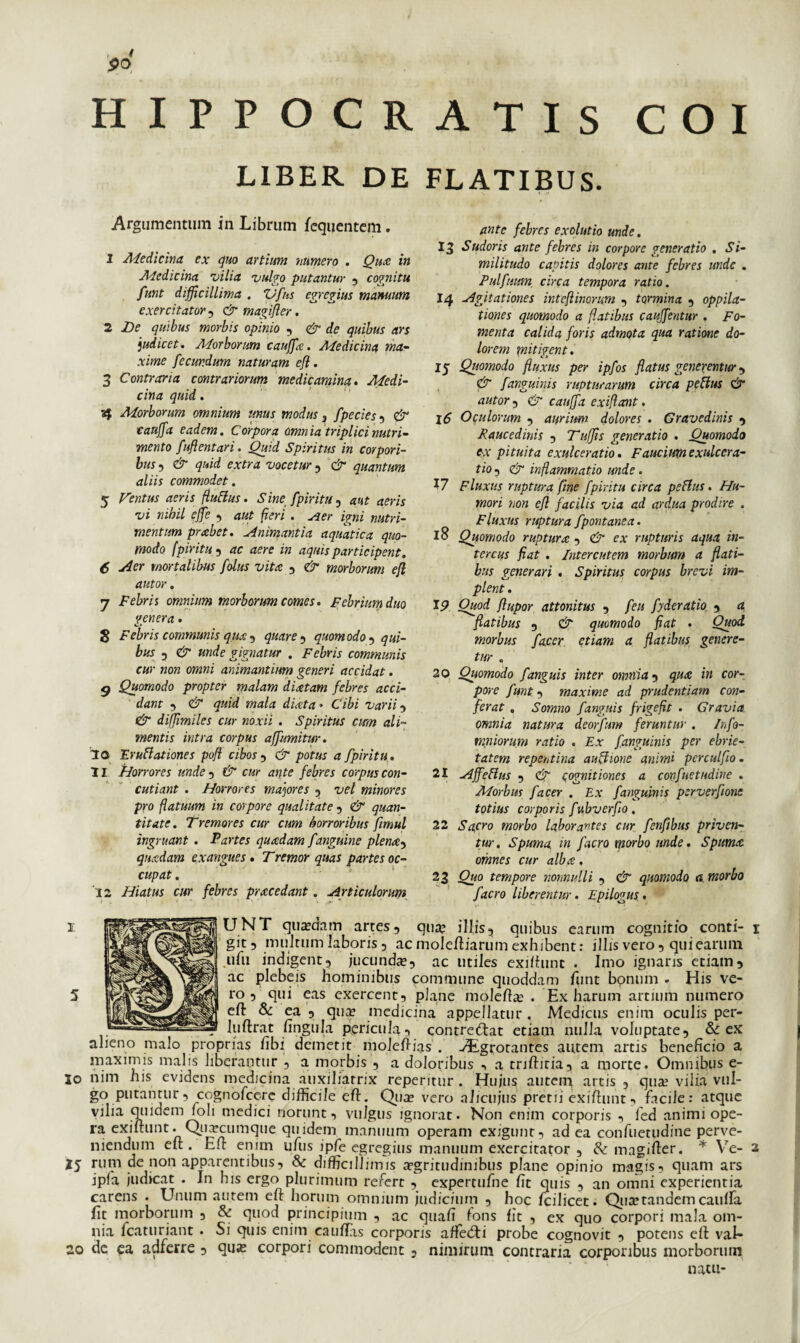 LIBER DE FLATIBUS. Argumentum in Librum fequentem. 1 Medicina ex quo artium numero . Qux in Medicina vilia vulgo putantur , cognitu funt difficillima . Vfus egregius manuum exercitator, & magifler. 2 De quibus morbis opinio , & de quibus ars judicet. Morborum cauffx. Medicina ma¬ xime fecundum naturam efl. 3 Contraria contrariorum medicamina. Medi¬ cina quid. af Morborum omnium unus modus 3 fpecies , & caujfa eadem. Corpora omnia triplici nutri¬ mento fuflentari. Quid Spiritus in corpori¬ bus , & quid extra vocetur , & quantum aliis commodet. 5 Ventus aeris fluflus. Sine fpiritu , aut aeris vi nihil ejfe , aut fieri. yjer igni nutri¬ mentum prxbet. Animantia aquatica quo¬ modo fpiritu , ac aere in aquis participent. 6 Aer mortalibus folus vita , & morborum efl autor. 7 Febri i omnium morborum comes. Febrium duo genera . $ Febris communis qus , quare , quomodo , ga;- bus 5 gignatur . Fe&m communis cur non omni animantium generi accidat. Quomodo propter malam diatam febres acci¬ dant 3 dr mala dixta • Cibi varii , diffimiles cur noxii . Spiritus ctm ali¬ mentis intra corpus affumitur. 10 Erugationes pofi cibos , (jr pofa* fpiritu. 11 Horrores unde , cap ante febres corpus con¬ cutiant . Horrores majores , vel minores pro flatuum in corpore qualitate , e-r g«a»- titate. Tremores cur cum horroribus fimul ingruant . Partes quadam fanguine plena, quadam exangues. Tremor quas partes oc¬ cupat . 12 Hiatus cur febres pracedant. Articulorum ante febres exolutio unde. 13 Sudoris ante febres in corpore generatio . Si¬ militudo capitis dolores ante febres unde . Pulfmrn circa tempora ratio. J4 Agitationes inteftinorum , tormina , oppila¬ tiones quomodo a flatibus cauffentur . Fo¬ menta calida foris admota qua ratione do¬ lorem mitigent. 15 Quomodo fluxus per ipfos flatus generentur , & fanguinis rupturarum circa peUus & autor 5 & cauffa exiflant. 16 Oculorum , aurium dolores . Gravedinis , Raucedinis , Tufjis generatio . Quomodo tx pituita exulceratio. Faucium exulcera¬ tio 5 & inflammatio unde. 17 Fluxus ruptura fine fpiritu circa peHus. Hu¬ mori non efl facilis via ad ardua prodire . Fluxus ruptura fpontanea. 18 Quomodo ruptura -> & ex rupturis aqua in¬ tercus fiat . Interentem morbum a flati¬ bus generari . Spiritus corpus brevi im¬ plent . 19 Ouod flupor attonitus , feu fyderatio , a flatibus 5 & quomodo fiat . Ouod morbus facer etiam a flatibus genere¬ tur . 20 Quomodo f anguis inter omnia5 qux in cor¬ pore funt 5 maxime ad prudentiam con¬ ferat „ Somno fanguis frigefit . Gravia omnia natura deorfum feruntur . Infa- miliorum ratio . Ex fanguinis per ebrie¬ tatem repentina auflione animi pcrculflo. 21 Affeftus , & cognitiones a confuetudine . Morbus facer . Ex fanguinis perverfone totius corporis fubverfio. 22 Sqcro morbo laborantes cur fenflbus priven¬ tur. Spuma in facro morbo unde. Spuma. omnes cur alba, 23 Ouo tempore nonnulli , & quomodo a morbo facro liberentur. Epilogus. 1 UNT quaedam artes, qua? illis, quibus earum cognitio conti¬ git, multum laboris, ac molefliarum exhibent: illis vero, qui earum ufu indigent, jucunda?, ac utiles exilhmc . Imo ignaris etiam, ac plebeis hominibus commune quoddam funt bonum . His ve¬ ro , qui eas exercent, plane molefla? . Ex harum artium numero efl: & ea , quee medicina appellatur , Medicus enim oculis per- luftrat fingula pericula, contredlat etiam nulla voluptate, & ex alieno malo proprias fibi demetit moleflias . vEgrotantes autem artis beneficio a maximis malis liberantur , a morbis , a doloribus a triftitia, a morte. Omnibus e- lo nim his evidens medicina auxiliarrix repentur . Hujus autem artis , qua? vilia vul¬ go putantur, cognofcerc difficile efl. Qua? vero aliciijus pretii exiflunt facile: atque vilia quidem foli medici norunt, vulgus ignorat. Non enim corporis , led animi ope¬ ra exiftunt. Quaiciimque quidem manuum operam exigunt, ad ea confuetudine perve¬ niendum eit. Efl: enim ufus ipfe egregius manuum exercitator , & magiffer. * Ve- 2 Z5 rum de non apparentibus, Sc difficillimis a?gritudinibus plane opinio magis, quam ars jpfa judicat . Jn his ergo plurimum refert , expertufne fit quis , an omni experientia carens . Unum autem efl horum omnium judicium , hoc fcilicet. Qua?tandem caulfa fit morborum , & quod principium , ac quafi fons fit , ex quo corpori mala om¬ nia fcaturiant • Si quis enim caiiflas corporis arfedti probe cognovit , potens efl vaf* 20 de ea adferre , qua? corpori commodent , nimirum contraria corporibus morborum natu-