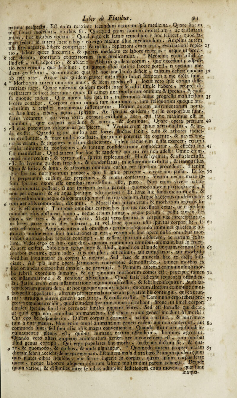 natura perfpeda. E fi enim maxime fecundum naturam ipfa medicina. Q^uareftanm ubi fames mojeftat , morbus fit. Qmcquid enim homini moleftiani 3 ac trutinam infbrt, hoc morbus vocatur . Quod ergo eft famis remedium ? hoelciucet, quod ra- m&n fedar: id aurem facit cibus : eo ergo malum illud medicandum . Ampnus autem u^i fitis urgeat5 bibere compefcit: &rurfus, repletioni evacuatio, evacuationi repie- 25 tio 3 labori quies fuccurrit, & quietis medelam ex labore reperias : atque ut bievi- ? ter dicam 5 contraria contrariorum funt medicamina . Medicina enim pih» a- 1 iud eft , nift adpofitio , & ablatioiv Ablatio quidem eorum , qua? excedunt j adpoii- tio vero eorum, qux deficiunt : qui autem iftud optime facere poteu, is optimus me¬ dicus cenfebitur , quantumque quis ab hoc prxftando dencit 5 tantum dencit quoque 30 ab ipfa arte . Atque hxc quidem prxter inftitiftum futuri termonis a me diota lunt . 4 * Morborum autem omnium unus'', & idem modus eft 5 locus vero iple eomm difte- rentiam facit. Quare videmur quidem morbi inter fe nihil limile habeie 5 proptei .1- verfitatem fcilicet locorum: quum fit tamen una morborum omnium & fpecies, cvcaul- fa quoque eadem. Qua? autem ba?c ipfa fit 3 imfermonis hujus progreftu manjfeftum 3J facere conabor . Corpora enim omnia tum hominum , tum reliquorum quoque ani¬ mantium a triplici nutrimento fuftentantur. Horum autem nutrimentorum nomi¬ na hae funt , cibus, potus, fp irinis . Ac fpiritus quidem , qui m corporibus funt, flatus vocantur : qui vero extra corpora exifuint , aer , qui fane maximus eft in omnibus , qua corpori accidunt & autor , & dominus . Quare opera pretium 4Q k eft ejus potentiam diligentius perfpiqere. * Ventus enim ipups aeris-fludius , & un¬ da exiftit. Quando igitur multus aer fortes ^fludus facit , tum & arbores radici¬ tus evelluntur, & mare undis exaftuar, lpirituum potentia ita cogente, & naves one¬ rarias etiam, & ingentes in altum disjiciente. Talem itaque vmi in ifta excreer, etiam 1 oculis minime fit confpicuus , & tantum confideratione eognolcafur , & effectu luo 4„ fiat manifeftus . Quid autem fine hoc fit tandem? aut cui rei non adefD Omne enim, qtiod inter ccelum, & terram eft, fpiritu repletum eft . Hic & hyemis, &xftatiscatilla eft. In hyeme quidem frigidus, & condenfatus 5 in adare autem mitis , & tranquillus. Quin & Tolis, & luna?, & aftrorum omnium ctirfus per fpiritum procedunt . hrenim igni fpiritus nutrimentum probet, quo fi ignis privetur, vivere non. ponit . ht 10- 5® lis perpetuum curfiim aer perpetuus , & tenuis confervat • Verum neque mare ip- Tum fpiritus exors efle omnibus manifeftum efte, puto . Non enim vivere natan¬ tia animantia poffent, fi non fpirittim participarent : quomodoautem participa 1 ent, fi non per aquam, 8c ex aqua fpiritum adtraberenr ? Et luna? hic fundamentum eft, oe rerrx vehiculum,nequecjuicquam ufquam eft fpiritu vacuum. Atque hadenus quidem quan- 53 (, tum aer aliis commodet, dixunus . * Mortalibus autem vira?, & morborum xgrotisio- ius is eft autor.; Tantaque omnibus corporibus fpiritus necefntas extar-v ut ii quidem omnibus aliis abftinear homo , neque cibum fumat , neque potum ; pofiit tamen clies duos , vel tres , & pliircs ducere . Si cui vero fpiritus m corpus vix intercipiantur, in. brevi parte unius diei intereat , ut vel hinc quanto uftii fpiritus corpori iit , li- e& ceat a?ftimare. AmpJitis autem ab omnrbus operibus aliquando immunes quiefcunt ho¬ mines: multa? enim funt mutationes ip vita, veruin ab hoc opere nulla omnibus mor¬ talibus animantibus requies contingit , ut ceflent fpiritum adducere, ac ruriiim exha¬ lare. Vides ergo ex his, qua? dixi, quanta communio omnibus animantibus in fluen¬ do aere exiftat. Subjiciam igitur mox & illud, quod non aliunde unquamverilimile ht 65 morbos evenire, quam inde , fi is aut plus, aut minus, aut cumulatior, aut morbidis fordibus inquinatior in corpus fe ingerat* Sed ha?c de univerfa hac re ctida fum- ciant. Ad ipfa nunc opera fermonem convertens demonftrabo ., omnes morbos ex 7 hoc oriundos corporibus innafei, ac generari. * Primum autem acommuniffimomor¬ bo febrili exordium futuam , & qui omnium morborum comes eft : prxcipue tamen 70 ex inflammatione , & tenfione abfcefuum . Quod fatis indicant fequentia oftendicu- la y ftatim enim cum inflammatione inguinum abfceflTus, & febrisconfequitur. Sunt au¬ tem febrium genera duo, ut hoc quoque nunc attingam, quorum alterum commune omni¬ bus peftis appellatur, alterum propter malam dixtam privatim his contingit, qui eautun- 8 tur: utriufque autem generis aer autor, & cauffaexiftit. * Communisergo febris pro- pterea omnibus accidit, quod eumdem fpiritum omnes adrrahant, firque,ur fimili corpori iimiles fpiritus. fimiliter permixti fimiles gignant febres . Sed eft fortafte qui dicat, ut quid ergo non omnibus animantibus, fea alicui eorum generi incidunt hi morbi ? Cui ego fic refponderim . Differt corpus a corpore , natura a natura , & nutrimen¬ tum a nutrimento. Non enim omni animantium generi eadem aut non conferunt, aut g0 commoda funt, fed funt alia aliis magis convenientia. Quando igitur aer ejufmodi in¬ quinamentis plenus eft, quibus humana natura offenditur , homines xgrotant. Quando vero alteri cuipiam animantium generi aer inconveniens eft , tum morbus illud gemis corripit. Qui ergo populares fint morbi , hadenus didum fit, & qua- 9 re, & quomodo, & quibus, Sc unde gignantur. * Quomodo autem propter malam dixtam febris accidat,deinceps exponam. Eft autem mala dixta bxc. Primum quidem quum quis plures cibos liquidos, aut ficcos ingerit in corpus, quam ipfum corpus ferre queat , neque laborem aliquem ciborum faltem multitudini parem adjungit. Deinde quum varios, & diffimiles inter fe cibos adfumit: feditionem enim movent, qux fune inxqua»