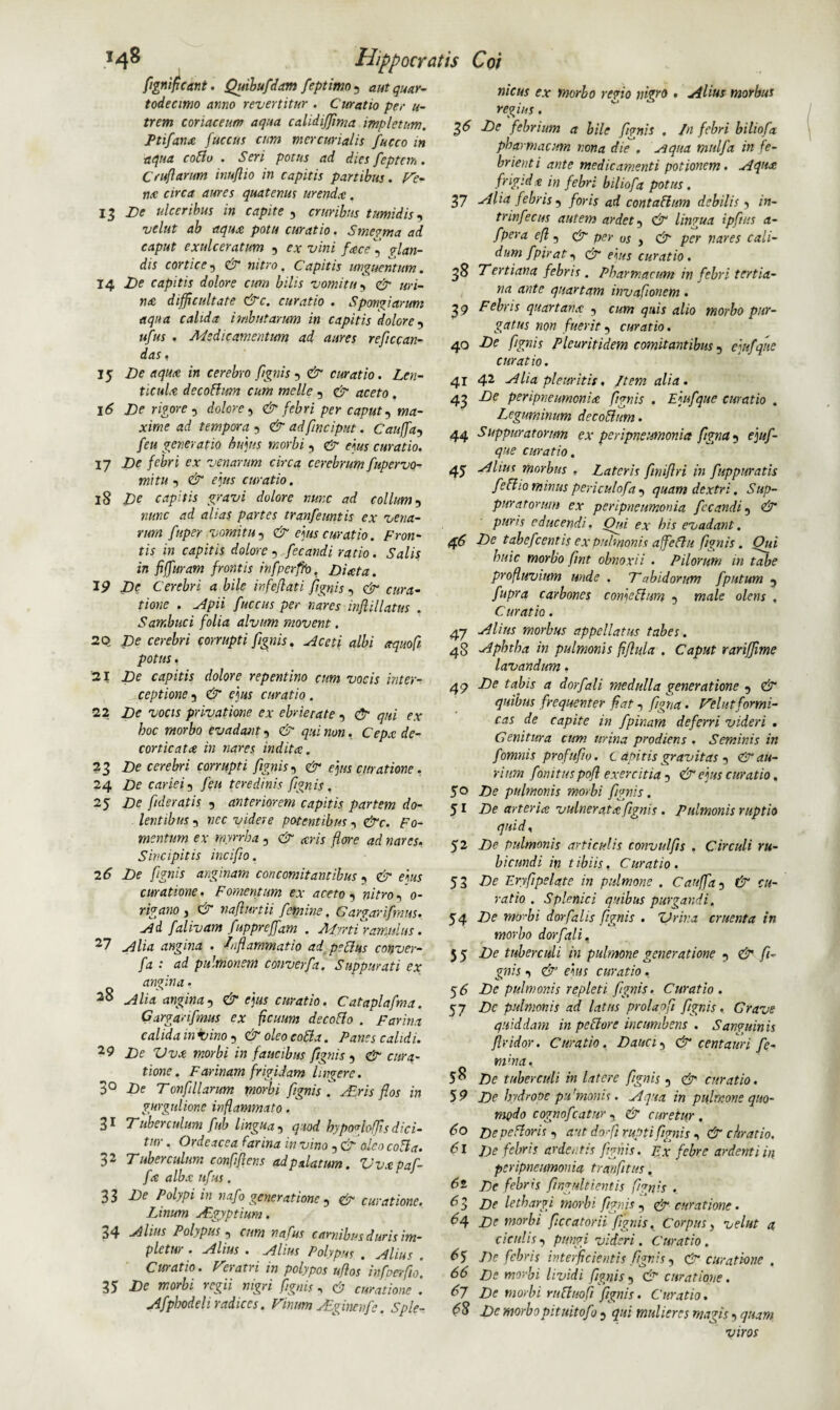 13 17 18 20 21 22 ?3 24 25 27 28 29 3° 31 32 33 34 35 37 3* 39 Hippocratis Coi flgniflcant. Quibufdam feptimo^ autquar- todecimo anno revertitur . Curatio per u- trem coriaceum aqua calidijjinia impletum. Ptifanx fuccus cum mercurialis fucco in aqua collo . Seri potus ad dies foptem . Cruftarum inuflio in capitis partibus. Ve¬ nte circa aures quatenus urenda. De ulceribus in capite 9 cruribus tumidis9 velut ab aqua potu curatio. Smegma ad caput exulceratum 9 ex vini face , pian¬ dis cortice9 & nitro, Capitis unguentum. 14 De capitis dolore cum bilis vomitu9 & uri¬ na difficultate &c. curatio . Spongiarum aqua calida imbutarum in capitis dolore9 ufus . Medicamentum ad aures reficcan- das. 15 De aqua in cerebro fignis9 & curatio. Len¬ ticula decoFlwn cum meile 9 & aceto . 16 De rigore 9 dolore9 & febri per caput9 Ariwe ad tempora -, & adfinciput. Cauffa9 /<?« generatio hujus morbi 9 d* m* curatio. De febri ex venarum circa cerebrum fupervo- mitu 5 d* curatio. De capitis gravi dolore nunc ad collum 9 ««kc a/wf partes tranfeuntis ex vena¬ rum fnper vomitu 9 d « curatio. Fron¬ tis in capitis dolore , fecandi ratio. Salis in fiffuram frontis infpcrffo. Diata. IP jDi? Cerebri a bile infeflati fignis9 d“ fuccus per nares inftillatus . Sambuci folia alvum movent. De cerebri corrupti fignis. albi aquofi potus . -De capitis dolore repentino cum vocis inter¬ ceptione 5 d* eja* curatio. De vocis privatione ex ebrietate 9 & qui ex hoc morbo evadant, & qui non. Cepx de¬ corticata in nares indita. De cerebri corrupti fignis, & ejus curatione. De cariei9 feu teredinis fignis. De fideratis 9 anteriorem capitis partem do¬ lentibus 5 nec videre potentibus 9 &c. Fo¬ mentum ex rnyrrha 9 & ceris flore ad nares, Sincipitis incifio. 26 De fignis anginam concomitantibus , d* ei«x curatione. Fomentum ex aceto 9 mYro9 0- rigano , d* naflurtii femine. Gargarifmus. Ad falivam fuppreffam . Myrtframulus. Alia angina . Inflammatio ad peplus conver- fa : ad pulmonem converfa. Suppurati ex angina. Alia, angina& ejus curatio. Cataplafma. Gargarifmus ex ficuum decoFlo . Farina calida in irino 9 & oleo coFla. Fanes calidi. De Vvx morbi in faucibus fignis 9 & cura¬ tione. Farinam frigidam Ingere. De T onfillanm morbi fignis . Air is flos in gurgulione inflammato. Tuberculum fub lingua 9 quod bypoglofjis dici¬ tur . Ordeacea farina in vino , & (deo colla. Tuberculum confiflens ad palatum. Vvxpaf- fx albx ufus . De Polypi in nafo generatione 9 & curatione. Linum Agyptium. Alius Polypus 9 cum nafus carnibus duris im¬ pletur . Alius . Alius Polypus . Alius . Curatio. Veratri in polypos uflos* infoerflo. De morbi regii nigri fignis , d? curatione . Afpbodeli radices. Vinum Agincnfe. Sple¬ nicus ex morbo reno nigro . Alius morbus regius. De febrium a bile fignis . In febri biliofa pharmacum nona die . Aqua mulfa in fe¬ brient i ante medicamenti potionem. Aqux frigidx in febri biliofa potus. Alia febris 9 foris ad contaflum debilis 9 in- trinfecus autem ardet 9 d“ lingua ipftits a- fpera efl, d“ per us , & per nares cali¬ dum fpirat 9 & ejus curatio . Tertiana febris . Pharmacum in febri tertia¬ na ante quartam invaflonem. Febris quartanx 9 cum quis alio morbo pur¬ gatus non fuerit 9 curatio. 40 De fignis Plcuritidem comitantibus 9 ejufqne curatio. 41 42 Alia pleuritis, Item alia. 43 De peripneurnenix fignis . Ejufque curatio . Leguminum decoFhm. 44 Suppuratorum ex peripneumonia figna 9 ejuf¬ que curatio. 45 -r4lius morbus , Lateris flniflri in fuppuratis feffio minus periculofa9 quam dextri. Sup¬ puratorum ex peripneumonia fecandi 9 & puris educendi. Qui ex his evadant. 46 De tabefeentis ex pulmonis affeflu fignis. Oui huic morbo flnt obnoxii . Pilorum in tabe profluvium unde . Tabidorum fputum 9 fupra carbones comeblurn 9 male olens , Curatio. 47 Alius morbus appellatus tabes. 48 Aphtha in pulmonis fiflula . Caput rarffime lavandum. 49 De tabis a dorfali medulla generatione 9 & quibus frequenter flat 9 figna. Velut formi¬ cas de capite in fpinam deferri videri . Genitura cum urina prodiens . Seminis in f omnis profuflo. C apitis gravitas 9 & au¬ rium fonitus pofl exercitia 9 & ejus curatio. De pulmonis morbi fignis. De arterix vulneratx fignis . Pulmonis ruptio qnidy De pulmonis articulis convulfis , Circuli ru¬ bicundi in t ibiis. Curatio . De Eryfipelate in pulmone . Cauffa 9 & cu¬ ratio . Splenici quibus purgandi. De mo--bi dorfalis fignis . Vriva cruenta in morbo dorfali. De tuberculi in pulmone generatione 9 d* fi¬ gnis 9 & ejus curatio. 56 De pulmonis repleti fignis. Curatio. 57 Dc pulmonis ad latus prolaofl fignis. Grave quiddam in pectore incumbens . Sanguinis flvidor. Curatio. Dauci, & centauri fe¬ ni'na. 58 Dc tuber culi in latere fignis 9 & curatio. 59 De hydrope pu'monis. Aqua in pulmone quo¬ modo cognofcatur 9 & curetur. De pe Flor is 9 aut dofi rupti fignis 9 & c lirat io. De febris ardentis fignis. Ex febre ardenti in peripneumonia tranfitus, De febris flngultientis fignis . _ De lethargi morbi fignis 9 d“ curatione. 64 De morbi ficcatorii fignis. Corpus, veltit a cicutis 9 puwi videri. Curatio. 6% De febris interficientis fignis 9 & curatione . 66 De morbi lividi fignis 9 & curatione. 67 De morbi ruFluofi fignis. Curatio. 68 De morbopituitofo 9 qui mulieres magis 9 quam viros 50 51 52 53 54 55 60 61 6t 62