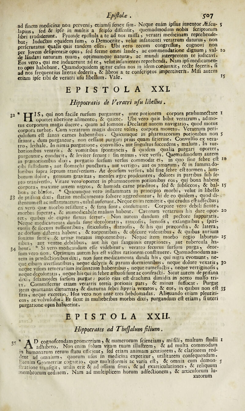 ad finem medicina non perveni, etiam fi fenex fim. Neque enim ipfius inventor -#Lfcu- s lapius, fed & ipfe in multis a feipfo diffenfit, quemadmodum nobis lcriptorum libri tradiderunt. Proinde epiftola a te ad nos milia, veratri medicinam reprehende¬ bat. Indutus equidem fum ? o Democrite, velut infamenti veratrum daturus, non perferutatus qualis quis tandem effies. Ubi vero tecum congreftus, cognovi non per Tovem defipientfe opus , fed ferme omni laude, ac commendatione dignum 5 val- 10 de laudavi naturam tuam, optimumque natura?, ac mundi interpretem te judicavi. Eos vero 5 qui me induxerunt ad te, velutinfanientes reprehendi. Nam ipb medicamen¬ to opus habebant. Quamdoquidem igitur cafus nos in idem conjunxit, recte feceris, 11 ad nos frequentius literas dederis, & libros a te confcriptos impertiveris. Mili autem etiam ipfe tibi de veratri ufu libellum. Vale. ** EPISTOLA XXL Hippocratis de Ver atri ufu libellus. 32 * TTIS, qui non facile rurfum purgantur, ante potionem corpora prahumedare 1 Jrl oportet uberiore alimento, & quiete. Ubi vero quis bibit veratrum, admo¬ tus corporum magis ducere, quam ad lomnos. Declarat autem navigatio, quod motus corpora turbat. Cum veratrum magis ducere voles, corpora moveto. Veratrum peri- culofum eft fanas carnes habentibus. Quicumque in pharmacorum potionibus non 5 fitiunt, dum purgantur, non ceffianc purgari prius quam fiderint. Convulfio ex vera¬ tro, lethale. In nimia purgatione, convulfio, aut fingultus fuccedens , malum. In tur¬ bationibus ventris, & vomitibus fpontaneis, fi quidem qualia purgari oportet, purgentur, conducit, & leviter ferunt: fin minus, vice verfa. Quemadmodum autem in praenotionibus dixi, purgatio furfum verfus commodat ei, in quo fine febre eft 10 cibi faftidium, aut ftomachi pundura, aut vertigo, aut os amarum, & in lummado¬ loribus fupra feptum tranfverlum. At deorfum verfus, ubi fine febre eft tormen, lum¬ borum dolor, genuum gravitas , menfes argre prodeuntes, dolores in partibus iub le- pto tranfverfo. Vitare vero oportet in pharmacorum potionibus eos, qui bona habent corpora-, maxime autem nigros, & humida carne proditos, fed & fubficcos, & bal- 15 bos, ac b!*fos. * Qiicumque vero inflammata in principio morbi, velut in libello de ptifana dixi, ftatim medicamento folvere aggrediuntur, hi de eo quidem , quod di- flentum eft ac inflammatum, nihil auferunt. Neque enim remittit, qui crudus eft adfedus5 ei vero quae morbo rcfiftunt, & lana funr, conlumunt. Corpore vero debih hente, morbus fuperat, & immedicabile malum habent. Ceterum veratrum his dare opor- 20 tet, quibus de capite fluxus fertur. Non aurem dandum eft pedore fuppuratis. Neque medicamenta danda fiint decoloratis 5 raucofis^ lienofis ^ exianguibus 5 lpiri• tuofis & ficcum tuffientibusj fiticulofis, flatuofis, & his qui pra?cordia, & latera, ac dorfum diftenta habent , & torpentibus, & obfcure videntibus , & quibus aurium fonitus fiint, & urina? meatus impotentibus. Neque item morbo regio laboran- 2% tibiis, aut ventre debilibus, aut his qui fanguinis eruptiones, aut tubercula ha- 34 bent. * Si vero medicandum effic videbitur, veratro fecurus furfum purga, deor¬ fum vero non. Optimum autem his eft vidus rationem conftituere. Qiemadmodumau¬ tem in pra?didionibusdixi> non fune medicamenta danda his, qui nigra evomunt, ne¬ que cibum averfantibus, neque delyris & parum dormientibus, neque dolore vexatis, 30 neque vifum temerarium inclinatum habentibus, neque tumefactis, neque vertiginofis, neque decoloratis, neque his qui in febre a?ftuofi funtac confradi. Sicut autem de ptifana dixi, fefamoides furfum purgat: potio ejus eft drachma dimidia in aceto mulio tri¬ ta. Commifcetur etiam veratris tertia potionis pars, & minus fuflfocat. Purgat item quartanas diuturnas> & diuturna febri lipyria vexatos, & eos, in quibus non eft 35 fitis, neque excretio. Hos vero non ante tres hebdomadas. Aliquando etiam pleuriti¬ cos, ac volvulofos. Et ficut in muliebribus morbis dixi, purgandum eft etiam, fi uteri purgatione opus habuerint. EPISTOLA XXII. Hippocrates ad Tbefjalum filium. * AD cognofcendamgeomerriam, & numerorum fcientiam, mi fili, multum ftudii 1 3 f\ adhibeto. Non enim folum vitam tuam illuftrem , & ad multa commodam in humanarum rerum ftatu efficient, fed etiam animam acutiorem, & clariorem red¬ dent ad omnium, quorum ufus in medicina expetitur, utilitatem confequendam. Etenim Geometria? cognitio, qua? multiformis ac varia eft, & omnia cum demon- 5 ftrarione tranfigit, utilis erit & ad offimm fitus, & ad exarticulationes, & reliquum membrorum ordmem. Nam ad multiplicem horum adfedionem, & articulorum lu¬ xatorum