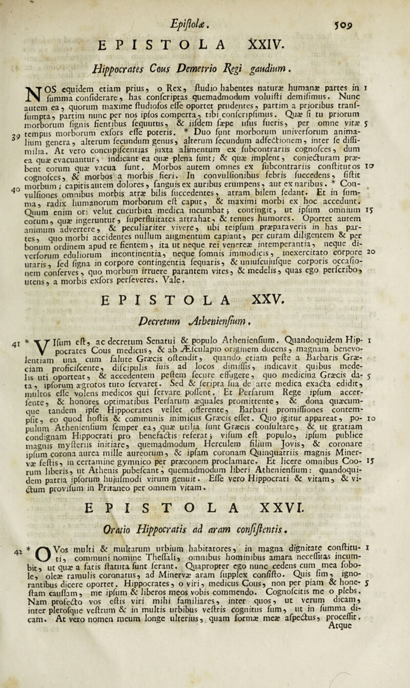 EPISTOLA XXIV. Hippocrates Cous Demetrio R$gt gaudium, NOS equidem etiam prius, o Rex, ftudio habentes natura? humana? partes in 1 fumma confiderare , has confcriptas quemadmodum voluifti demifimus. Nunc autem ea, quorum maxime lludiofos elfe oportet prudentes, partim a prioribus tranf- fumpta, partim nunc per nos ipios comperta, tibi confcnpfimus. Qua fi tu priorum morborum lignis fientibus fequutus, & iifdem fape uftis fueris, per omne vita? 5 ™ tempus morborum exfors elle poteris. * Duo funt morborum univerforum anima- ^ lium genera, alterum fecundum genus, alterum fecundum adfectionem, inter fe dilfi- miliaT At vero concupifcentias juxta, alimentum ex fubcontrarns cognofces, dum ea qua? evacuantur, indicant ea qua plena funtj & qua implent, conjecturam pra- bent eorum qua vacua funt. Morbos autem omnes ex fubcontrariis conftitutos cognofces, & morbos a morbis fieri. In convulfiombus febris fuccedens, fiftit morbum; capitis autem dolores , fanguis ex auribus erumpens, aut ex naribus. * Con- 4° vulfiones omnibus morbis atra bilis fuccedentes, atram bilem ledant. Et in fum¬ ma, radix humanorum morborum efi: caput, & maximi morbi ex hoc accedunt. Ouum enim or:i velut cucurbita medica incumbat j contingit, ut ipfum omnium 15 eorum, qua ingeruntur, fuperfluitates attrahat, & tenues humores. Oportet autem animum advertere, & peculiariter vivere, ubi teipfum praparaveris in has par¬ tes, quo morbi accidentes nullum augmentum capiant, per curam diligentem & per bonum ordinem apud te fientem, ita ut neque rei venerea intemperantia, neque di- verforum eduliorum incontinentia, neque fomnis immodicis, inexercitato corpore 20 utaris, fed figna incorporo contingentia fequaris, & uniufcujufque corporis occafio- nem conferves, quo morbum irruere parantem vites, & medelis, quas ego perfcribo, utens, a morbis exfors perfeveres. Vale, EPISTOLA XXV, Decretum ^ithenienfium * 41 * \Tlfum eft, ac decretum Senatui & populo Athenienfium. Qiiandoquidem Hip- 1 V pocrates Cous medicus, & ab JEfculapio originem ducens, magnam benevo¬ lentiam una cum falute Gracis oftendit, quando etiam pefte a Barbaris Gra- ciam profi cifcente, difcipulis fuis ad locos dimififis, indicavit quibus mede¬ lis uti oporteat, & accedentem pellem fecure effugere, quo medicina Gracis da- 5 ta, ipforum agrotos tuto fervaret. Sed & Icripra fua de arte medica exacta edidit, multos elfe volens medicos qui fervare polfent. Et Perfarum Rege ipfum accer- fente, & honores optimatibus Perfarum aquales promittente, & dona quacum¬ que tandem ipfe Hippocrates vellet offerente. Barbari promilfiones contem- pfit, eo quod hoftis & communis inimicus Gracis eflet. Quo igitur appareat, po- 10 pulum Athenienfium femper ea, qua utilia funt Gracis confultare, & ut gratiam condignam Hippocrati pro benefactis referat j vifum eft populo, ipfum publice magnis myfteriis initiare, quemadmodum Herculem filium Jovis, & coronare ipfum corona aurea mille aureorum, & ipfam coronam Qumquatriis magnis Miner¬ va feftis, in certamine gymnico per praconetn proclamare. Et licere omnibus Coo- 15 rum liberis, ut Athenis pubefcant^ quemadmodum liberi Athenienfium: quandoqui¬ dem patria ipforum hujufmodi virum genuit. Elfe vero Hippocrati & vitam, & vi¬ ctum provifum in Pritajieo per omnem vitam. EPISTOLA XXVI. Oratio Hippocratis ad aram confiftentis. * Vos multi & multarum urbium habitatores, in magna dignitate conftitti- 1 ti, communi nomine Thelfali, omnibus hominibus amara necelfitas incum¬ bit, ut qua a fatis ftatuta funt ferant. Quapropter ego nunc cedens cum mea fobo- le, olea ramulis coronatus, ad Minerva aram fupplex confifto. Quis fim, igno¬ rantibus dicere oportet. Hippocrates, o viri, medicus Cous, non per piam & hone- 5 ftam cauflam, me ipfum & liberos meos vobis commendo. Cognofcitis me o plebs. Nam profecto vos eftis viri mihi familiares, inter quos, ut verum dicam, inter plerofque veftrum & in multis urbibus vellris cognitus funi, ut in fumma di¬ cam. At vero nomen meum longe ulterius, quam forma mea afpectus, procellit. Atque