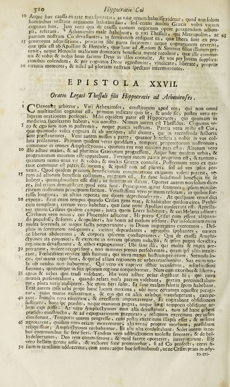omni vero re- 16 Atque ha;c canfiTa exarte meafamtat.s, acvtt? orfumbabuiflevidetur, quod non folum hominibus veftrain regionem habitantibus, fed etiam multis Grxcs vobis vicum cognitus fum. J.im vero qua de caiifla tantum negotium opere peragendum adfum- pii, referam. *Athen,enfes maie habebunt, Q viri Theffali, qm Metropolim ac 4t patriam notam Co devaftantes, m fervitutein redigunt ea, qua hbera fum ex Dr£ 3 15 genitorum adquifitione, privatnn fibi parta facientes: neque cognationem revent? quai ipfis eft ab Apo Ime & Hercule, que'lane ad innn & Sunimn'fiSorumper’ vemt, eque Hercnhs malorum domitoris beneficia mente recolunt, qu“i |e commu¬ nis & vobis & nobis bene faciens Deus in illos contulit. At vos ^rtovem fupXa- nonibus colendum, & per cognatos Deos eeredimim vindinro i,C luppiica ao virtutis memores, & nihil ad gloriam veftrail IpeCtaus intermittenti 5 propr,a; EPISTOLA XXVII. Oratio Legati Tbejjali filii Hippocratis ad jitbenienfes. 1 Onvenfre arbitror;, Viri Athenienfes, condit,itum apud vos, qui non Vj multitudini cognitus eft, primum indicare quis fit, & unde fit, poftea ve.o liquam orationem perfequi. Mibi equidem pater eft Hippocrates, qui quantam in medie,na facultatem habeat, vosuoviftis. Nomen autem eft Theftalus. Cognitus ve- 5 ro & ego Ium non m poftremis, neque paucis veftrum. Patria vero mihi eft Cos, quar quomodo vobis cognata fit ab antiquo, alii dicunt, q,„ in recenfenda hiftoria tunt pratftantiores. Veni autem miilus a patre, quatuor beneficia a nobis in vos col- atmmn p l,rlIS* rimuin quidem vetus quoddam , tempore progenitorum noftrorum , commune in omnes Amphidyonas, quorum vos non minima pars eftis. Alterum vero illo acihuc maius, &. ad plurimos Gratcorum progrefliim. Atque hac quidem urbis, & progenitorum meorum eiie apparebunt. I ertium autem patris proprium eft, & tantum, quantum nemo unus vir & vobis, & multis Griccis contulit. Poftremum vero ex qua¬ tuor commune eft putris & meum, & qnad non ad plures, fcd ad vos iplos per- venit. Quod quidem priorum beneficiorum comparatione exiguum videri poterit, ve- 5 f’1?1 ad aliorum beneficia collatum, magnum eft. Er fane hujufmodi beneficia iic fe habenr, quemadmodum efle dixi, ut fummatim dicam. Oportet autem nonfolumdice¬ re, fed etiam demonftrare quod vera funt. Principium igitnr fermonis, ipfumminifte- riornm noftrorum principium fac, am . Vetuftiffima vero primum referam, fn qmbus for- -o i±t t0ngHrr,at’enfm «“* r ‘1i-‘Cere ^henefentis. At qmfquamvetus dici W expetit. Erat enim tempus quando Cnfata gens erat, & habitabat quidem circa Pythi¬ cum temp,um i tertam veio nabebat, quai iane nunc Apollini confecrata eft. Appella¬ tur autem Crifeus quidem campus, juxta quem Locri habitant, & cuiMelamaadfunt: Cirrhaeus vero mons, cui Phocenfes adjacent. Hi porro Crifci cum effent aliqnan- do populoii, &ioires , ccopulenti, his bonis ad malum ufifunt. Perinfolentiamenim 25 multa hoLrenda ac iniqua fadta perpetrarunt, in Deum impietatem exercentes * Del- pno.*> m I ervi tutem redigentes , vicinos depraedantes , agricolas lpoliantes , uxores ac libeios abducentes , & corpora ipforum conftuprantes. Qua de cauda Amphi- dyones ira commoti, & exercitu in terram ipforum mdudo, &ipfius pugna deviCtis, regionem devaftarunt, & urbes expugnarunt: Ubi fane illi, qui multa & impia per- >° pctia.runt, mnereacceptilunt, non minores poenas perfolventes, quam ipli aliis intule* rant. Foelicilsuni vero ex lplis ruerunt , qui intra manus hoftiumperierunt. Secundo lo¬ co, qui manu capti funt, &quiad aliam regionem ac urbestranfiverunt. Sua enim ma¬ la ob oculos non habuerunt. Qui vero ex captivis ifthic manfernnt, infoelicilfimi fuerunt, quicumque infua ipforum regione torquebantur. Nam cum uxoribus & liberis, agi os & urbes igni tradi videbant. His vero adhuc pejus degebant hi, qni intra moenia perieverabant, quando relata mala partim videbant, parrim percumCtaban- uir, plura veris audientes» Sic enim heri folet. Et fane malam/alutis fpem habebant, fcrat autem lpiis urbs prope hunc locum maxima , ubi nunc certamen equeftre peragi- tui , cujus muros exfluxerant, & eos qui ex aliis urbibus transfugerant, excepe- 40 rant. Inutilia vero ejecerant, & neceffaria importaverant. Et cogitabant obfidionem luitinere, bonaipepraediti, nequemamuup pugna, neque longi temporis obfidione ur- hem capi pone . _/\.t vero Amphictyones tum alia devaftarunt, tum’ad hanc urbem pra?lidio conlmicto , & ad expugnationem praeparato , reliquum exercitum per urbes dimnerunt. L emporis autem progrelfu , cum peftis exercitum illapfa e/Tet , & milites 45 ^grotairnt, quidam vero etiam morerentur, alii vero, propter morbum, pnefidium reliqument j Amphidyones turbabantur. Et alii alia confultabant» Solet autem inre- bus communibus fie fere fieri. Tandem vero adftriCtionem molefte ferentes, & de bel- Jode perantes, Deo rem commiferunt, & quid facere oporteret, interrogarunt. Ille Yero . 1 **?gciere judit, & viCtores fore promittebat , fi ad Co profecAi , cervi fi- yo lium m auxilium adducerent, cum auro:atque hocfeftinabundi, utneCrifa?i prius in ady¬ to tri-