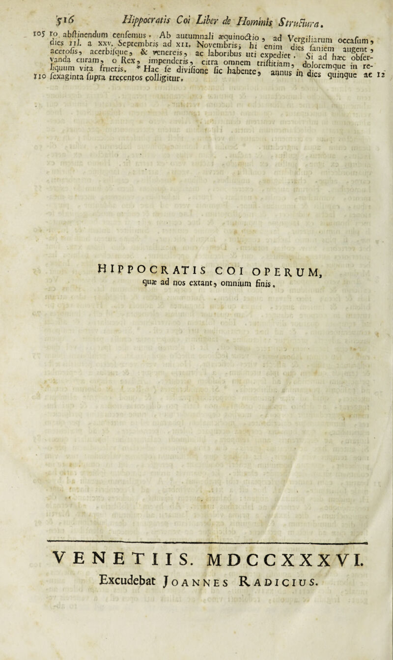 S'6 Hippocratis Coi Liber de Hominis Structura. 105 ro. abftinendum cenfemus • Ab autumnali sequinodio , ad Ventilin-m» «'« * **vSeptembri? ad xu, Novembris, h, enim dS in l ’ acerofc, acerbifque, & venereis, ac laboribus uti expediet Siad Lc obfer! yancia curam5 o Rex? impendcriSs citra omnem triftitnm ^„1 liqtium vita frueris. * Hac fe divifione fic habcuter annus’(nd^fcmi3ue rC' , no fexaginta fupra trecentos colligitur. ’ a°nlls ‘n dles <l«mque ac n HIPPOCRATIS COI OPERUM, 9U* ac* nos extant, omnium finis. J I VENETUS. MDCCXXXVI. Excudebat Joannes Radicius.