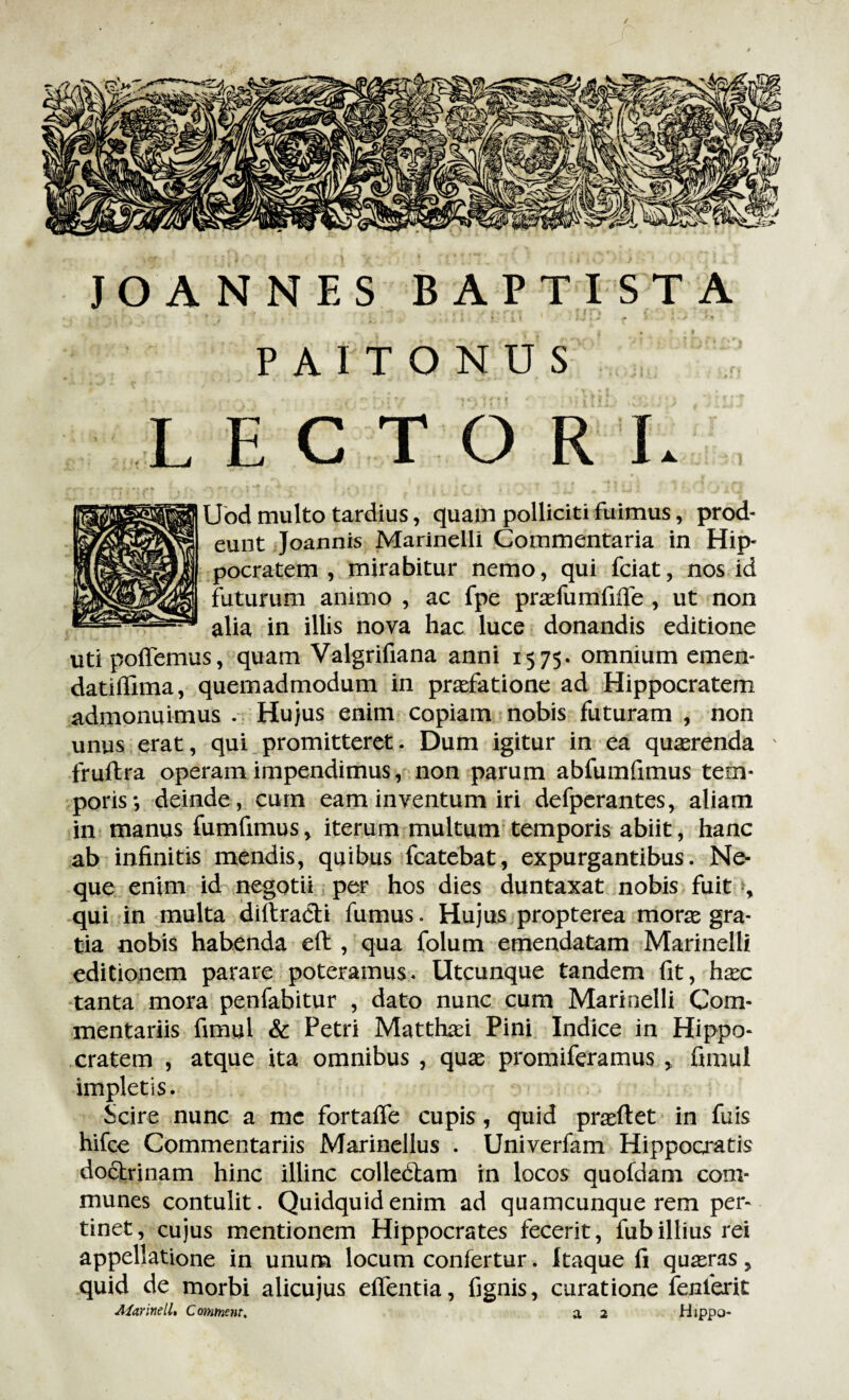/ JOANNES BAPTISTA v . . . v - (v ri i . ? Jf l , : ... . . • 1 I ‘U» • W f < • • - > * PAITONUS LECTORL Uod multo tardius, quam polliciti fuimus, prod¬ eunt Joannis Marinelli Commentaria in Hip¬ pocratem , mirabitur nemo, qui fciat, nos id futurum animo , ac fpe praefumfiife , ut non alia in illis nova hac luce donandis editione utipoffemus, quam Valgrifiana anni 1575- omnium emen- datiffima, quemadmodum in praefatione ad Hippocratem admonuimus . Hujus enim copiam nobis futuram , non unus erat, qui promitteret. Dum igitur in ea quaerenda fruftra operam impendimus, non parum abfumfimus tem¬ poris*, deinde, cum eam inventum iri defperantes, aliam in manus fumfimus, iterum multum temporis abiit, hanc ab infinitis mendis, quibus fcatebat, expurgantibus. Ne¬ que enim id negotii per hos dies duntaxat nobis fuit , qui in multa diitracH fumus. Hujus propterea morae gra¬ tia nobis habenda eft , qua folum emendatam Marinelli editionem parare poteramus. Utcunque tandem fit, haec tanta mora penfabitur , dato nunc cum Marinelli Com¬ mentariis fimul & Petri Matthaei Pini Indice in Hippo¬ cratem , atque ita omnibus , quae promiferamus > fimul impletis. Scire nunc a me fortaife cupis , quid praedet in fuis hifce Commentariis Marinellus . Univerfam Hippocratis doctrinam hinc illinc colledtam in locos quofdam com¬ munes contulit. Quidquid enim ad quamcunque rem per¬ tinet, cujus mentionem Hippocrates fecerit, fubillius rei appellatione in unum locum confertur. Itaque fi quaeras, quid de morbi alicujus effentia, fignis, curatione fenlerit
