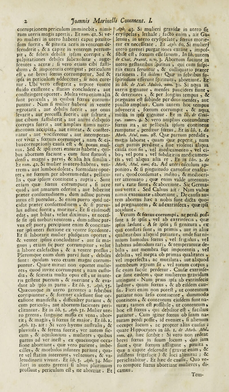 corruptionem periculum imminebit, nimi¬ rum uteris magis apertis. Et num. 41. Si ve¬ ro mulieri in utero habenti caput pituito- fum fuerit, & pituita acris in ventrem de- fcenderit , &a capite in ventrem perrum¬ pit , & febris debilis ipfam corripit , & palpitationes debiles fubexoluta , auge- fcentes , acuta? ; fi vero etiam cibi fafti- dium , & impotentia corripiat, periculum eft , ne brevi foetus corrumpatur. Sed & ipfa in periculum adducetur, fi non cure¬ tur . Ubi vero effugerit , utpote ventre fluido exiffente , flarim concludere , aut conftringere oportet. Multa vero etiam alia funt pericula , in quibus foetus corrum¬ puntur . Nam fi mulier habens in ventre agrotarit , aut debilis fuerit , aut onus levarit, aut perculTa fuerit, aut faltarit , aut cibum faftidierit , aut animi deliquio correpta fuerit , aut amplius nimis nutri¬ mentum accipiat, aut timeat, & confter- natur , aut vociferetur , aut intemperan¬ ter vivat , foetum corrumpet 3 nam & ci- buscorruptionis caufa eft , & potus mul¬ tus. Sed & ipfiuteri naturas habent, qui¬ bus abortum faciunt , cum funt flatuofi , denfi, magni , parvi, & alia his fimilia . Et num. 42. Si mulier in utero habens, ven¬ trem , aut lumbos doleat, formidareopor- tet, ne foetum per abortumedat, pellicu¬ lis , qua? ipfum continent , ruptis . Sunt etiam qua? foetus corrumpunt , fi acre quid, aut amarum ederint , aut biberint pra?ter confuetudinem, dum adhuc parvus intus eft puerulus. Si enim puero quid ac¬ cidat pra?ter confuetudinem , & fi parvu¬ lus adhuc fuerit, moritur. Et fi ejufmodi edat, aut bibat, velut diximus, utnecef- fe fit ipfi turbari ventrem , dum adhuc par¬ vus eft puer 5 percipiunt enim & concitan¬ tur ipfi uteri fluxione ex ventre fece dente. Et fi Jaborarit mulier plufquam oportet , & venter ipfius concludatur , aut fit ma¬ gnus 3 etiam fic puer corrumpitur , velut a labore calefactus , & a ventre prefTus . Plerumque enim dum parvi funt, debiles funt: quidam vero etiam magni corrum¬ puntur. Quare mirari non oportet mulie¬ res, quod invite corrumpant 5 nam cufto- dia, & fcientia multa opus eft, ut imite¬ ris geftent puerum , & nutriant , & eva¬ dant ab ipfo in partu . Et lib. 5. ^pb. 55. Quacunque in utero gerentes a febribus corripiuntur, & fortiter calefiunt fine oc- cafione manifefta , difficulter parmnt , & cum periculo, aut abortum facientes peri¬ clitantur. Et in lib. 5. slph.31. Mulier ute¬ ro gerens, fanguine miftb ex vena, abor¬ tit 3 &: magis, fi foetus fit major. Et lib. 2. u4pb. 12. ait: Si vero hyems atiftralis, & pluviofa, & ferena fuerit, ver autem fic- cum , & aquilonium , mulieres , quibus partus ad ver ineft , ex quacunque occa- fione abortiunt, qua? vero parient, imbe¬ cilles, & morbidos infantes pariunt 3 qua¬ re vel ftatim intereunt, vel tenues, & va¬ letudinarii vivunt. Et lib. 5. ^pb. 34. Mu¬ lieri in utefo gerenti fi alvus plurimum profluat, periculum eft, ne abortiat. Et slpb. 43. Si mulieri gravida? in utero fit eryfipelas, lethale ; fad:o enim , ait Ga¬ lenus, in utero eryfipeiute , foetus morie¬ tur ex neceffitate . Et siph. 60. Si mulieri utero gerenti purgationes exeant , impof- fibile eft, foetum efle fanum . In lib, autem de Coae. Prmot. m n,. 3. Abortum faciunt in utero geftanribus fpiritus , qui cum fufpi- riis extra feruntur , & colliquatio pra?ter rationem . Et ibidem: Qua? in febribus fu- fpiriofum efferunt fpintum, abortiunt. Et in lib, de Nat. Mulieb, num. 30. Si aqua in uteris gignatur , menfes pauciores fiunt y & deteriores , & per longius tempus , & pragnans eft fubinde per duos menfes, aut paullo amplius. Cum autem hoc tempus advenerit , foetum corrumpit , & aqua, mirka in ipfa gignitur . Et m lib. de Geni- tux. numer. 9. Si vero amplius contundatur foetus ira , ut pellicula ipfum continens rumpatur , perditur foetus. Et in lib. 1. de Morb. Mul. num. 98. Qua? partum perdidit 5 magis laborat , quam qua? peperit 3 nam cum partus perditur , fine violenti aliqua caufa non fic , vel medicamento , vel ci¬ bo, vel potu , vel fnbdititiis medicamen¬ tis , vel aliqua alia re . Et in libr. 2. de Morb. Mul. num. 62. Ad uteri o/culum ap¬ ponito, & fi pinguitudo carnofior enafea- tur, quodeonfumat, indito, & mediocri¬ ter attenuato ; qua? enim valde attenuan¬ tur, rara? fiunt, &abortiunt. SicGerma- nus vertit . Sed Calvus ait : Nam vulvae nimis extenuata?,abortiunt, Decaufisau- tem abortus hac a nobis funt di6ta quo¬ ad pragnantem, & adexcrinfeca, quaipfi accidunt. Verum & foetus corrumpi, ac perdi poC- fnnt a fe ipfis , vel ab extnnfecis , qua jpfos ladant. A fe ipfis 3 fi genitura , ex qua conflati funt, in primis , aut in aliis qualitatibus aliquid patiatur, unde fiat ni¬ mium humidus foetus , vel frigidus , vel habitus admodum rari, & temperatura de¬ bilis , aut membra fiat impotentia , vel debilia, vel inepta ob primas qualitates , vel imperfetfta, ac mutilata, aut aliquod membrum agrum fit , vel totum corpus 3 fic enim facile perdetur . Caufa extrinfe- ca funt eadem , qua mulierem gravidam attingunt • Nam prius ipfa ab extrinfecis laditur, quam foetus , 8c ab eifdem cau- fis. Fieri enim non poteft , ut contentum patiatur non lafo continente , dummodo continens, & contentum ejufdem funt na¬ tura 3 tamen eft poffibile, ut contentum * hoc eft foetus , qui debilior eft , facilius patiatur . Cum igitur foetus ob fuam na¬ turam perdi poflit, id eveniet, fi alienum occupet locum , ac propter alias caufas ; quare Hippocrates in lib. 1. de Alorb. Mul. num. 49. hac fcribit : Si vero non redeac brevi foetus in fiium locum , duo jam fiunt , qua foetum affligunt , pituita , qua a capite defeendit (gravat enim, & infiftens frigefacit ) & loci alienitas ; & periclitabitur. Et hac de caufis. Quo ve¬ ro tempore fatus abortiant mulieres, di¬ camus . Tem-