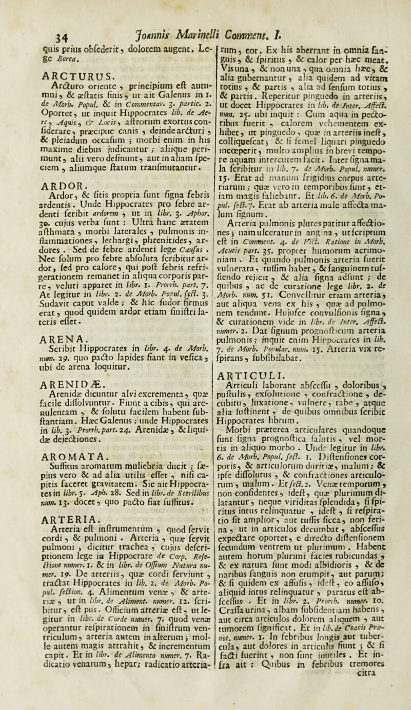 quis prius obfederit , dolorem augent. Le¬ ge Borea. ARCTURUS. Arduro oriente , principium eft autu¬ mni, & teftatis finis, ut ait GaJenus in i. de Morb. Popul. & in Commentar. 3. partic. 2. Oportet, ut inquit Hippocrates lib. de Ae- re , Aquis , & Locis, aftrorum exortus con- fiderare, praecipue canis , deinde araturi , & pleiadum occafum j morbi enim in his maxime diebus judicantur ; aliique peri¬ munt, alii vero definunt, aut in aliam fpe- ciem , aliumque Ratum tranfmutantur. ARDOR. Ardor, & litis propria funt figna febris ardentis. Unde Hippocrates pro febre ar¬ denti feribit ardorem , ut in libr. 3. Apbor. 3©. cujus verba funt : Ultra hanc a?ratem aRhmata , morbi laterales , pulmonis in¬ flammationes, lethargi, phrenitides, ar¬ dores . Sed de febre ardenti lege Caufus . Nec foluin pro febre abfolura feribitur ar¬ dor, led pro calore, qui poft febris refri¬ gerationem remanet in aliqua corporis par¬ te, veluti apparet in libr. 1. Prorrh. part. 7. At legitur in libr. 2. de Morb. Popul. feff. 3. Sudavit caput valde ; & hic fudor firmus erat, quod quidem ardor etiam finiftri la¬ teris eflet. ARENA. Scribit Hippocrates in libr. 4. de Morb. num. 29. quo pado lapides fiant in vefica , ubi de arena loquitur. ARENID^E. Arenida? dicuntur alvi excrementa, quae facile dilfolvuntur. Fiunt a cibis, qui are- nulentam , & folutu facilem habent fub- ftantiam. Ha?c Galenus; unde Hippocrates in lib. 3. Prorrh.part. 24. Arenida?, &: liqui¬ dae dejectiones. AROMATA. Suffitus aromatum muliebria ducit ; Re¬ pitis vero & ad alia utilis eflet , nifi ca¬ pitis faceret gravitatem. Sic ait Hippocra¬ tes in libr. 5. Aph. 28. Sed in libr. de Sterilibus num. 13. docet 3 quo pado fiat fuffitus. ARTERIA. Arteria eft: inftrumentum , quod fervit cordi , & pulmoni . Arteria , qua? fervit pulmoni , dicitur trachea , cujus deferi- ptionem lege ia Hippocrate de corp. Reje- ftione numer. I. & in libr. de Ojjitrn Natura nu- mer. 19. De arteriis, qua? cordi ferviunt , tradat Hippocrates in lib. 2. de Alorb. Po¬ pul. fettion. 4. Alimentum vena? , & arte- rice , Ut in libr. de Aliment. numer. 12. feri¬ bitur, eft pus. Officium arteris eft, ut le¬ gitur in libr. de Corde numer. 7. quod vena: operantur relpirationem in finiftrum ven¬ triculum, arteria autem in alterum i mol¬ le autem magis attrahit, & incrementum capit. Et in libr. de Alimento numer. 7. Ra- dicatio venarum, hepar; radicatioarteria- nim, cor. Ex his aberrant in omnia fan- guis, & fpintus 3 & calor per ha?c meat. Vis una , & non una , qua omnia ha?c, & alia gubernantur , alia quidem ad vitam totius , & partis , alia ad fenfum totius , & partis. Repentur pinguedo in arteriis, ut docet Hippocrates in lib. de Inter. Affeft. num. 2<). ubi inquit : Cum aqua m peco¬ ribus fuerit , calorem vehementem ex¬ hibet, ut pinguedo, qua1 m arteriis ineft, colliquefcat i & fi femel liquari pinguedo incceperit, multo amplius m brevi tempo¬ re aquam interentem facit. Interfignama- la feribitur in lib. 7. de Morb. Popul. numer. 15. Erat ad manum frigidius corpus arte¬ riarum ; qua? veroin temporibus funt, et¬ iam magis fallebant. Et lib. 6. de Morb. Po¬ pul. fett.7. Erat ab arteria male affecta ma¬ lum fignum. Arteria pulmonis plures patitur affedio- nes5 nam ulceratur in angina, utferiptum eft in Commevt. 4. de Ratione in Morb. Acutis part. 3?. propter humorum acrimo¬ niam . Et quando pulmonis arteria fuerit vulnerata, ruflim habet, &fanguinemtuf- fiendo rejicit , & alia figna adfunt ; de quibus , ac de curatione lege libr. 2. de Morb. num. ji. Convellitur etiam arteria3 aut aliqua vena cx his 3 qua? ad pulmo¬ nem tendunt. Hujufce convidfionis figna, & curationem vide in libr. de Inter. Ajfett. numer. 2. Dat fignum prognofticum arteria pulmonis; inquit enim Hippocrates in lib. 7. de Morb. Popular, num. 15. Arteria vix re- fpirans, fubfibilabat. ARTICULI. Articuli laborant abfccftii 3 doloribus , puftulis, exfolutione , confradione , de¬ cubitu, luxatione, vulnere, tabe, atque alia fuftinenr , de quibus omnibus feribie Hippocrates librum. Morbi praeterea articulares quandoque funt figna prognoftica falutis , vel mor¬ tis in aliquo morbo . Unde legitur in libr. 6. de Morb. Popul. feff. 1. Diftenfiones cor¬ poris, & articulorum duritia?, malum; 8c ipfe diflolutus , & confrad ;ones articulo¬ rum, malum . Et/e#. 2. Vena? temporum , non confidentes, ideft, qua? plurimum di¬ latantur, neque viriditas fplendida, fi fpi- ritus intus relinquatur , ideft , fi refpira- tio fit amplior, aut tuffis ficca, non feri¬ na , ut in articulos decumbat , abfceftiis expedare oportet, e diredo diftenfionem fecundum ventrem ut plurimum . Habenc autem horum plurimi facies rubicundas , & ex natura funt modi albidioris , & de naribus finguis non erumpit, aut parum; & fi quidem ex affulis, ldrft, co afiiifoi aliquid intus relinquatur , paratus eft ab- fceflus . Et in libr. 2. Prorrh. numer. 10. Craflaurina, albam fubfidentiam habens, aut circa articulos dolorem aliquem , aut tumorem fignificat. Et inlib.de Coacis Prx- not. numer. 1. In febribus longis aut tuber¬ cula, aut dolores in articulis fiunt 5 & fi fadi fuerint , non funt inutiles . Et in¬ fra ait : Quibus in febribus tremores citra