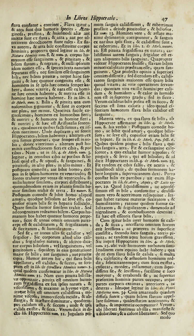 flava conflatur , continet. Flava igitur , & atra funt duas humoris fpecies . JEru- ginofa, praflina , & hufufmodi alia? aut mixta* funt ex flava 5 & atra , aut per ul¬ teriorem decoctionem fiunt tales • Ex fla¬ va autem 5 & atra bile conftituitur corpus hominis * propterea quod legitur m lib. de Natura Hominis tum. 8. & num. 9. corpus hu¬ manum eflfe fanguinem , & pituitam , & bilem flavam , & nigram , & nulli ipforum idem nomen eflfe, & fpecies juxta naturam feparatas eflfe, nec fimilem eftcfanguinem bili, nec bilem pituita; , neque hanc fan- guini y & ha?c quatuor congenita efle , & hominem in fe ipfo ha?c omnia femper ha¬ bere, donec vixerit, & nata eflfe ex homi¬ ne ha?c omnia habente, & nutrita eflfe in homine bxc omnia habente. Et in libr. 1. de Morb. num. 2. Bilis , & pituita una cum nafcentibus gignuntur , & funt in corpore aut plus, aut minus. Quocirca facile co- gnofeimus, hominem ex humoribus fieri, & nutriri , & humores in homine fieri , & nutriri 5 & ha?c eft Ariftotelis fenten- tia, quodnos ex quibus facfti fumus, ex iif- dem nutrimur. Unde duplicem , ut fentit Hippocrates, bilem habemus j alteram ,ex qua fumus generati, qua? femper eft in no¬ bis , donec vixerimus , alteram poft ho¬ minis conftrucftionem fieri ex cibis, & po¬ tibus . Nam , ut in lib. 4. de Morb. num. 3. legitur, in omnibus cibis ac potibus &bi- liofi quid eft, & aquofi, & /anguinei, & pituitofij in alio plus, 111 alio minus . Et poftquam comedit, aut bibit homo, cor¬ pus in feipfum humorem ex ventriculo, & fontes trahunt per venas de ventriculo, fi- milis humor fimilem , corpori diftribuunt y quemadmodum etiam in plantis fimilis hu¬ mor fimilem trahit de terra . Et numer. 8. Poftquam comedit & bibit homo aliquid amari, quodque biliofum ac leve eft, co- piofior etiam bilis fit in hepatis folliculo. Quare fimilis humor fimilem trahit. Sed ad congenitam redeamus bilem. Corpus hu¬ manum hos habet quatuor humores perpe¬ tuo , ficut & annus omnis omnium parti¬ ceps eft & caliditatum , & frigiditatum , & ficcitatum , & humiditatum . Sed fit, ut annus alio fit calidior , vel frigidior . Sic corporum aliud alio cali¬ dius , frigidiufve natura 5 & idcirco dica¬ tur corpus biliofum , velfanguineum, vel pituitofum , fiquidenri in ejus generatione major fit bilis , aut ianguinis , aut pituita? copia. Humor aurem hic , qui flava bilis appellatur, eft calidus, &ficcus, ut feri- ptum eft in lib. 'Ite StruUura Hominis numer. 1. quod quidem confirmatur in libr. de Natura Hominis num. 12. Nam cum pituita bili fla¬ vas opponp.tur, pituita eft omnium humo¬ rum f^&idiffima ex fua ipfius natura , & vifcofiiiima , & maxime in hyeme viget j itaque bilis eft omnium calidiffima , mi¬ nime vifeofa, immovifeofaincidit, &ab- ftergit, & ina?ftate dominatur, quod tem¬ pus calidum eft, & ficcum 5 unae & ipfa calida ex iftit, & ficca. Verum dicit indi¬ co lib. Hippocrates num. 11. Jugulatis pri- ln Libros Hippocratis. 47 mum fanguis calidiffimus, & ruberrimus profluit , deinde pituitofior , & biFofior. Et num. 13. Homines vere , & arftate ma¬ xime dylentcriis corripiuntur , & fanguis ex naribus ipfis fluit, & calidiftimi funt , ac ruberrimi. Et in libr. 1. de Morb. numer. 2i. Eft pituita frigidiflima ex natura i ca- lidilfimus autem fanguisj frigidior eft et¬ iam aliquanto bilis languine. Quapropter videtur Hippocrates fenfifte, flavam bilem minoricaliditatepra?ditameffe, quam fan¬ guinem . Qua? profedto opinio a fuperiori omninodiflfentit; fed dicendum eft, calidi- tatem fanguinis majorem efle quam bilis quoad vitam, ac vita? operationes fervan- das; quoniam vita exiftit homini per cali¬ dum , & humidum , & calor in humido non eft in fupremo gradu , fed in ficco . Verumcalidirasbilis pofita eft in ficco, & ficcitas eft lima caloris ; ideo quoad ef- fentiam humorum flava bilis calidior eft fanguine. Materia vero, ex qua flava fit bilis, ab Hippocrate affirmatur in libr. 4. de Morb. num. 8. his verbis : Poftquam comedit ho¬ mo , ac bibit quid amari , quodque bilio¬ fum, ac leve eftj copiofior etiam bilis fit in hepate. Et in lib. 6. de Morb. Pop. feft. 6. Quibus quidem pingue , bilis flava > qui¬ bus fanguis, atra. Fit & exfanguine cale- fcente, a quo exhalat humor aquofus, & pinguis , & levis , qui eft biliofusj & id dicit Hippocrates in lib.4. de Morb. num. 23. Fit tandem ex cibis fallis, ex acutis , &: hujufmodi aliis , de quibus fermonem ha¬ bere longum, fupervacaneum duxi. Porro conftat bilis ex partibus ; ait enim Hip¬ pocrates in lib.deHere, Aquis, & Locis nu~ mer. 29. Quod liquidiflimum , ac aquofif- fimum eft in bile , confumitur , denfilfi- mum vero & acerrimum relinquitur . Ita¬ que habet ratione materia? ficcitatem , & humiditatem 5 ratione quidem forma? ca- liditatcm , & frigiditatem, duirwnodo ad nigredinem , & combuftionem deveniat . Et hsc eft eflfentia flavae bilis. Cum igitur bilis inter humores fit cali¬ da , & ficca , neceflfario omnium horum erit leviffima , ac pra?terea in fuperficie confiftit, fecundo loco fanguis, tertio pi¬ tuita, ac tandem aqua horum graviffima. Sic inquit Hippocrates in libr. 4. de Morb. num. 2j. ubi vult humorem turbatum fimi- litudinem cum equino ladde habere ; qua de re cum flava bilis lit calida , fi multa fit, calefacit, & sftuofum hominem red¬ dit, febricitantemque 5 cum ficca exiftat, exficcat, mordet, inflammat; cum liqui- diffima fit, & leviffima, facillime e loco movetur , & errabunda fit , ac fupernas pra?fertim hominis partes occupat, atque partes corporis extimas , anteriores , ac dextras . Idcoque legitur in libr. de Veteri Medicina num. 34- Cum amaritudo qua?dam diffufa fuerit , quam bilem flavam appel¬ lare folemus, quales ftatim anxietates, & a?ftus, & impotentis occupantur? Verum, ubi liberati fuerimus ab illa, manifefte& a doloribus, & a calore liberamur. Sed quo modo