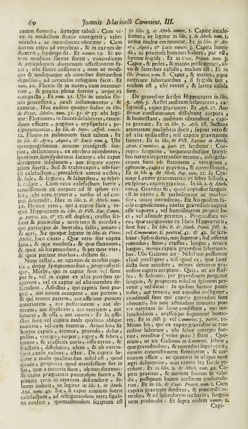 racem fluxerit, itemque tabidi. Cum ve¬ ro in medullam fluxio contigerit , tabes occulta , ac inconfpicua oboritur . Cum autem retro ad vertebras, & in carnes de¬ fluxerit, hydrops fit. Et numer.ig. Si au¬ tem modicus fluxus fuerit , coxendicum & articulorum diuturnam affed: jonem fa¬ cit 3 ubi fluere ceffaveric > nam ut modf* cus &: undiquaque ab omnibus fortioribus depulfus-, ad articulos refugium facit. Et num. 20. Fluxio fit in nares, cum intumue¬ rint , & pituita plena? fuerint , atque ea compadra . Et num. 21. Ubi in oculos flu¬ xio proceflerit , oculi inflammantur , & tument. Ha?c eadem quoque habes in libr. de Feter, Medie, num. 31. 32. &$3. ubi legi¬ tur : Fluxiones, in fauces delabentes, rauce¬ dines efficere , anginas 3 eryfipelata , pe- l ipneumonias. In lib.de Inter, Affeft. nnmcr, 12. Fluxio in pulmonem facit tabem . Et in lib. de Aere^ Aquis, U Locis num. 4. Ubi quinquagefimum annum tranfgreffi fue¬ rint, defluxiones, ex cerebro accedentes, homines femifvderatos faciunt, ubi caput derepente infolatum , aut frigore corre¬ ptum fuerit. Sed & trahit caput, ubifue- rit calefadum * percaiefcit autem a cibis, & fole, & frigore, & laboribus, ac febri¬ li calore . Cum vero calefadum fuerit , tenuiflimum ex corpore ad fc ipfum tra¬ hit i ubi vero traxerit , rurfus id ad cor¬ pus defeendit. Hac in libr. 2. de Alorb. nurn. 11. Humor vero, qui a capite fluit , in- 011 it Hippocrates in libr. de Fili. Rat. Comm. 4. partic. 20. & 27. eft: duplex * craffus fci- 1 icet & pituKofus , acris vero & mordax , qui participat de humido, falfo, amaro , Si acri. Sic quoque legitur in libr.de Feter. Medie, loco citato . Qua? vero fint capita fana, & qpa? morbofa, & qua» fluxiones, & quot ab his procedant, &: per quas vias, & quos pariant morbos, didum fit. Nunc reflat, ut agamus de morbis capi¬ tis , deque fymptomatibus , prognofticif- que. Morbi, qui in capite funt vel fiunt perfe, vel in caput ex aliis partibus re¬ currunt, vel ex capite ad alia membra de- fcendunt . Affedus , qui capitis funt pro¬ prii , aut totum occupant , aut partem * & qui tenent partem, aut afficiunt partem anteriorem , aut pofteriorem , aut de¬ xtram, aut finiflram , aut verticem , aut futuras , & ofla , aut cutem . Et hi affie- dus funt vel capitis mala qualitas abfque materia, vel cum materia. Atque hinc fit horror capitis, tremor, gravedo, dolor, pulfus, vertigo , torpor, rigor, & febris , tumor, & craffities curis, offis caries, & fradura, diflolutio, ulcus , & ab extrin- fecis caulis vulnus , idus . De capitis la;- flone a malis qualitatibus nihil eft , quod dicam , propterea quod manifeftum fiet in his, qua? a materia fiunt 5 idcirco dicamus: Si caput praegnantis pituitofum fuerit, & pituita acris in ventrem defeenderit , fe¬ brem inducit, ut legitur in lib. 1. de Morb. Mul. num. 41. Sic , fi caput nimium fuerit calefadum , ad refrigerandum terra figuli- na confert , quemadmodum feriptum eft in libr. 3. de Morb. numtr. i. Capite incale- fcente, ut legitur in libr. 2. de Morb. num. 1. urina; multae emittuntur. Et in libr. de Ae¬ re , Aquis, & Locis numer. 3. Capita humi- da, ac piruitofa homines habere, par eft, hyeme frigida . Et in Coae. Prmot. mm. 3. Caput, & pedes , & manus perfrigerari, al¬ vo & lateribus calidis, malum eft . Et in lib. Prccnot.num. 8. Caput, & manus, aqua inrercute laborantibus , fi frigida fint , malum eft , ubi venter, & 1 acera calida funt. De gravedine feribit Hippocrates in libr. 3. Apb. 5. Auftri auditum hebetantes, ca- liginofi, caput gravantes. Et Apb. 17. Au- ftrinae conftitutiones diflolvunt corpora , &bumedant, auditum obtundunt , capi¬ ta gravant. Et in libr. 7. Apb. 28. Suffitus aromatum muliebria ducir 5 faepius vero & ad alia utilis effet, ni fi capitis gravitatem faceret. Et in libr. de Fift. Ratione in Morb. Acut. Conment. 4. part. 27. feribitur : Cor¬ rupto fanguine , nequeuntibufque fpiriti- bus naturaJes pertranfire meatus, infrigida¬ tiones fiunt ob ftationem , vertigines , aphonia?, capitis gravitas, & conytilfioncs. Et in lib. 4. de Morb. Pop. num. 22. Ip Cra¬ none Lycino grammatico ex febre biliofa , ex fplene, capitis gravitas. In lib. 2. de Morb. num.4. Gravitas fit, quod copiofiorfanguis eft in capite , & turbulentior ac morbo- fior, quam intrinfecus. Ex his quidem fa¬ ci lccognofcimus, caufas gravedinis capitis eife vapores , vel humidiratem proprii lo¬ ci , ve! aliunde petitam . Prognoftica ve¬ ro, qua?accipiuntur ex libris Hippocratis, funt ha?c . In libr. 6. de tMorb. Popul. feti. 2. vel Commentar. 2. particul.41. & 42. fic feri- bitur; Splen durus, non fuperne, fed mferne rotundus, latus, craffus, longus , tenuis longus, minus capitis gravedine laboranti¬ bus. Ubi Galenus ait * Nihil nos poflTumus aliud intelligere , nifi quod ea, qua; lieni dicfta funt accidere , minus detentos gra¬ vedine capitis arripiant. Quia, ut ait Ruf¬ ius, & Sabinus, per gravedinem purgatur fanguis, & propterea nihil in fplenem per¬ venit i vel dicas : In quibus humor picui- tofus, aut tenuis, aut aquofus colligitur, cujufmodi funt qui capitis gravedini funt obnoxii, his non admodum tumores prae- rer naturam in liene confiftunt , qui me¬ lancholicos , craffofque fequunrur humo¬ res. Et in {eft. 3. vel Commem. 3. partic. 10. Minus his, qui ex capitegravedineac rau¬ cedine laborant , ubi febre correpti fue¬ rint, recidiva; ( velut puto ) fiunt . Quo¬ niam, ut ait Galenus in Comment. febris , quae gravedinibus, & raucedini fupervenit, earum concodionem firmiorem , & cer¬ tiorem efficit , ut quamvis in aliquo mox aegri delinquant, non tamen ita facile re¬ cidunt. Et in libr. 2. de Morb. r.nm, 49. Ca¬ pitis gravitas , & aurium fonitus fit tabi¬ dis, poftquam Jocum acclivem confeende- rint. Et in lib. de Coae. Pranot.nnm. 2. Cum capitis gravitate furdiras, & praecordii in- tenfio, & ad fplendorem turbatio, fangui- nem profundit. Et Cupra eodem numer. 2, Capi-