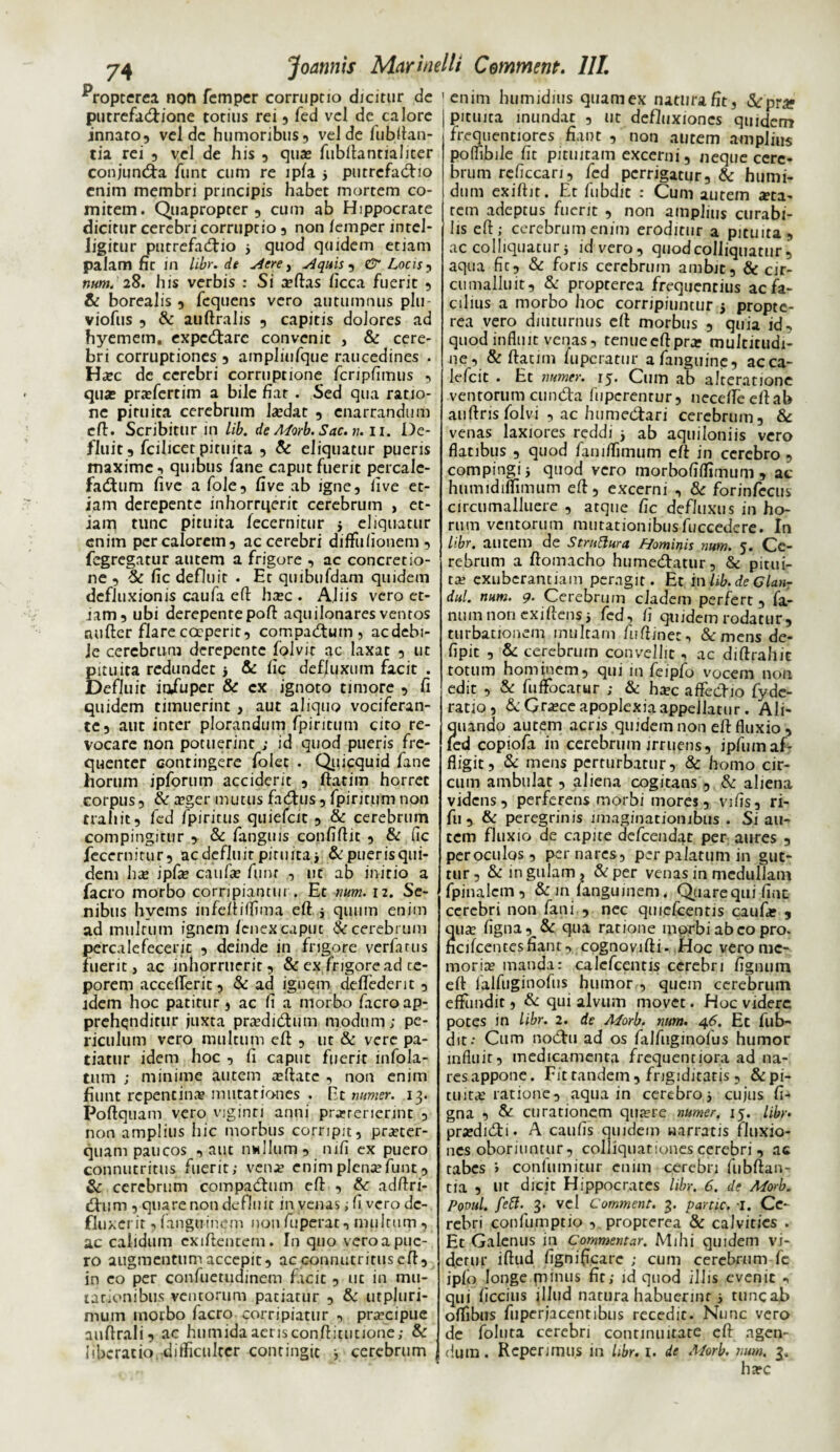 ^ropterea non femper corruptio dicitur de putrefa&ione totius rei , fed vel de calore innato9 vel de humoribus, vel de fubftan- tia rei , vel de his , quas fubftantialiter conjuncta funt cum re lpfa 5 putrcfadtio enim membri principis habet mortem co¬ mitem. Quapropter , cum ab Hippocrate dicitur cerebri corruptio, non /emper intel- Jigitur putrefacio 3 quod quidem etiam palam fit in libr.it Aere, Aquis,, & Locis, tum. 28. his verbis : Si a?ftas ficca fuerit , & borealis , fcquens vero autumnus plu- viofus , & auftralis , capitis dolores ad hyemem. expcCarc convenit , & cere¬ bri corruptiones , ampliufque raucedines . H^ec de cerebri corruptione fcripfimus , quas pra?fertim a bile fiat . Sed qua ratio¬ ne pituita cerebrum lasdat , enarrandum cft. Scribitur in lib. de A<forb. Sac. n. 11. De¬ fluit, fcilicet pituita , & eliquatur pueris maxime, quibus fane caput fuerit percale- faCum five a fole, five ab igne, live et¬ iam derepente inhorruerit cerebrum , et¬ iam tunc pituita fecernitur 5 eliquatur enim per calorem, ac cerebri diffulionem, fegregatur autem a frigore , ac concretio¬ ne , & fic defluit . Et quibufdam quidem defluxionis caufa eft hasc . Aliis vero et¬ iam, ubi derepente poft aquilonares ventos aufter flare coeperit, compaCutn , acdebi- le cerebrum derepente folvit ac laxat , ut pituita redundet 3 & fic defluxum facit . Defluit iafuper & ex ignoto timore , fi quidem timuerint , aut aliquo vociferan¬ te, aut inter plorandum fpiritum cito re¬ vocare non potuerint ; id quod pueris fre¬ quenter contingere folet . Qiiicquid fane horum ipforum accident , ftatim horret corpus, & asger mutus fadfus, fpiritum non trahit, fed fpiritus quiefeit , & cerebrum compingitur , & fanguis confiftic , & fic fecernitur, ac defluit pituita i & puer is qui¬ dem has ipfa? caufa? funr , ut ab initio a facro morbo corripiantur . Et nwm. 12. Se¬ nibus hvems infeftiflima eft 3 quum enim ad multum ignem fenex caput cerebrum percalefecerit , deinde in frigore verfarus fuerit, ac inhorruerit, & ex frigore ad ce- porem accelferit, & ad ignem deftederit , idem hoc patitur, ac fi a morbo facro ap¬ prehenditur juxta praedidtum modum; pe¬ riculum vero multum eft , ut & vere pa¬ tiatur idem hoc , fi caput fuerit infola- tum ; minime autem a?ftate , non enim fiunt repentina? mutationes . Et numer. 13. Poftquam vero viginti anni pra?rerierint , non amplius hic morbus corripit, pra?ter- quam paucos , aut nullum, mfi ex puero connutritus fuerit; ven.e enim plena; funt, & cerebrum compadtum eft , adftri- fium , quare non defluit in venas; fi vero de¬ fluxerit , fanguinem non fiiperat, multum , ac calidum exiftentem. In quo vero a pue¬ ro augmentum accepit, ac connutritus efi, in eo per confuetudinem facit , ut in mu¬ tationibus ventorum patiatur , & utpluri- mum morbo facro corripiatur , pra?cipue aufirali, ac humida aerisconftitucione; & liberatio difficulter contingit 3 cerebrum enim humidius quam ex natura fit, &.'prar pituita inundat , ut defluxiones quidem freqtientiorcs fiant , non autem amplius polfibile fit pituitam excerni, neque cere¬ brum rcficcari, fed perrigatur, & humi- dum exifiit. Et fubdit ; Cum autem sta¬ rem adeptus fuerit , non amplius curabi¬ lis efi; cerebrum enim eroditur a pituita , ac colliquatur 3 id vero, quodcolliquatur , aqua fit, & foris cerebrum ambit, & cir¬ cii malluit, & propterea frequentius ac fa¬ cilius a morbo hoc corripiuntur 3 propte¬ rea vero diuturnus efi morbus , quia id, quod influit venas, renueefiprs multitudi¬ ne, & ftatim fuperatur afanguine, acca- lefcit . Et numer. 15. Cum ab alteratione ventorum eunda fuperentur, necdfeeftab auftris folvi , ac humedari cerebrum, & venas laxiores reddi 3 ab aquiloniis vero flatibus , quod faniflimum cft in cerebro , compingi 3 quod vero morbofiffimum , ac humidiflimum efi, excerni , & forinfecus circumalluere , atque fic defluxus in ho¬ rum ventorum mutationibusfuccedere. In Hbr. autem de Strattura Hominis num. 5. Ce¬ rebrum a ftomacho humedatur, & pitui¬ ta? exuberantiam peragit. Et i nhb.de Glan- dul. num. 9. Cerebrum cladem perfert, fa¬ num non exiftens3 fed, fi quidem rodatur, turbationem multam fuftinec, &mens de- fipit , & cerebrum convellit, ac diftrahit totum hominem, qui in feipfo vocem non edit , & fufFocatur ; & hsc affedio fyde- ratio, & Gra?ce apoplexia appellatur. Ali¬ quando autem acris quidem non efi fluxio, fed copiofi in cerebrum irruens, ipfumaf¬ fligit, & mens perturbatur, & homo cir¬ cum ambulat, aliena cogitans , & aliena videns, perferens morbi mores, vifis, ri- fu , & peregrinis imaginationibus . Si au¬ tem fluxio de capite defeendat per aures , peroculos, per nares, per palatum in gut¬ tur , & in gulam , & per venas in medullam fpinalcm, & in languinem. Quarequi fine cerebri non fani , nec qmcfcentis caufa; , ua? figna, & qua ratione morbi abeo pro. cifcentesfiant, cognovifti. Hoc vero me¬ moria manda: calefcentis cerebri fignuin efi falfuginofus humor , quem cerebrum effundit, & qui alvum movet. Hoc videre potes in libr. 2. de Adorb. num. 46. Et fub¬ dit: Cum nodu ad os fiilfuginolus humor influit, medicamenta frequentiora ad na¬ res appone. Fit tandem , frigiditatis, & pi¬ tuita; ratione, aqua in cerebro 3 cujus fi¬ gna , & curationem quaere numer. 15. libr. pr«edidi. A caufis quidem narratis fluxio¬ nes oboriuntur, colliquationes cerebri, ac tabes i confumitur enim cerebri fubftan- tia , ut dicit Hippocrates libr. 6. de Adorb. Pomi. feff. 3. vel Comment. 3. partic. i. Ce¬ rebri confumptio , propterea & calvities . Et Galenus in Commentar. Mihi quidem vi¬ detur iftud fignificare ; cum cerebrum fc iplo longe minus fit; id quod illis evenit , qui ficcius illud natura habuerint 3 tuncab oflibus fupcrjacentibus recedit. Nunc vero de foluta cerebri continuitate efi agen¬ dum . Rcperimus in libr. 1. de Morb. num. 3. hare