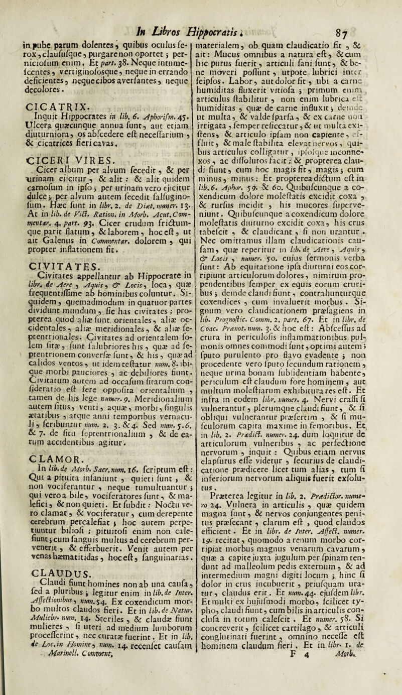 in pube parum dolentes? quibus oculus fe¬ rox ?claufufque? purgare non oportet j per- niciofum enim, Ht part, 38. Neque inturac- fcentes? vertiginofosque? neque in errando deficientes 3 neque cibos averfantes? neque decolores. CICATRIX. Inquit Hippocrates in lib, 6, Apborifm. 45. Ulcera quarcunque annua funt5 aut etiam diuturniora? osabfcedere eft ncccflarium ? & cicatrices fieri cavas, CICERI VIRES. Cicer album per alvum fecedit ? & per 'Urinam cjicitur , & alit ; & alit quidem carnofum in ipfoj per urinam vero ejicitur dulce j. per alvum autem fecedit falfugino- fiim. Ha?c funt in libr, 2. de Diat. numer. 13. At in lib. de ViB. Ration, in Morb. Acut.Com¬ mentar. 4. part. 93. Cicer crudum frieftum- que parit flatum? & laborem? hoc eft? ut ait Galenus in Commentar. dolorem 3 qui propter inflationem fit. CIVITATES. Civitates appellantur ab Hippocrate in libr. ie Aere ? Aquis 5 & Locis? loca? qua? frequentiffime ab hominibus coluntur. Si¬ quidem? quemadmodum in quatuor partes dividunt mundum ? fic has civitates ; pro¬ pterva quod alia? funt orientales? alice oc¬ cidentales? alia? meridionales ? & ai ice fe- pt en t rionaJ.es. Civitates ad orientalem fo- lem litas? funt lalubriores his ? qua? ad fe- ptentrionem converfa? funt? & his? qua? ad calidos ventos? ut idem reflatur num. 8. lbi- aue morbi pauciores ? ac «debiliores fiunt. Civitatum aurem ad occafum firarum con- iiderario efl fere oppofira orientalium ? tamen de his lege numer. 9. Meridionalium autem fitus? venti? aqua?? morbi? lingulis a?taribus ? atque anni temporibus vernacu¬ li ? fcriburtrur 2« ^ iSccl TlUffl' J • & 7. de litu feptentrionalium ? & de ea¬ rum accidentibus agitur. CLAMOR. In lib.de Morb. Sacr. num. 16. feriptum eft : Qui a pituita infaniunt ? quieti liint , & non vociferantur ? neque tumultuantur j qui vero a bile? vociferatores funt ? & ma¬ lefici ? & non quieti. Et fubdit: Nodhi ve¬ ro clamat ? & vociferatur ? cum derepente cerebrum percalefiat j hoc autem perpe¬ tiuntur biliofi ; pituitofi enim non cale¬ fiunt j cum fanguis multus ad cerebrum per¬ venerit ? & efferbuerit. Venit autem per venasha?matitidas 5 hoceft? fanguinarias. CLAUDUS. Claudi fiunt homines non ab una caufa? fed a pluribus j legitur enim inlib.de Inter. Affectionibus? num.^q. Ex coxendicum mor¬ bo multos claudos fieri. Et in lib. de Natur. ALuliebr. num. 14. Steriles ? & clauda? fiunt mulieres ? fi uteri ad medium lumborum proceflferint, nec curata? fuerint. Et in lib. de Loc.in Homine? num. 14. rcceilfct caufam Marinell. Commcnt. materialem? ob quam claudicatio fit ? 5c ait: Mucus omnibus a natura eft? &cum hic purus fuerit ? articuli fani funt? & be¬ ne moveri poftiint ? utpote lubrici inter feipfos. Labor? autdolorfit? libi a carne humiditas fluxerit vrtiofa j primum emin articulus ftabilitur ? non enim lubrica e : humiditas ? qua? de carne influxit j deinde ut multa? & valde fparfa? & ex carne non irrigata ? femper reficcacur?& ut multa exi- ftens? & articulo ipfam non capicnre? ef¬ fluit? & male flabilita elevat nervos, qui¬ bus articulus colligatur , 1 pfofque inconne¬ xos ? ac djffolurosfacit; & proptereaclau¬ di fiunt? cum hoc magis fit, magis 5 cum minus? minus: Et proptereadid^um eft in lib.6. Apbor. 59. & 60. Quibufcunque a co¬ xendicum dolore moleftatis excidit coxa ? & rurfus incidit ? his mucores fuperve- niunt. Quibufcunque a coxendicum dolore moleftatis diuturno excidit coxa? his crus tabefeit ? & claudicant ? fi non urantur . Nec omittamus illam claudicationis cau¬ fam? qua? reperitur in Ub.de Aere, Aquis ? & Locis ? numer. 50. cujus fermonis verba funt: Ab equitatione ipfa diuturni eos cor¬ ripiunt articulorum dolores, nimirum pro¬ pendentibus femper ex equis eorum cruri¬ bus j deinde claudi fiunt ? contrahuntlirque coxendices ? cum invaluerit morbus . Si¬ gnum vero claudicationem pra?fagiens in lib. Propnoftic. Comm. 2. part. 67. Et in libr. de Coae. Prrenot.num. 3.&hoc eft: AbfcefTus ad crura in periculofis inflammationibus pul¬ monis omnes commodi funt? optimi autem» fputo purulento pro flavo evadente 5 non procedente vero fputo fecundum rationem ? neque urina bonam fubiidentiam habente? periculum eft claudum fore hominem, aut multum moleftiarum exhibitura res eft. Ec infra in eodem libr. numer. 4. Nervi craffi fi vulnerantur ? plerumque claudi fiunt? & fi obliqui vulnerantur pra?fernm , & fi irm- fculorum capira maxime in femoribus. Ec in lib. 2. PnediCl. numer. 24. dum loquitur dc articulorum vulneribus ? ac perfedtione nervorum ? inquit : Quibus etiam nervus elapfurus effe videtur ? fecurius de claudi¬ catione pra?dicere licet tum alias ? tum fi inferiorum nervorum aliquis fuerit cxfolu- tus. Pra?terea legitur in lib. 2. Pradittor. nume¬ ro 24. Vulnera in articulis ? qua? quidem magna funt? & nervos conjungentes peni¬ tus pra?fecant ? clarum eft > quod claudos efficient. Ec in libr. de Inter. AffeCl. numer. 19. recitat? quomodo a renum morbo cor¬ ripiat morbus magnus venarum cavarum ? qua? a capite juxta jugulum per fpinam ten¬ dunt ad malleolum pedis externum ? & ad intermedium magni digiti locum > hinc fi dolor in crus incubuerit ? priufquam ura¬ tur? claudus erit. Et «»>».44. ejufderalibr. Et multi ex hufufmodi morbo? (cilicet ty¬ pho? claudi fiunt? cum bilis in articulis con- clufa in totum calefcit . Ec numer. 58. Si concreverit? fcilicec cartilago? & articuli conglutinati fuerint ? omnino necefle eft hominem claudum fieri. Et in libr• 1. dc F 4 Morbo.