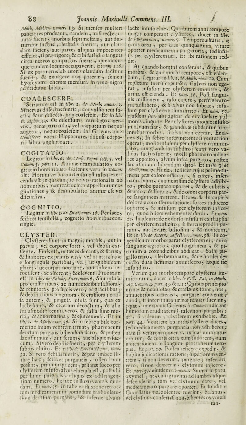 JMorb, Mulier. numcr. 13. Si menfes mulieri pauciores prodeant 5 tandem, nifi recfte cu¬ rata fuerit, morbus feptiineftris, aut diu¬ turnior fatftus , lethaJis fuerit , aut clau¬ dam faciet, aut partes aliquas impotentes efficiet, fi pra?rigore,& cibi faftidiolanguis circa nervos compadais fuerit , quemcun¬ que tandem locum occupaverit. Et num. 116. Si ex partu crus-ab uteris claudum fadum fuerit , & exurgere non poterit , femen hyofcyami chema? menfura in vino nigro ad triduum bibat» COALESCERE. Scriptum eft in libr. 1. de Afbrb. numer.y Si nervus dilfedus fuerit, convulfionem fa¬ cit , & ut diRediis non coalefcit. Et in lib. 6. Aph&r. \g. OsdifcilTum* cartilago, ner¬ vus, gena? particula, vel preputium neque augetur, neque coalefcit. Ibi Galenus ait: Coalefcere vocat Hippocrates dffciffi corpo¬ ris labra agglutinari, COGITATIO. Legitur in libr. 6. dt-Morb. Poput.feB. 5. vel Comm.yptiyt.il. Anima? deambulatio, co¬ gitatio hominibus. Galenus vero in Comm. ait: Horum verborum fenfui eft talis i exer¬ cenda eft in quacunque re vis rationalis ab hominibus, nam ratiocinia appellantur co¬ gitationes , & deambulatio anima? eft vis difcurliva» COGNITIO. Legitur in lib. 1 .de Ditet, num. 16. Per ha?c, fcilicetfenfibilia, cognitio hominibuscon, tingit, CLYSTER, Clyfteresfiunt in magnis morbis, aut in parvis j vel corpore forti , vel debili exi- ftente. Finis eft, ucfa?ces ducant, & flatus, humores ex primis viis, vel ut attrahant e longinquis partibus, vel, ut quibufdam placet, ut corpus nutriant, aut falrem re- focilfenr, ac alterent 5 & elevent. Prodicum eft in libr. de Sdlubr, Di.et.nmi. 6. Sitit infufa. pro craflionbus, ac humjdioribus falflora, & tenuiora, prd ficcis vero, ac gracilibus, & debilioribus pinguiora , &crafliora 5 craf- fa autem, &: pinguia infula fnnt, qua? ex Jadtefiunt, & cicerum decodhim, & alia hujufmodVr tenuia vero, & falfa funt mu- ria , &aqiia marina, & cjufcemodi. Et in lib. 2. de Morb. num. 2,6. Sim febre a bile tor- men ad imum ventrem irruat, pharmacum deorfum purgans bibendum dato, & poffea lacaflninum, aut ferum, aut aliquem Aic- cum . Si vero debilis fuerit, per clyfterem fubttis cluito. Ft :n lib. de Loc.in 'Homin. num. 32. Si vero debilis Fuerit, &pi\a? imbecilli- tare barc , fcihcet purgantia , offerri non poffint, primum quidem , ptifana? fucco per clyfferem infofo'» alvus eluenda eft , poftubi per hunc purgaris , aliquo cx adftringcn- tinm numero, f t ha?c in fluxu ventris quo¬ dam . Et numi^y In rabe ex fluxione retror- fum medicamentum potandum pruebeclacc- rium deorfum purgans , & inferne alvum lade infufo elue. Quo autem anni tempore magis competant ciyfteres , docet in libr. de Purgantibus, mmer. y Tempore reftatis , 3 canis ortu , per dres quinquaginta vitare oportet medicamenta purgatoria , fedinfu- fls per clyfterem uti. Et ibi rationem red¬ dit . At quando homini conferant, & quibus morbis, & quo morbi tempore , eft viden¬ dum. Legitur in lib. 1. de Morb. nimii 12. Cum repletum fuerit caput &c. ff alvus non ege¬ rat , mfufum per clyfterem immitte , & urina eft cienda . Et r.um. \6. Poft flmgui- nis miflionem , rafo capite , perfrigerato- ria adhibeto j & fi alvus non fubeat, infu- fum per clyfterem immittito . Et num. 53. ejufdem libr. ubi agitur de eryflpelatc pul¬ monis, inquit: Per ciyfteres quoqueinfufio in alvum faar, & glandula? fubdancur in o- mnibus morbis, ff alvus non egerat. Et m- mer. 6y In febre intertnittenteii venter rion egerat, molle inhffum per clyfterem immit¬ tito, aurglandulas lubdito, cum vero va¬ lidus fadtisfuerit, molli pharmaco adna- res appoftto, alvum infra purgato , poftea lac auninum bibendum dato, fit in lib. 3. de Morb',num.7. Hunc, fcilicet cujus pulmotU- mens pra? calore efficitur , ft cures, infer¬ nam alvum, quamcitiffimeclyftere adhibi¬ to , probe purgare oportet, & de cubitis , & nafo, & lingua, & de omni corporis par¬ te fmguinem mittere. Etwww.tf. In capitis dolore acuto fternutationes fortes inducere oportet , &: infuftim per clyfterem injice¬ re, quod bilem vehementer ducat. E: num. 22. In pleuritideexdorfo infufum exthapfta per clyfterem injicito, ft ftercifsproduc pu¬ rum 3 aur leviter biliofum , & modicum. Et in hb.de /nterr. Affeftion. numer, 58. In co¬ xendicum morbo parat clyfterem ei, quia fanguine a?grorat, quo fanguinem , & pi¬ tuitam a coxendicibus abducat . Salis pu¬ gillo trito, olei heminam, & de hordei dc- co&o duas heminas amnufceto, atque fic iiifti ndito. Verum quo morbi tempore ciyfteres im¬ mittantur, docet \n libr.de nft. Rat. in Morb. Ac. Comm. 4. part. 42,. & ait: Quibus principio lirina? & nebulolar, & craffa? exiftunt, hos , annuentibus cacreris , purgare convenit ; quod , fi inter initia urina? tenues fuerint, (-qua?, ut exponit Galenus in Comm. indicant humorum cruditatem ) talesnon purgabis; at , ft videatur , clyfferem exhibebis. £c part. 44. Ventrem ab initio clyftere duces, led medicamenta purgantia non adhibebis; nam ft ventrem movens, urina non matu¬ rabitur, &. febris citra tuniTudorem, cum judicationem in longum protrahetur tem¬ pus. Ftp.vt.2g. Poftea reficere expedit, & habita judicationis ratione, fuperiorem ven¬ trem , (i non levetur , purgare 5 inferiori vero, ft non dejecenr , clylmum injicere. Et part. 37. ejufdem Cbmrner.t. Sumat in potu oxymeli j at, cum gravitas ad lumbos tifque defcenderit , tum vel clyfmum dare , vel medicamento purgare oportet. Et fubdic : Cum fldtus male olentes fuerint, balanus, vel clyfmus confertift nOu,bibentes oxymeli