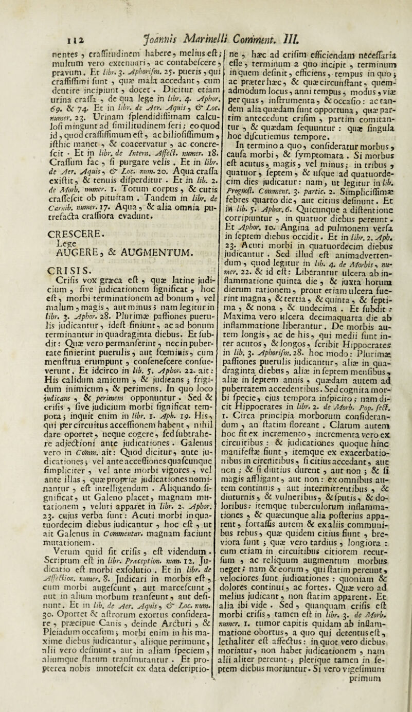 nentes 5 craffitudinem habere, melius eft; inultum vero extenuari, ac contabelcere , pravum. Et libr. 3. Apborifm. 25. pueris, qui crafliffimi funt , qua? mala accedant, cum dentire incipiunt , docet . Dicitur etiam urina crafla , de qua lege in iibr. 4. Apbor. 69. & 74. Et in libr. de uder. Aquis , & Loc. numer. 23. Urinam fplendidifiimam calcu- Jofi mingunt ad Similitudinem feri; coquoc id, quod craffiffimum eft, ac biliofiffimum , ifthic manet , & coacervatur , ac concre- fcic • Et in libr. de Intern. Affeci, numer. 18. Craftiim fac , ft purgare velis . Et in libr. de Aer. Aquis, & Loc. num. 20. Aqua crafta cxiftit, & tenuis diTperditur . Et in liL 2. de Morb. numer. 1. Totum corpus , & cutis craftelcit ob pituitam . Tandem in libr. de Camib. numer. 17. Aqua, & alia omnia pu¬ trefacta craftiora evadunt. CRESCERE. Lege AUGERE, & AUGMENTUM. CRISIS. Crifis vox grasca eft , qua: latine judi¬ cium , five judicationem ftgnificat , hoc eft, morbi terminationem ad bonum , vel malum , magis, aut minus» namlegiturin libr. 3. Apbor. 28. Plurima: pafliones pueru¬ lis judicantur, ideft finiunt-, ac ad bonum terminantur in quadraginta diebus. Et fub- dit: Quas vero permanferint, nec in puber¬ tate finierint puerulis, aut foemiais, cum menftrua erumpunt , confenefcere confue- verunt. Et idcirco in lib. y. Apbor. 22. ait : His calidum amicum , & judicans 5 frigi¬ dum inimicum, & perimens. In quo loco judicans , & perimem opponuntur . Sed & crifis , five judicium morbi fignificat tem¬ pora 5 inquit enim in libr. r. Aph. 19. His, qui piercircuitus acceflionem habent, nihil dare oportet, neque cogere, fedfubtrahe- re adjecftioni ante judicationes . Galenus vero in Comm. ait: Quod dicitur, ante ju¬ dicationes 5 vel anteacceflionesquafcunque fimpliciter , vel ante morbi vigores , vel ante illas, quasproprite judicationes nomi¬ nantur , eft intelligendum . Aliquando fi¬ gnificat, ut Galeno placet, magnam mu¬ tationem , veluti apparet in libr. 2. Apbor. 23. cujus verba funt: Acuti morbi inqua- tuordecim diebus judicantur , hoc eft , ut ait Galenus in Commentar, magnam faciunt mutationem. Verum quid fit crifis , eft videndum . Scriptum eft in libr. Praception. num. 12. Ju¬ dicatio eft morbi exfolutio . Et in libr. de Affetfion. numer. 8. Judicari in morbis eft , cum morbi augefeunt, aut marcefcunt , nut in alium mofbum tranfeunt, aut defi- nunt. Et in lib. de Aer. Aquis, & Loc. num. 30. Oportet &: aftrorum exortus confidera- re , prascipuc Canis , deinde Ardhiri , & Pleiadum occafum j morbi enim in his ma¬ xime diebus judicantur, aliique perimunt, nlii vero delinunt, aut in aliam fpeciem, aliumque ftatum tranfmutantur . Et pro- pterea nobis mnotefeit ex data deferiptio- ne , ha?c ad crifim efficiendam neceflaria efte, terminum a quo incipit , terminum in quem definit, efficiens, tempus in quo j ac prasterha?c, & qua?circunftant, quem¬ admodum locus, anni tempus, modus, via? per quas, inftrumenta, &occafio: ac tan¬ dem alia quasdam funt opportuna, qua? par- tim antecedunt crifim , partim comitan¬ tur , & quadam feqiuintur : qua: fingula hoc difeutiemus tempore. In termino a quo, confideratur morbus , caufa morbi, & fvmptomata . Si morbus eft acutus, magis, vel minus; in tribus , quatuor , feptem , & ufque ad quatuorde- cim dies judicatur: nam, ut legitur in lib. Prognofl. Comment. 3. partic. 2. Sitnpliciffimse febres quarto die, aut citius definunt. Ec in lib. y. Apbor. 6. Quicunque a diftentione corripiuntur , in quatuor diebus pereunt. Et Apbor. 10. Angina ad pulmonem verfa in feptem diebus occidit. Et in libr.2. Aph. 23. Acuti morbi jn quatuordecim diebus judicantur . Sed illud eft animadverten¬ dum , quod legitur in lib. 4. de Morbis, nu¬ mer. 22. & id eft: Liberantur ulcera ab in¬ flammatione quinta die , & juxta horum dierum rationem, prout etiam ulcera fue¬ rint magna, & tertia, & quinta, & fepti- ma , & nona , & undecima . Et fubdit .* Maxima vero ulcera decimaquarta die ab inflammatione liberantur . De morbis au¬ tem longis, ac de his, qui medii funt in¬ ter acutos, & longos, feribir Hippocrates in lib. 3. Apljorifm.28. hoc modo: Plurimae palfiones puerulis judicantur, aliae in qua¬ draginta diebus, aliae in feptem menfibus, aliae in feptem annis , quaedam autem ad pubertatem accedentibus.Sedcognita mor¬ bi fpecie, ejus tempora infpicito; nam di¬ cit Hippocrates in libr. 2. de Morb. Pop. feff. 1. Circa principia morborum confideran- dum , an ftatim floreant . Clarum autem hoc fit ex incremento, incrementa vero ex circuitibus : & judicationes quoque hinc manifeftas fiunt , itemque ex exacerbatio¬ nibus in circuitibus, fi citius accedant, aue nen ; & (i diutius durent , aut non 5 & fi magis affligant, aut non: ex omnibus au¬ tem continuis , aut intermittentibus , & diuturnis, & vulneribus, &fputis, & do¬ loribus; itemque tuberculorum inflamma¬ tiones , & qusecunque alia pofterius appa¬ rent, fortaf£is aurem & exaliis communi¬ bus rebus, qua? quidem citius fiunt , bre¬ viora funt ■, quas vero tardius , longiora : cum etiam in circuitibus citiorem recur- fum , ac reliquum augmentum morbus neget; nam & eorum, qui ftatim pereunt, velociores funt judicationes : quoniam & dolores continui, ac fortes. Qua: vero ad melius judicant, non ftatim apparent. Et alia ibi vide . Sed , quanquam crifis eft: morbi crifis, tamen eft in libr. 3. de Morb. numer. i. tumor capitis quidam ab inflam¬ matione obortus, a quo qui detentuseft, lethaliter eft affetftus: in quot vero diebus moriatur, non habet judicationem , nam alii aliter pereunt-j plerique tamen in fe¬ ptem diebus moriuntur • Si vero vigefimum primum