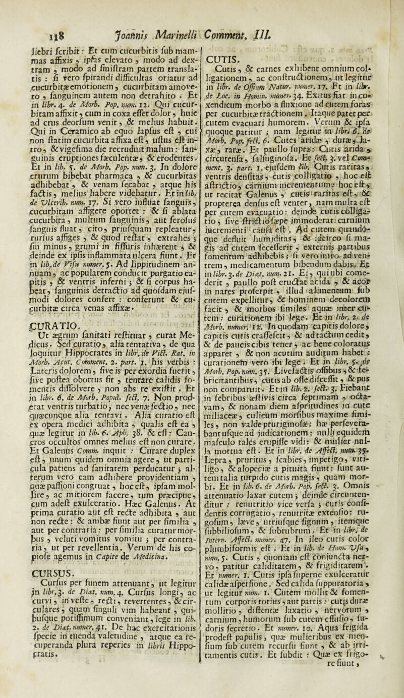 ij8 Joaftnis Marinelli jiebri fcribit: Et cum cucurbitis fub mam¬ mas affixis 3 ipfas elevato 3 modo ad dex¬ tram 3 modo ad finiflram partem transla¬ tis : fi vero fpirandi difficultas oriatur ad cucurbita;emorionem 5 cucurbitam amove¬ to 3 fanguinem autem non detrahito . Et in libr. 4. de Aiorb. Pop. nuru. 12. Qui cucur¬ bitam affixit 3 cum in coxa effer dolor 5 huic ad crus deorfum venit5 & melius habuit. Qui in Ceramico ab equo kpfus eft 5 cui non flatim cucurbita affixa eft 3 uftus dft in¬ tro 3 & vigefima die recruduit malum: fam guinis eruptiones faeculenta;3 & erodentes. Et in lib. S. de Morb. Pop. nnm. 3. Jn dolore crurum bibebat pharmaca 3 & cucurbitas adhibebat 3 & venam fecabac 3 atque his fad:is3 melius habere videbatur. Et in libA de Vlcerib. num. 17. Si vero influat ranguis5 cucurbitam affigere oportet r & fi ablata cucurbira3 multum fanguinis, aut ferofus fanguis fluat 3 cito9 priufquam repleatur9 rurfus affiges 5 & quod reflat 3 extrahes 5 fin minus 3 grumi in fiffuris inh^rent 3 & deinde ex ipfis inflammata ulcera fiunt . Et in lib.de Vifu numer, 5. Ad lippitudinem an¬ nuam 3 ac popularem conducit purgatio ca- itis 3 & ventris inferni 5 & fi cqrpus ha- eat? fanguinis detradiio ad quofdam ejuf- modi dolores confert : conferunt &: cu¬ curbita; circa venas affixa * (CURATIO. Ut a;grum fanitati reftituat 3 curat Me¬ dicus* Sedcuratip^ alia tentativa 3 de qua loquitur Hippocrates in libr.de fttt. Rat. in Morb. Acut. Comment. 2. part. 1. his verbis : Latens dolorem 3 five is per exordia fuerit 3 five poftea obortus fit ? tentate calidis fo¬ mentis diffolvere 3 non abs re exiftit. Et in libr. 6. de Morb. Popul. fett, 7. Non prod¬ erat ventris turbatio, nec vena; fetflio, nec quaecunque alia tenravi . Alia curatio efl ex opera medici adhibita 5 qualis eft ea 3 qua; legitur in lib. 6. Alpho 38. & eft: Can¬ cros occultos omnes melius efl: non curare. Et Galenus Comm. inquit ; Curare duplex efl 3 linum quidem omnia agere 3 ut parti¬ cula patiens ad fanitatem perducatur j al¬ terum vero eam adhibere providentiam 3 ,qure paffioni congruat 3 hoc efl 3 ipfam mol¬ lire 3 ac mitiorem facere 3 tum pra;cipue3 cum adeft exulceratio. Ha;c Galenus. At prima curatio aut efl redite adhibita 3 aut non rcdte: & amba; fiunt aut per fimilia 5 aut per contraria: per fimilia curatur mor¬ bus 3 veluti vomitus vomitu 5 per contra¬ ria 3 ut per revellentia. Verum de his co- piofe agemus in Capite de Medicina. CURSUS. Curfus per funem attenuant 3 ut legitur ;n libr.3. de Dicet. num.4. Curfus longi, ac curvi 3 iri vefte 5 refti, revertentes 3 & cir¬ culares, quam finguli vim habeant , qui- bufqtie potiffimum conveniant, lege in lib. 2. de Dicet, numer. 41. De hac exercitationis fpecie in tuenda valetudine , atque ea re¬ cuperanda plura reperies in libris Hippo- gratis. Comment. III. CUTIS. Cutis, & carnes exhibent omnium coi* ligationem, ac Conftrudfionem, ut legitur in libr. de Ofliutn Natur, numer, 17. Ft in libr. de Loc. in PJomin, numer. 34. Exitus fiat in eo* xendicum morbo a fluxione ad cutem foras per cucurbita; traduonem . Itaque patet per cutem evacuari humorem. Verum & ipfa ' quoque patitur ; nam legitur itl libr. 6.'de Morb. Pop.fett. 6. Cutes arida* , dura;, la¬ xa; 3 rara; • Et paullofupra : Cutis .arida > circutenfa, falfuginofa. Ec feft, 3. vel Com¬ ment. 3. part. 1. ejufdem lib. Cutis raritas, ventris denfitas, cutis colligatio , hoc efl aftri&io, carnium incrementum ; hoc efl, ut recitat Galenus cucis‘raritas efl, &: propterea denfuseft venter, nam multa efl per curem evacuatio: deindfe curis colliga¬ tio, five ftricflibflepe immoderati carnium i.acrcmeriti caufa efl . Ad cutem quando¬ que defluit hum.iditas, & idcirco fi ma¬ gis ad cutem fecefferit , externis partibus fomentum adhibebis j fi vero intro ad ven¬ trem, medicamentum bibendum dabis, Ep in libr. de Dicet, num. ?i. Ei, qui libi come¬ derit 3 paullo pofl erudfat acida , & acof innares proferpit , illud alimentum fub cutem expellitur, & hominem decolorem facit , & morbos fimiles aqua* inter cur¬ tem : curationem ibi lege. Et in libr, 2. de Morb. numer. I2f. ’In quodam capitis dolore 3 capitis cutis craffefcit, & ad tadfrnn cedit 3 & de paucis cibis tener, ac bene coloratus apparet , & non acutum audifum habet : curationefn vero ibi lege. Et in libr. 5. de Morb. Pop. num. 35. JLivefadis oflibus ,& fe¬ bricitantibus, cutis ab ofledifceflit 3 & pn? non comparuit . Et iri lib. 2. fetl. j. Fiebanc in febribus teftivis circa fejpnmam , otfla- vam9 & nonam diem afpritudines in cute miliacea;, culicum morfibus maxime fimi¬ les 3 non valde pruriginofle: ha; perfevera- bantufquead indicationem : nulli equidem mafculo tales erupiffe vidi: & mulier nul¬ la mortua efl. Et in libr, de effeti, num. 37. Lepra 3 pruritus3 fcabies9 impetig0 3 viti¬ ligo 3 & alopecia; a pituita fiunt: fune au¬ tem talia turpido cutis magis 3 quam mor¬ bi. Et in lib. 6. de ADrb. Pop. feti. 3* Omnis attenuatio laxat cutem j deinde circunten- ditur : renutritio vice verfa y cutis confi¬ dentis corrugati0 3 renutrita; extenfio: ru- gofu,m3 la;ve3 utriufque figntim 3 itemque fubbiliofum 3 &fnbrubrum. Et 'inlibr.de Intem. Affeff. numer. 47. In ileo cutis color pium biformis efl: . Et in lib. de Hum. Vfu 3 num.5. Cutis 3 quoniam efl cbnjundfa ner¬ vo 3 patitur cahditatem3 & frigiditatem . Et numer. j. Cutis ipfafuperne exulceratur calida;afperfione. Sed calida fuppuratoria 3 ut legitur num. 1. Cutem mollit & fomen¬ tum corporis toritis 3 aut partis .* cutis dura; mollirio 3 diftenta; laxatio 9 nervorum 3 carnium3 humorum fub curem effufio3 fu- doris fecretio. Et numer. 10. Aqua frigida prodeft papulis, qua; mulieribus ex men- iium fub curem recurfu fiunt 3 & ab irri¬ tamentis cutis. Et fubdit : Qi£ cx frigo¬ re fiunt >