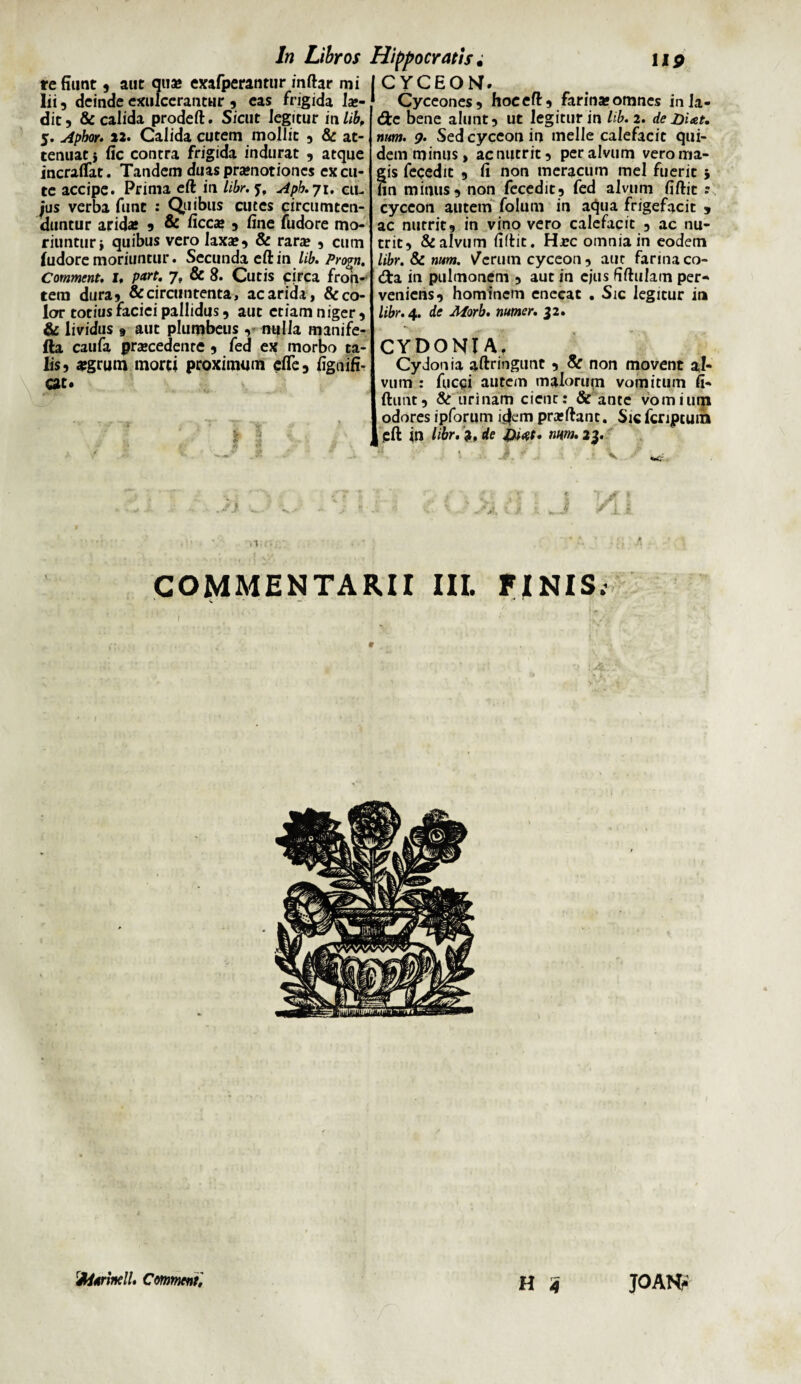 re fiunt , aut qua» exafperantur inftar mi lii, deinde exulcerantur , eas frigida lae¬ dit 5 &: calida prodeft. Sicut legitur in lib, 5. Apbor. »2. Calida cutem mollit , & at¬ tenuat } fic contra frigida indurat , atque incraflat. Tandem duas praenotiones excu¬ te accipe. Prima eft in libr. y, Apb. 71. cu¬ ius verba funt : Quibus cutes circumten¬ duntur arida* , & ficca» , fine fudore mo¬ riuntur > quibus vero laxa», & rara* , cum ludore moriuntur. Secunda eft in lib. Pro?». Comment. i, part. 7, & 8. Cutis circa fron¬ tem dura? &circuntenta, ac arida, & co¬ lor totius faciei pallidus , aut etiam niger , & lividus 9 aut plumbeus, nulla manife- fta caufa pra*cedenre , fed ex morbo ta¬ lis 5 #grum morti proximum efle, fignifi- cat. CYCEOM. Cyceones, hoc eft, farina* omnes inla- <fte bene alunt, ut legitur in lib. 2. de Ditet, num. 9. Sedcyceonin meile calefacit qui¬ dem minus, ac nutrit, per alvum vero ma¬ gis fecedit , fi non meracum mei fuerit * fin minus, non fecedit, fed alvum fiftit : cyccon autem folum in aqua frigefacit , ac nutrit, in vino vero calefacit , ac nu¬ trit, & alvum fiftit. Hj?c omnia in eodem libr. & num. Nferutn cyceon , aut farina co- <fta in pulmonem , aut in ejus fiftulam per¬ veniens, hominem enecat . Sic legitur in libr. 4. de Aforb. numer. 32. CYDONI A. Cydonia aftringunt , & non movent al¬ vum : fueqi autem malorum vomitum fi- Iftunt, & urinam cient: & ante vomium odores ipforum i^em prafftant. Sic fcriptuin pft in libr. ?, de Dwt. num. 23. . • ■ i < \ COMMENTARII III. FINIS. I H 4 fyitrindl. Comment JOANf