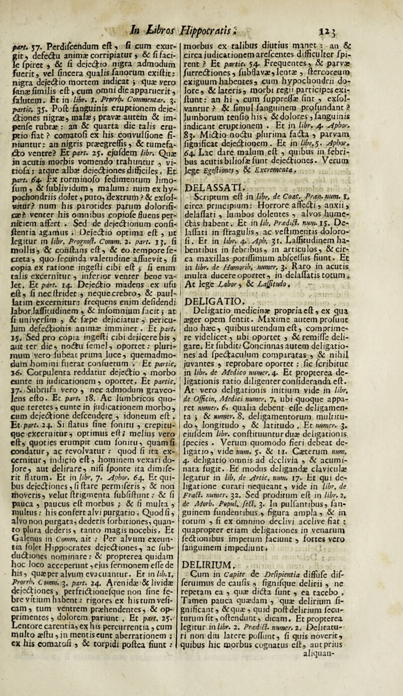 part. 57. Perdifcendum eft, fi cum exur- git, defe&u anima? corripiatur , & fifaci- Je fpiret , & fi dejedtio nigra admodum Fuerit , vel fincera qualis/auqrum exiftit; nigra dejedtio mortem indicat j .qua? vero fenas.fimiJis eft, cuin omni die apparuerit, Faiutepl. Et in libr. I. Prorrh. Commentar. 3. 35. Poft /anguinis eruptionem deje¬ ctiones nigrae, mala?j prav« autem & im- penfe rubrae : an & quarta die talis eru¬ ptio fiat ? comatofi ex his convulfione fi¬ niuntur: an nigris pra?egreffis, & tumefa¬ cio ventre? Et part. 25. ejufdem libri Qua? in acutis morbis vomendo trahuntur , vi- tiofa: atque alba; dejedHones difficiles., Et. part. 64. Ex rorminofo fedimentum limo- fum, &fubliyidum, malum: num ex hy¬ pochondriis dolet 5 puto, dextrum > & exfol- vrtur? num his parotides parum dolorifi- cae? venter his omnibus copiofe fluens per¬ niciem affert . Sed de dejcCtionum confi- fientia agamus , Dejectio optima eft , ut legitur in libr. Prognofl, Comm. 2. part. 13. fi mollis, & conflans eft, & eo tempore fe- creta, quo fecunda valetudine a/Tuevit, fi copia ex ratione ingefti cibi eft $ fi enim talis excernitur , inferior venter bene va- Jet. Et part. 14. Peje&io madens ex ufu eft, fi necftridet , nequeerebro, & paul- latim excernitur-? frequens enim defidendi labor laffitudinem , & infomnium facit 5 ac fi univerfim , & fa?pe dejiciatur, pericu¬ lum defeduonis anima? imminet . Et part. 1-5. Sed pro copia ingefti cibi dejicere bis , aut ter diei no&u femel, oportet; pluri¬ mum vero fiibeat pruna luce, quemadmo¬ dum homini fuerat confuetum . Et partic, 16. Corpulenta reddatur dejedtio , morbo eunte in judicationem , oportet » Et partic. J7. Subrufa vero, nec admodum graveo¬ lens efto. Et part. 18. Ac lumbricos quo¬ que teretes, eunte in judicationem morbo, cum dejeCtione defeendere , idoneum eft , Et part. 24. St flatus fine fonitu , crepitu¬ que excernitur, optimus eft; melius vero eft, quoties erumpit cum fonitu, quam fi condatur, ac revolvatur .* quod fi ita ex¬ cernitur, indifio eft, hominem vexarido- Jore, aut delirare, nili fponte ita dimife- rit flatum. Et in Uhr, 7. Aphor. 64. Etqui- bus deje&iones, fi flare permiferis, & non moveris, velut ftrigmenta fubfiftunt; & fi pauca , paucus eft morbus ; & fi multa , multus; his confert alvi purgatio. Qiiodfi, alvo non purgata, dedens forbitiones, quan¬ to plura dederis, tanto magis nocebis. Et Galenus in Comm. ait ; Per alvum exeun¬ tia folet Hippocrates dejeCtiones, ac fub- diuftiones nominare; & propterea quidam hoc loco acceperunt,ejus fermonem eflede his, queeper alvum evacuantur. Etmhb.i, Prorrb. Comm. 3. part. 24. A ren ida? & iividse dejeCtiones , perfriCtionefque non fine fe¬ bre vitium habent: rigores ex histumvefi- cam, tum ventrem prehendentes, & op¬ primentes, dolorem pariunt . Et part. 25V Lentore carentia, ex his percurrentia, cum multo a?ftu, jn mentis eunt aberrationem ; ex his comatofi , & torpidi poftea fiuuc; morbus ex talibus diutius manet : an 8c circa judicationem arefeentes difficulter fpi- rent.? Et partic. 54. frequentes, & parve fiurreCtiones , fubflava?,lente , ftercoreum exiguum habentes, cum hypochondrii do¬ lore, & lateris, morbi regii participesexi- ftunt: an hi , cum fupprefia? fint , exfol- vantnr ? & fimul fanguinera profundant ? lumborum tenfio his, & dolores, fanguinis indicant eruptionem • Et in libr. 4. Aphor• 83. Midtio nodtu plurima facfta , parvam fignificat dejedtioqem . Et in Uhr. 5. Aphor. 64. Lac dare malum eft , quibus in febri¬ bus acutisbiliofefunt dejectiones. Verum Jege Egefliones, & Excrementa. DELASSATI. Scriptum eft in.,libr. de Coae. Pmn.num. circa prjncipmm: Horrore affeCti, anxii, delaflati , lumbos dolentes , alvos hume- Ctas habent. Et inlib, Prceiifl. num. 15. De¬ laflati in ftraguljs, ac veftimenfis doloro- fi. Er in libr. 4. Aph. 31. Laffitudinem ha¬ bentibus in febribus , in articulos, & cir¬ ca maxillas poti/fimum abfcdfus fiunt. Et in libr. de Humonb, numer, 3. Raro in acutis inulta ducere oportet, in delaflatis totum „ Ac lege Labor , & LaJJitudo, DELIGATIO, Deligatio medicinae propria eft, ex qua aeger opetn fentit. Maxime autem profuuc duo ha?c, quibus utendum eft, comprime* re videlicet, ubi oportet , & rem i fle deli¬ gare. Et fubdit.-Concinnas autem deligatio- nes ad fpeCtagiilum comparatas , & nihil juvantes , reprobare oportet; fic feribitur in libr. de Medico numer. 4. Et propterea de- Jigationis ratio diligenterconfideranda eft. Ar vero dehgatiouis initium vide in libr, de Officin, Medici numer. 7. ubi quoque appa¬ ret numer, 6* qualia debent efle deligamen- ta > & numer. 8. deligamentorum multitu¬ do, longitudo , & latitudo , Et numer. 3. ejufdem libr. conftituunturdua? deligationis fpecies . Verum quomodo fieri debeat de¬ ligatio, vide «ar», 5. & 11. Ceterum num, 4. deligatio omnis ad declivia , & acumi¬ nata fugit. Et modus deliganda? clavicula legatur in lib. de Artic. num, 17, Et qui de- ligatione curari nequeant, vide in libr. de Fraff. numer, 32. Sed proditum eft in libr. 2. de Morb. Popul, feti, 3. I11 pulfantibus, fan- guinem fundentibus , figura ampla, & in totum , fi ex omnino declivi acclive fiat ; quapropter etiam deligationes in venarum feCtionibus impetum faciunt , fortes vero farigiunem impediunt, DELIRIUM, • Cum in Capite de Defipientia diffufe dif- fcruimus de caulis , fignifque delirii , ne repetam ea , qua? diCta fune , ea tacebo , Tamen pauca quredam , qua? delirium fi- gnificant, &qu^, quid poftdelirium feeu- turumfit,oftendimt, dicam. Et propterea legitur in libr. 2. Pradift. numer, 2. Deliratu¬ ri non diu latere poflunt, fi quis noverit, quibus hic morbus cognatus eft, aut prius aliquau-