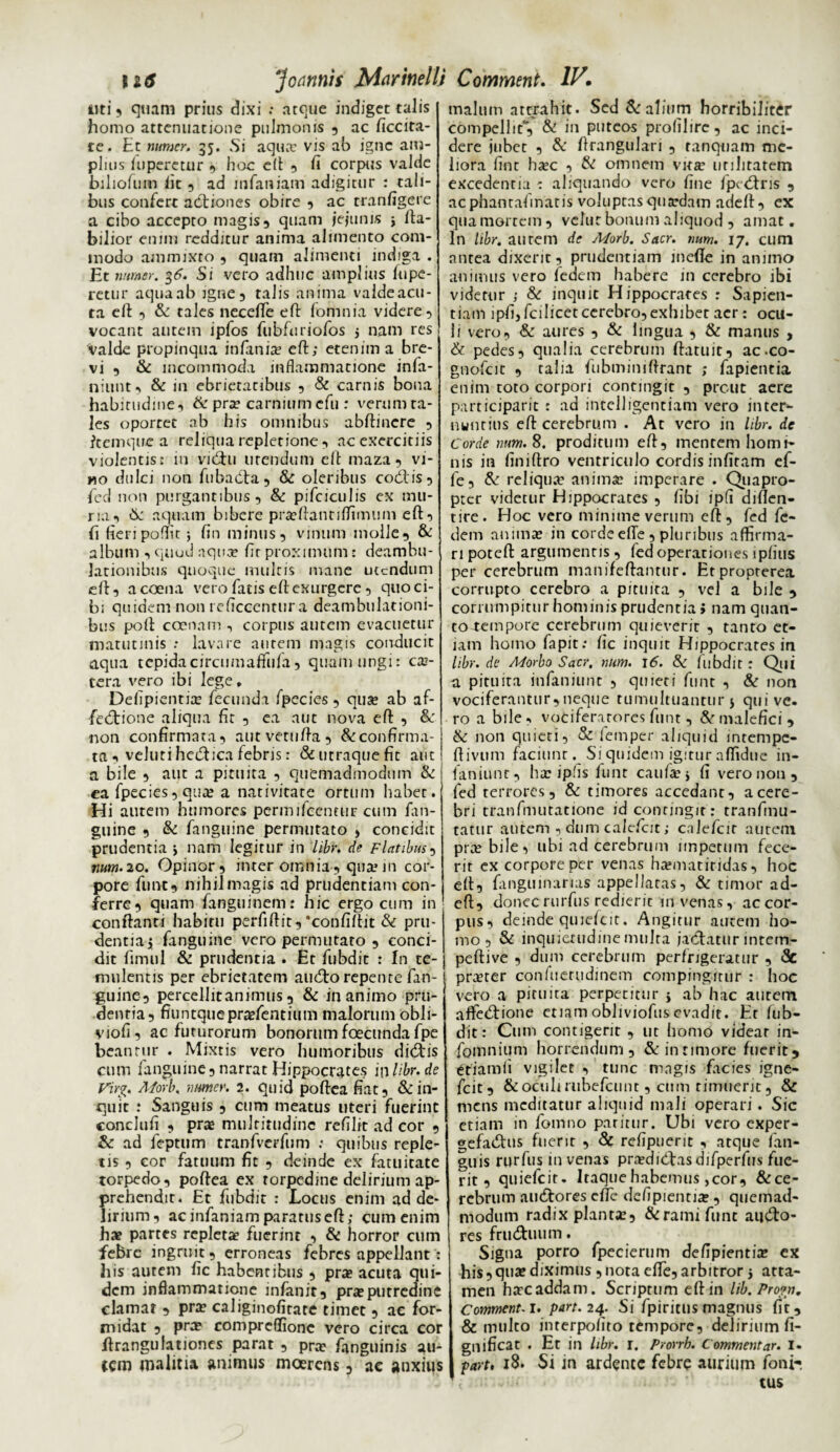 iiti 5 quam prius dixi : atque indiget talis homo attenuatione pulmonis , ac ficcita- te. Et numcr. 35. Si aqua: vis ab igne am¬ plius fuperetur , hoc eft , fi corpus valde biliofiim fit 5 ad mfaniam adigitur : tali¬ bus confert actiones obire , ac tranfigere a cibo accepto magis, quam jejunis j Ha¬ bilior enim redditur anima alimento com¬ modo ammixro , quam alimenti indiga . JEt mrner. %6. Si vero adhuc amplius fupe- rctur aqua ab igne, talis anima valdeacu- ta eft , & tales necefte eft fomnia videre, vocant autem ipfos fiibfuriofos j nam res valde propinqua infania? eft; etenim a bre¬ vi , & incommoda inflammatione infa- niunt, & in ebrietatibus , Se carnis bona habitudine, & pra? carnium cfu : verum ta¬ les oporret ab his omnibus abftincre , ftemqne a reliqua repletione , ac exercitiis violentis: in viCu urendum eft maza, vi- »10 dulci non fubadta, & oleribus codis, feci non purgantibus, & pifciculis ex mu¬ ria, & aquam bibere pra?ftantjflimtim eft, fi fieripoffit; fin minus, vinum molle, & album , quod aqua? fit proximum: deambu¬ lationibus quoque multis mane utendum eft, acoena vero fatis eft exurgere , quo ci¬ bi quidem non reficcentur a deambulationi¬ bus poft ccenam , corpus autem evacuetur matutinis : lavare aurem magis conducit aqua tepidacircumaftifta, quam ungi: ca?- tera vero ibi lege» Delipientite fecunda fpecies, qua? ab af- fedtione aliqua fit , ea aut nova eft , &: non confirmata, autvetufta, & confirma¬ ta veluti hedica febris: & utraque fit aut a bile , aut a pituita , quemadmodum & ea fpecies, qua? a nativitate ortum habet. H i autem humores permifeentur cum fan- guine , & fanguine permutato , concidit prudentia > nam legitur in libr. de Flatibus, num. 20. Opinor, inter omnia, qua? in cor¬ pore funt, nihil magis ad prudentiam con¬ ferre, quam fanguinem: hic ergo cum in' conftanti habitu perfiftit,'confiftit & pru¬ dentia i fanguine vero permutaro , conci¬ dit fimul & prudentia . Et fubdit : In te¬ mulentis per ebrietatem audo repente fan¬ guine, percellitanimus, & inanimo pru¬ dentia, fiuntquepra?fentium malorum obli- yiofi, ac futurorum bonorum foecunda fpe beantur . Mixtis vero humoribus didis cum fanguine, narrat Hippocrates iwlibr.de Virg, A/orb, numer. 2. quid poftea fiat, lin¬ quit : Sanguis , cum meatus uteri fuerint conclufi , pra multitudine refilit ad cor , & ad feptum tranfverfum : quibus reple¬ tis , cor fatuum fit , deinde ex fatuitate torpedo, poftea ex torpedine delirium ap- prehendir. Et fubdit : Locus enim ad de¬ lirium, ac infaniam paratus eft; cum enim hae partes repletae fuerint , & horror cum febre ingruit, erroneas febres appellant : his autem fic habentibus , pra acuta qui¬ dem inflammatione infanit, pra putredine clamat , pra caliginofitate timet , ac for¬ midat , pra compreffione vero circa cor ftrangulationes parat , pra fanguinis au- tem malitia animus moerens , ac anxius malum attrahit. Sed & alium horribiliter compellit*, & in puteos profilire, ac inci¬ dere jubet , & ftrangulari , ranquam me¬ liora fint hac , & omnem vita utilitatem excedentia : aliquando vero fine fpedris , acphantafinatis voluptas quadam adeft, ex qua mortem, vehit bonum aliquod , amat. In libr. aurem de Morb. Sacr. num. 17. cum antea dixerit, prudentiam mefte in animo animus vero fedem habere in cerebro ibi videtur ; Se inquit Hippocrates : Sapien¬ tiam ipfi, fcilicet cerebro,exhibet aer: ocu¬ li vero, & aures , & lingua , & manus , & pedes, qualia cerebrum ftatuit, ac-co- gnofcit , talia fubminiftrant ; fapientia enim toto corpori contingit , prout aere participaric : ad intelligentiam vero inter¬ nuntius eft cerebrum . At vero in libr. de Corde num. 8. proditum eft, mentem homi¬ nis in finiftro ventriculo cordis infiram ef- fe, & reliqua* anima? imperare . Quapro¬ pter videtur Hippocrates , fibi ipfi diften- tire. Hoc vero minime verum eft, fed fe¬ dem anima in corde elTe , pluribus affirma¬ ri poteft argumentis, led operationes iplius per cerebrum manifeftantur. Etpropterea corrupto cerebro a pituita , vel a bile , corrumpitur hominis prudentia i nam quan¬ to tempore cerebrum quieverit , tanto et¬ iam homo fapit: fic inquit Hippocrates in libr. de Morbo Sacr. num. 16. Se fubdit : Qui a pituita infaniunt , quieti funt , & non vociferantur,neque tumultuantur 5 qui ve. ro a bile, vociferatores funt, malefici, & non quieti, & femper aliquid intempc- ftivum faciunt. Si quidem igitur affidue in- faniunt, ha? ipfis funt caufa?$ fi vero non, fed terrores, & timores accedant, a cere¬ bri tranfmutatione id contingit: tranfmu- tatitr autem , dum calefcit; calefcir aurem pra? bile, ubi ad cerebrum impetum fece¬ rit ex corpore per venas ha?matitidas, hoc eft, fanguinarias appellatas, & timor ad¬ eft, donec rurfus redierit in venas, ac cor¬ pus, deinde quiefcit. Angitur autem ho¬ mo, & inquieaidinemulta jactatur inrem- peftive , dum cerebrum perfrigeratur , Se pra?ter confuerudinem compingitur : hoc vero a pituita perpetitur j ab hac autem aftedtione etiamobliviofusevadit. Et fub- dit: Cum contigerit , ut homo videar in- fomnium horrendum, &innmore fuerit, etiamii vigilet , tunc magis facies igne- fcit, & oculi rubefeunt, cum timuerit, & mens meditatur aliquid mali operari. Sic etiam in fomno patitur. Ubi vero exper¬ gefactis fuerit , Se refipuerit , atque fan- guis rurfus in venas prcediCasdifperfus fue¬ rit, quiefcit. Itaque habemus,cor, &ce- rebrum auCores efte defipientia?, quemad¬ modum radix planta?, &ramifunc audto- res fruCuum. Signa porro fpecierum defipientia? ex his, qua? diximus , nota efte, arbitror atta¬ men ha?c addam. Scriptum eft in lib. Pro?n. Commenci. part. 24. Si fpiritus magnus fit, & multo interpolito tempore, delirium fi- gnificat . Et in libr. 1. Prorrb. Commentar. I. part, 18. Si in ardencc febre aurium fonir tus