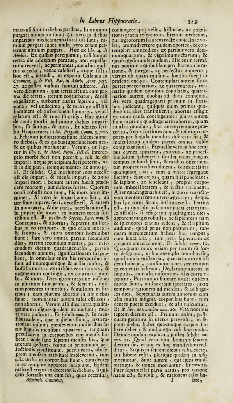 maco ufi funt in diebus paribus, hi nimium purgati nunquam funt i qui vero in diebus imparibus medicamentoforti ufi funt, ni¬ mium purgati fune* multi vero etiam per¬ ierunt nimium purgati. Hxc ex libr. 4. de Aforbiu Ex quibus percipimus, nili humor tertia die ad exitum paratus, npn expella¬ tur a recenti, ac permaneat , aut alius mul¬ tus accedat, venas calefieri , atque fifti, hoc eft , intendi, ut exponit Qalenus in CoMment. 4, de Fift, Rat, in Morb. Acut. part. 27. ac poitea malum homini adferre. At vero die quinta, qua; tertia eft una cum pri¬ ma die tertia, iterum conturbatur i &nifi expellatur , turbatur rurfus feptima , vel nona , vel undecima , & maxime aftligit hominem ob turbationem humoris, veluti relatum eft; & tunc fit crifis . Hac igitur de caufa morbi judicantur diebus impari¬ bus, fit fanitas, & mors. Et idcirco feri- bit Hippocrates in lib, Prognofl. Comm, 3.part, j. Febrium judicationesfiunt iifdem nume¬ ro diebus, & ex quibus fuperfunt homines, & ex quibus moriuntur. Verum, ut legi¬ tur in libr, z. de Morb. Popul, interce¬ ptio morbi fieri non poterit , nifi in die impari; neque principium fieri poterit, ni¬ fi in die pari, itemquemenfe, ac anno pa¬ ri. Et ftibdit: Qui moriuntur , eos necefte eft die impari, & menfe impari, & anno imparj mori .* bonum autem fuerit prodi¬ cere mortem, aut dolores fortes. Quorum oculi robufti non funt, his mors brevi im¬ minet , Si vero in impari anno fiat , ab utrifque impares fieri, necefte eft. Si autem inannopari, &diepari, neceftariumeft, in impari die mori: ex numero tertia for- tiftima eft. Et in libr.de Septim. Part, num.6. Conceptus, & abortus, & partus mulieri¬ bus in eo tempore, in quo etiam morbi , & fanitas , & mors omnibus hominibus fiunt : hxc vero omnia parcim fecundum dies, partim fecundum menfes, partim fe¬ cundum dierum quadragenarios , partim fecundum annum, fignificatio.nem fui pro¬ bent * in omnibus enim his temporibus in- funt ad unumquemque & utilia multa, & hoftilia multa: ex utilibus vero fanitas, & augmentum contingitj ex contrariis mor¬ bi, & mors. Dies igitur maxime infignes in plurimis funt primi , & feptimi, mul¬ tum potentes in morbis, & multum in foe- tibus i nam plurimi abortus in his diebus fiunt : nominantur autem tales effluxus , non abortus. Verum alii dies intraquadra- gefimum infignes quidem minusfunc, mul¬ ti vero judicant. Et ftibditrum.y. In men- fibuseadem, qua; in diebus fiunt, juxta ra- t ione m i n fu n t j m en fes en i m m u 1 ie r i bu s fa- nis lingulis menfibus apparent , tanquam peculiarem in corporibus vim menfis ha¬ beat : unde fane feptimi menfes his, qua; uterum gcftant, foetus in principium per- fe&ionis conftituunt j puerisvero, ubi fe¬ ptem mcnfesanativitateimplcverint, tum alia utilia in corporibus fiunt, tum dentes in eo tempore apparere incipiunt. Eadem ratio eft etiam in decretoriis diebus, fi qui¬ dem fortaftis una cum his, quos recenuji, conjungere quis velit, hiftoria;, ac cogni- tiomsgratia referentur, Etenim medicum, qui a;grotorum falutem redte conjectare vo¬ let , animadvertere quidem oportet, & con¬ templari omnesdies, ex paribus vero deci- mumquartum, & vigefimumodtavum , & quadragefimumfecundum . Hic enim termi. nus ponitur aquibufdampro harmonite ra¬ tione, & integer, ac perfeCtus numerus i verum ob quam caufam , longius fuerit in prodenti exequi. Contemplari autem (ico* portet per ternarios, ac quaternarios, ter¬ nariis quidem omnibus copulatis, quater¬ narios autem duobus gd duos connexis. At vero quadragenarii primum in foeti- bus judicanti quifquis enim primos qua¬ draginta dies tranfmiferit, abortus effugit ex omni caufa contingentes: plures autem fiunt in primo quadragenario abortus, quam in aliis omnibus j hoc autem tempore pro¬ terito, foetus fortiores funt, & ipforum cor¬ poris per lingula membra difcretio fit; & mafeulorum quidem partes omnes valde confpicuo fiunt. Fcemello vero in hoc tem¬ pus carnes apparent, exortus , ac procef- fus folum habentes ; fimilia enim longius tempus infimilifunr, & tardius difcernun- tur propter confuetudinem, & amicitiam: quanquam alias , cum a matre fegregatae fuerint, filiocitius, quam filiipubefeant, & fapiant , ac fenefeant , propter corpo¬ rum imbecillitatem , & vidfus rationem . Alter quadragenarius eft, in quo circa octa¬ vum menfem foetus utero ogrotant; de qui. bus hic totus fermo inftitutuseft. Tertius eft, in quo ubi nafcantur pueri etiam ma¬ le affliCti, fi effugerint quadraginta dies , apparent magis robufti, ac fiipientes > nam & fplendores clarius vident , & ftrepitutn audiunt, quod prius non potuerunt, tan¬ quam incrementum habeat hoc tempus , cum juxta alia , tum juxta fapientiam ex corpore elucefcentem. Et fuhdit nirner. 10, Quanquam mors etiam per fatum fit for¬ te defignata, uthocexemplo omnibus fit, quod omnia exiftentia, qua? naturam ex iif¬ dem habent , tranfmutationes per tempo¬ ra venientia habeant. Declaratur autem in fingulis, cum alia nafcantur, alia corrum¬ pantur. Porro anno finiente multi quidem morbi fiunt, multa;etiam fanitates, juxta temporis rationem ad menfes, &adfingu- los dies. Septenariis autem annorum cum alia multa infignia corporibus fiunt, tum dentes pueris excidunt, & alii nafcuntur. Et in libr. de Carnibus num. 20. Vita hominis feptem dierum eft . Primum enim , poft- quam genitura in uteros pervenit , in fe- prem diebus habet qua?cunque corpus ha¬ bere debet : & multa ego vidi hoc modo. Deinde modum explicat j poftea fubdit ««- mer. 21. Quod vero vita hominis feptem dierum fir, etiam ex hoc manifeftum red¬ ditur . Si quis in feptem diebus mhiledere, aut bibere velit, plerique quidem in ipfis moriuntur. Sunt autem , qui ipfos tranf- mittunt, & tamen moriuntur. Etnunt.22, Puer feptimeftri partu natus, pro ratione natus eft 5 & vivit , & rationem talis ha**