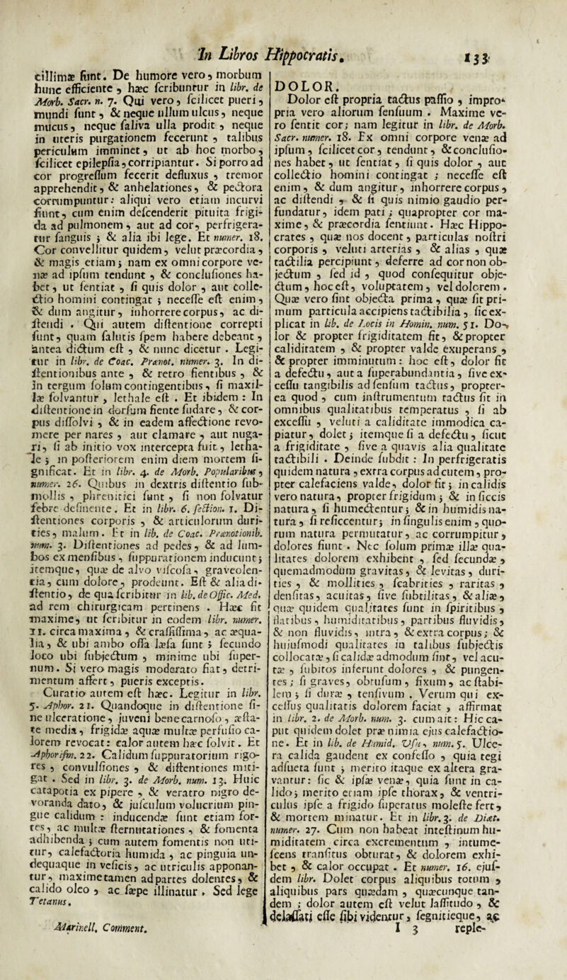 cillims fimt. De humore vero, morbum hunc efficiente , ha?c fcribunrur in libr. de Morb. Sacr. n. 7. Qui vero, fcilicec pueri, mundi funt , & neque ullum ulcus, neque mucus, neque faliva ulla prodit, neque in uteris purgationem fecerunt , talibus periculum imminet, ut ab hoc morbo, /cilicet epilepfia, corripiantur. Si porro ad cor progreflum fecerit defluxus , tremor apprehendit, & anhelationes, & pectora corrumpuntur: aliqui vero etiam incurvi fiunt, cum enim defeenderit pituita frigi¬ da ad pulmonem, aut ad cor, perfrigera¬ tur fanguis i & alia ibi lege. Et numer. 18. Cor convellitur quidem, velut praecordia, & magis etiam i nam ex omni corpore ve¬ na? ad ipfum tendunt , & conclufiones ha¬ bet , ut fentiat , fi quis dolor , aut colle- tflio homini contingac > neceflfe efl: enim, & dum angitur, inhorrere corpus, ac di- fiendi . Qui autem diftentionc correpti funt, quam fallitis fpem habere debeant, iantea di&um efl: , & nunc dicetur . Legi¬ tur in libr. de Coae. Pranot. numer. 3. In di- fientiombus ante , & retro fientibus , & 5n tergum folum contingentibus , fi maxil¬ la; folvantur , lethale efl: . Et ibidem : In diflentionein derfum fiente fudare, & cor¬ pus diflblvi , & in eadem affedtione revo¬ mere per nares , aut clamare , aut nuga¬ ri, fi ab initio vox intercepta fuit, letna- le 5 in pofleriorem enim diem mortem ii- gnificat. Et in libr. 4. de Morb. Popularibus, numer. 26. Quibus in dextris diftentio fub- mollis , phrenitici funt , fi non folvatur febre defluente. Et in libr. 6. fettioru 1. Di- ilentiones corporis , & articulorum duri¬ ties, malum. Er in lib. de Coae. Pranotionib. wm. 3. Diflentiones ad pedes, & ad lum¬ bos ex menfibus , fiippurationem inducunt 5 itemque, qua; de alvo vifcofa, graveolen¬ tia, cum dolore, prodeunt. Efl & aliadi* ffentio, de qua feribimr in Ub. deOffic. Med. ad rem chirurgicam pertinens . Htec fit maxime, ut feribitur in eodem libr. numer. 11. circa maxima, & crafiTiffima , ac. aequa¬ lia, & ubi ambo offa laffia funt > fecundo loco ubi fii-bjedhim , minime ubi fuper- num. Si vero magis moderato fiat, detri¬ mentum affert, pueris exceptis. Curatio autem efl: haec. Legitur in libr. 5. Apbor. 21. Quandoque in diflentione fi¬ ne ulceratione, inveni benecarnofo, affla¬ te media, frigidae aqua; muJtte perfufio ca¬ lorem revocat; calor autem harc folvir. Et ■Apborifm.22. Calidum fuppuratorinm rigo¬ res , convulfiones , & diflentiones miti¬ gat . Sed in libr. 3. de Morb. num. 13. Huic catapotia ex pipere , & veratro nigro de¬ voranda dato, & jufctilum volucrium pin¬ gue calidum r inducenda funt etiam for- tes, ac multce ftermttariones , & fomenta adhibenda 5 cum autem fomentis non uti¬ tur, calefadtoria humida , ac pinguia un- dequaque in veficis, ac utriculis apponan¬ tur, maxime tamen ad partes dolentes, & calido oleo , ac fa:pe illinatur . Sed lege T et anus. DOLOR. Dolor efl: propria ta&us paflio , impro* pria vero aliorum fenfuum . Maxime ve¬ ro fentit cor; nam legitur in libr. de Morb. Sacr. numer. 18. Fx omni corpore vena; ad ipfum, fcilicetcor, tendunt, & conclufio¬ nes habet, ut fentiat, fi quis dolor , aut colle&io homini contingat ; neccfle efl enim, & dum angitur, inhorrere corpus, ac diflendi , & fi quis nimio gaudio per¬ fundatur, idem pati; quapropter cor ma¬ xime, & prtecordia fentiunt. Ha:c Hippo¬ crates , qua; nos docent, particulas noflri corporis , veluti arterias , & alias , qua* tadtilia percipiunt, deferre ad cor non ob- jedtum , fed id , quod confequitur obje- dum , hoc efl, voluptatem, vel dolorem. Qua; vero fint objecfta prima, qua; fit pri¬ mum particulaaccipienstadtibilia, fic ex¬ plicat in lib. de Locis in LLomin. num. 51. Do-, ior & propter frigiditatem fit, & propter caliditatem , & propter valde exuperans , & proprer imminutum: hoc efl, dolor fic a defedtu, aut a fuperabundantia, five ex- ceffu tangibilis adfenfuin taeflus, propter- ea quod , cum inftrumenrum radhis fit iri omnibus qualitatibus temperatus , fi ab exceflii , veluti a calidirate immodica ca¬ piatur, dolet j itemque fi a defedhi, ficuc a frigiditate , five a quavis alia qualitate tacftibili . Deinde fubdit : In perfrigeratis quidem natura , exrra corpus ad cutem, pro¬ pter calefaciens valde, dolor fit 5 in calidis vero natura, propter frigidum 5 & in ficcis natura, fi humedtentur* &in humidis na¬ tura , fi reficcenturj in fingulis enim , quo¬ rum natura permutatur, ac corrumpitur, dolores fiunt . Nec folum prima: illa? qua¬ litates dolorem exhibent , fed fecunda: , quemadmodum gravitas, & levitas, duri¬ ties , & mollities , fcabriries , raritas , denfiras, acuitas, five fubtilitas, &alise , qua? quidem qual.itatcs funt in fpiritibus , flatibus, humidiratibus, partibus fluvidis, & non fluvidis, intra, & extra corpus; & hujufmodi qualitates iu talibus fubjedbs collocata;, fi calida admodum fint, vel acu¬ ta; , fubiros inferunt dolores , & pungen¬ tes ; fi graves, obrufum, fixum, ac flabi¬ lem j fi dura; , tenfivum . Verum qui ex- ceflus qualitatis dolorem faciat , affirmat in libr. 2. de Morb. num. 3. cum ait: Hic ca¬ put quidem dolet pra? nimia e;us calefactio¬ ne. Et in lib. de Humid. V fn , num. 5. Ulce¬ ra calida gaudent ex confeflo , quia tegi adfueta funt > merito itaque ex altera gra¬ vantur: fic & ipfa? vena?, quia funt in ca¬ lido* merito etiam ipfe thorax, & ventri¬ culus ipfe a frigido fuperatus moleftefert, & mortem minatur. Et in libr. 3. de Diat. numer. 27. Cum non habeat inreftinum hu- miditatem circa excrementum , intume- feens tranfitus obturat, & dolorem exhi¬ bet , & calor occupat . Et numer. 16. ejuf- dem hbr. Dolet corpus aliquibus totum , aliquibus pars quadam , qua?cutique tan¬ dem ; dolor autem cft velut laffitudo , & Itjeiatfati cfle hbivideatur, fegnitieque, a,£