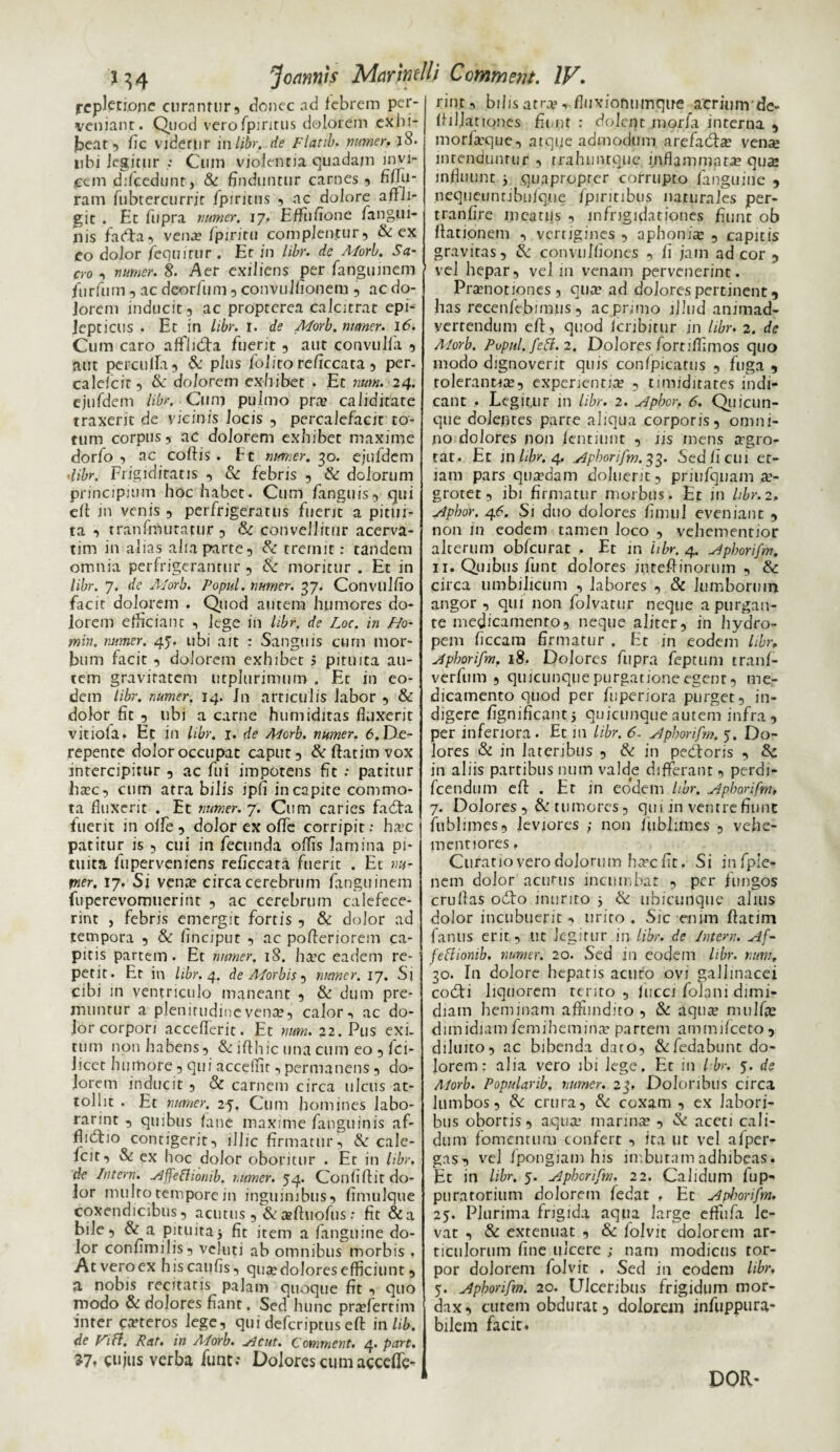 repletione curantur, donec ad febrem per¬ veniant. Quod verofpiritus dolorem exhi¬ beat, fic videri)r inlibr. de Flatib. numer. l8. iibi legitur Cum violentia quadam imp¬ icem ddcedunr, & finduntur carnes, fiftu- ram fubtercurrir fpiritus , nc dolore affli¬ git . Et fiipra numer. 17. Effiifione /angui¬ nis fadta, vena fpiritu complentur, & ex eo dolor /equitur . Er in libr. de Morb. Sa- cro , numer. 8. Aer exiliens per fanguinem furfum, ac deorfum , convulfionem , ac do¬ lorem inducit, ac propterea calcitrat epi¬ lepticus . Et in Libr. 1. de Morb. numer. 16. Cum caro afflidfa fuerit , aut convulfa , aut percuffa, & plus lolito reficcata , per. calefcit, & dolorem exhibet . Et n*»#. 24. ejufdem /)/>?. Cum pulmo pr» caliditate traxerit de vicinis Jocis , percalefacit to¬ tum corpus, ac dolorem exhibet maxime dorfo , ac coffis. Et numer. 30. ejufdem ■libr. Frigiditatis , & febris , & dolorum principium hoc habet. Cum /anguis, qui eft in venis , perfrigeratus fuerit a pitui¬ ta , tranfmuratur , & convellitur acerva- tim in alias aha parte, tremit: tandem omnia perfrigerantur , & moritur . Et in libr. 7. de Morb. Popul. numer. 37. Convulfio facit dolorem . Quod autem humores do¬ lorem efficiant , lege in libr. de Loc. in Pio- min. numer. 45. ubi ait : Sanguis cum mor¬ bum facit , dolorem exhibet 5 pituita au¬ tem gravitatem utplurimum . Et in eo¬ dem libr. numer. 14. Jn articulis labor , & dolor fit , ubi a carne humiditas fluxerit vitiola. Et in libr. 1. de Morb. numer. 6. De¬ repente doloroccupat caput, & ffatim vox intercipitur , ac fui impotens fit : patitur hac, cum atra bilis ipfi in capite commo¬ ta fluxerit . Et numer. 7. Cum caries fa<fta fuerit in offe , dolor ex offe corripit: hac patitur is , cui in fecunda offis lamina pi¬ tuita fuperveniens reficcata fuerit . Et wi- rner. 17. Si vena? circa cerebrum fanguinem fuperevomuerint , ac cerebrum calefece¬ rint , febris emergit fortis , & dolor ad tempora , & finciput , ac pofteriorem ca¬ pitis partem. Et numer. 18. hac eadem re¬ petit. Er in libr. 4. de Morbis, numer. 17. Sj cibi m ventriculo maneant , & dum pre¬ muntur a plenitudine vena?, calor ^ ac do¬ lor corpori accefferit. Et num. 22. Pus exi. tum non habens, & ifthic una cum eo , fci- Jicet humore , qui accelnt, permanens , do¬ lorem inducit , & carnem circa ulcus at¬ tollit . Et numer. 25, Cum homines labo- rarint , quibus fane maxime fanguinis af- fliduo contigerit, illic firmatur, & cale¬ fcit, St ex hoc dolor oboritur . Et in libr. de Intern. slffettionib. numer. 54. Confiffit do¬ lor multo tempore 111 inguinibus, fimulque coxendicibus, acutus , & aftuofus: fit &a bile, & a pituita 5 fit item a fanguine do¬ lor confimilis, veluti ab omnibus morbis . At vero ex hiscaufis, qua? dolores efficiunt, a nobis recitaris palam quoque fit , quo modo & dolores fiant. Sed hunc prafertim inter ceteros lege, qui deferiptus eft inlib. de Fifl. Rat. in Aforb. sicut. Comment. 4. peirt. 37. cujus verba fune.- DolorescumaccelTe- rint, bihs atr», fluxionumque acriunvde- ffillationes fiunt : dolent morfa interna , morfaque, atque admodum arefadta? vena? intenduntur , trahuntque inflammat» qua influunt j quapropter corrupto fanguine , nequeunribulque fpiritibus naturales per- tranfire meatus , infrigidationes fiunt ob ffationem , vertigines , aphonia , capitis gravitas, & convulfioncs , fi jam ad cor , vel hepar, vel in venam pervenerint. Pranotiones, qua? ad dolores pertinent, has recenfebimus, ac primo ljhid animad¬ vertendum eft, quod feribitur in libr. 2. de Morb. Popul. feft.2. Dolores fortilfimos quo modo dignoverit quis confpicatus , fuga , roleranu», experientia? , timiditates indi¬ cant , Legitur in libr. 2. slpber. 6. Quicun¬ que dolentes parte aliqua corporis, omni¬ no dolores non /entilint , iis mens agro- tat. Et in libr. 4. slphorifm.33. Sed fi cui et¬ iam pars quadam doluerit, priufqiiam »- grotet, ibi firmatur morbus. Et in libr. 2. slpbor. 46. Si duo dolores fimuJ eveniant , non in eodem tamen loco , vehementior alcerum obfcurat , Et in 'libr. 4. slpborifm. 11. Quibus funt dolores inteftinorum , & circa umbilicum , labores , & lumborum angor , qui non folvatur neque a purgan¬ te medicamento, neque aliter, in hydro¬ pem ficcara firmatur . Et in eodem libr, A pborifm. 18. Dolores fupra feptum tranf- verfum , quicunque purgatione egenr, me¬ dicamento quod per fuperiora purget, in¬ digere fignificantj quicunque autem infra , per inferiora. Et 111 libr. 6. slphorifm. 5. Do¬ lores & in lateribus , & in pedtoris , 8c in aliis partibus num valde differant, perdi- fcendum eft . Er in eodem libr. slphorifm, 7. Dolores , & tumores, qui in ventre fiunt fublimes, leviores ; non fubhmes , vehe- mcntiores, Curatio vero dolorum hcTrc fit. Si infpie- nem dolor acutus incumbat , per fungos cruflas odfo inurito j & ubicunque alius dolor incubuerit , urito . Sic enim ftatim fanus erit, tit legitur in libr. de Intern. Af~ feftionib. numer. 20. Sed in eodem libr. num. 30. In dolore hepatis acuto ovi gallinacei codti liquorem terito , fiicci folani dimi¬ diam heminam affundito , & aqua nnilfic dimidiam femihemin» partem ammifceto, diluico, ac bibenda dato, &fedabunt do¬ lorem: alia vero ibi lege. Et in Ibr. 5. de Morb. Popularib. numer. 23, Doloribus circa lumbos, & crura, & coxam , ex labori¬ bus obortis, aqua marina , & aceti cali¬ dum fomentum confert ita ut vel afper- gas, vel fpongiam his imbutam adhibeas. Et in libr. 5. Slphorifm. 22. Calidum fup- puratorium dolorem fedat , Et slphorifm. 25. Plurima frigida aqua large eflfufa le¬ vat , & extenuat , & folvit dolorem ar¬ ticulorum fine ulcere ; nam modicus tor¬ por dolorem folvit . Sed in eodem libr. 5. slphorifm. 20. Ulceribus frigidum mor¬ dax, cutem obdurat, dolorem infuppura* bilem facit. DOR*